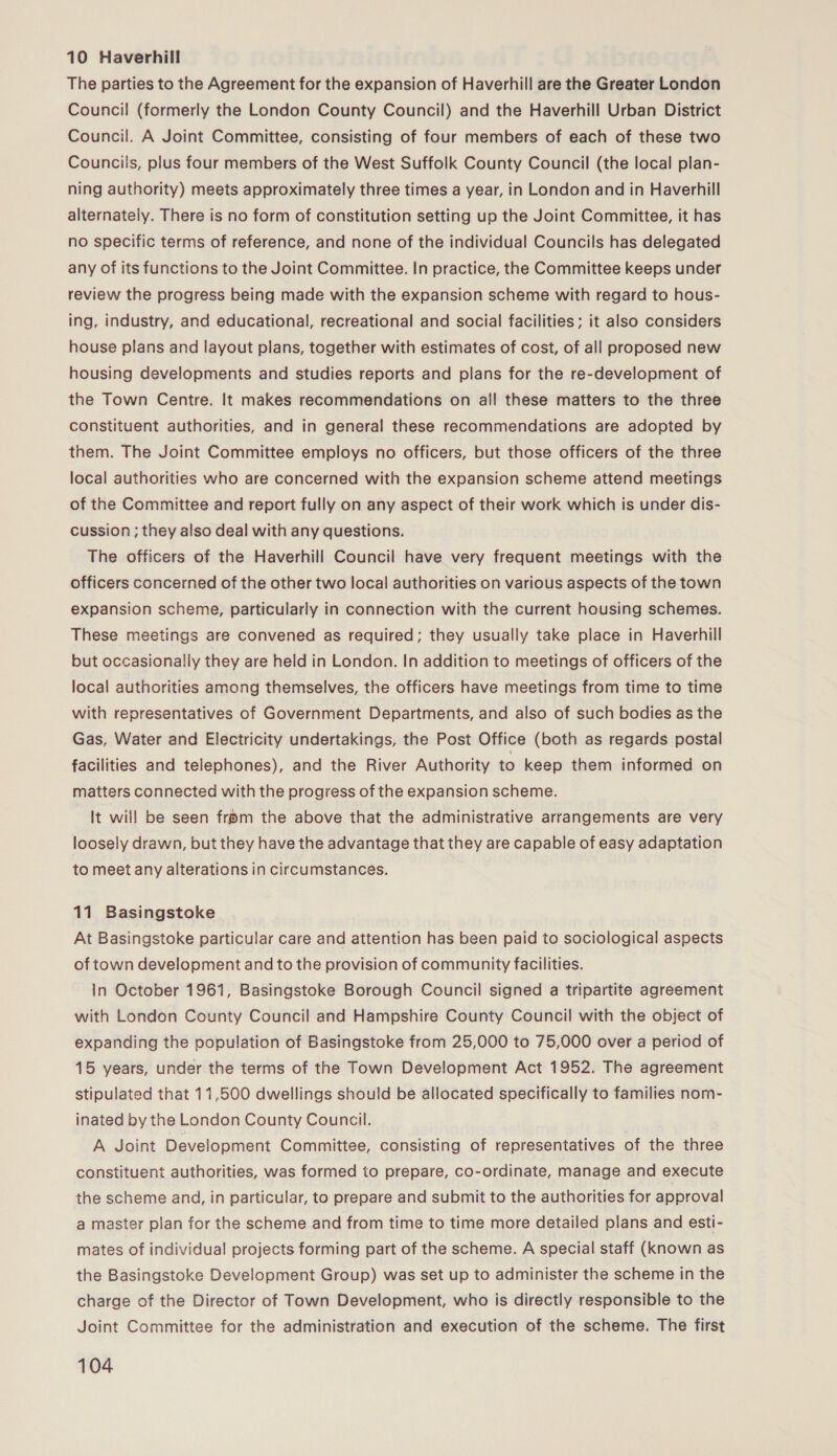 10 Haverhill The parties to the Agreement for the expansion of Haverhill are the Greater London Council (formerly the London County Council) and the Haverhill Urban District Council. A Joint Committee, consisting of four members of each of these two Councils, plus four members of the West Suffolk County Council (the local plan- ning authority) meets approximately three times a year, in London and in Haverhill alternately. There is no form of constitution setting up the Joint Committee, it has no specific terms of reference, and none of the individual Councils has delegated any of its functions to the Joint Committee. In practice, the Committee keeps under review the progress being made with the expansion scheme with regard to hous- ing, industry, and educational, recreational and social facilities; it also considers house plans and layout plans, together with estimates of cost, of all proposed new housing developments and studies reports and plans for the re-development of the Town Centre. It makes recommendations on all these matters to the three constituent authorities, and in general these recommendations are adopted by them. The Joint Committee employs no officers, but those officers of the three local authorities who are concerned with the expansion scheme attend meetings of the Committee and report fully on any aspect of their work which is under dis- cussion ; they also deal with any questions. The officers of the Haverhill Council have very frequent meetings with the officers concerned of the other two local authorities on various aspects of the town expansion scheme, particularly in connection with the current housing schemes. These meetings are convened as required; they usually take place in Haverhill but occasionally they are held in London. In addition to meetings of officers of the local authorities among themselves, the officers have meetings from time to time with representatives of Government Departments, and also of such bodies as the Gas, Water and Electricity undertakings, the Post Office (both as regards postal facilities and telephones), and the River Authority to keep them informed on matters connected with the progress of the expansion scheme. It will be seen from the above that the administrative arrangements are very loosely drawn, but they have the advantage that they are capable of easy adaptation to meet any alterations in circumstances. 11 Basingstoke At Basingstoke particular care and attention has been paid to sociological aspects of town development and to the provision of community facilities. in October 1961, Basingstoke Borough Council signed a tripartite agreement with London County Council and Hampshire County Council with the object of expanding the population of Basingstoke from 25,000 to 75,000 over a period of 15 years, under the terms of the Town Development Act 1952. The agreement stipulated that 11,500 dwellings should be allocated specifically to families nom- inated by the London County Council. A Joint Development Committee, consisting of representatives of the three constituent authorities, was formed to prepare, co-ordinate, manage and execute the scheme and, in particular, to prepare and submit to the authorities for approval a master plan for the scheme and from time to time more detailed plans and esti- mates of individual projects forming part of the scheme. A special staff (known as the Basingstoke Development Group) was set up to administer the scheme in the charge of the Director of Town Development, who is directly responsible to the Joint Committee for the administration and execution of the scheme. The first