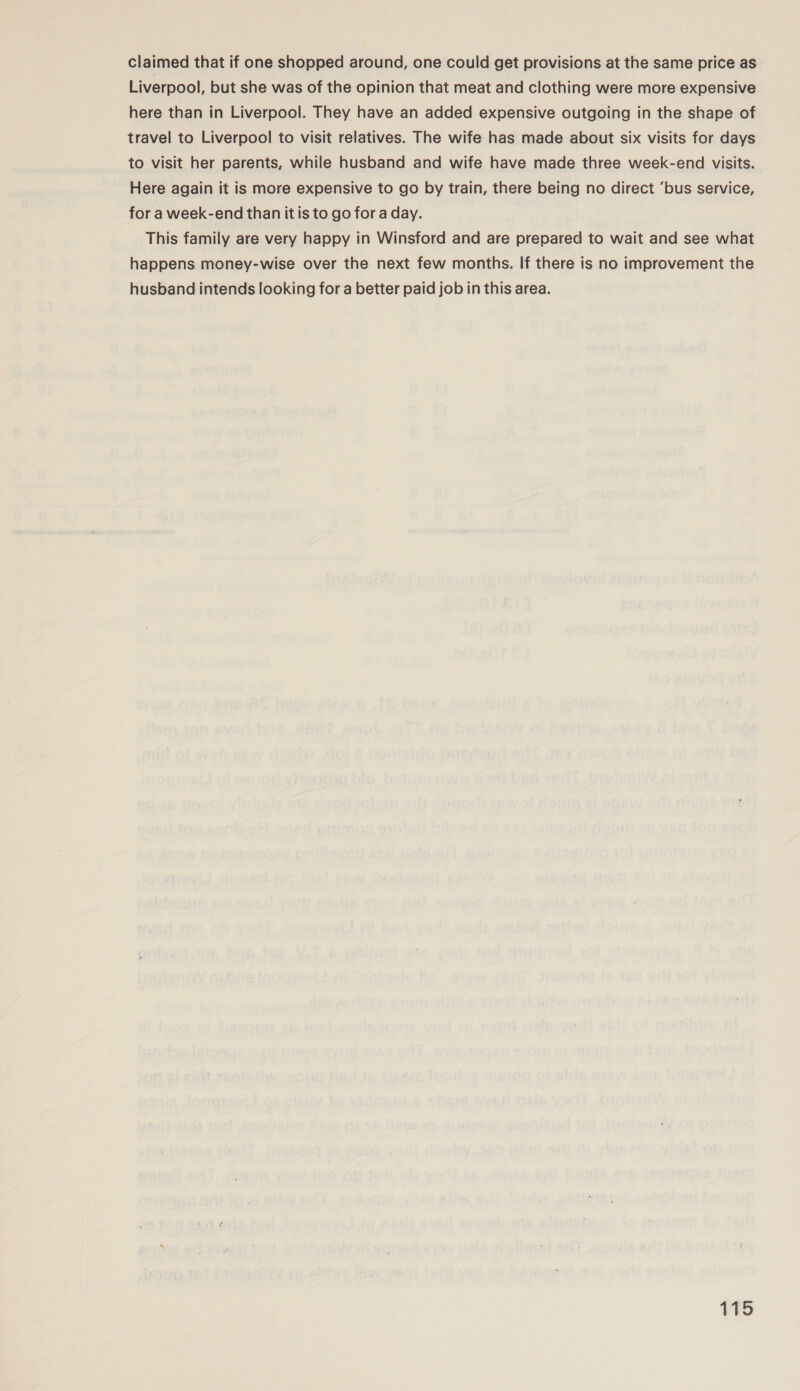 claimed that if one shopped around, one could get provisions at the same price as ° Liverpool, but she was of the opinion that meat and clothing were more expensive here than in Liverpool. They have an added expensive outgoing in the shape of travel to Liverpool to visit relatives. The wife has made about six visits for days to visit her parents, while husband and wife have made three week-end visits. Here again it is more expensive to go by train, there being no direct ‘bus service, for a week-end than it is to go for a day. This family are very happy in Winsford and are prepared to wait and see what happens money-wise over the next few months. If there is no improvement the husband intends looking for a better paid job in this area.