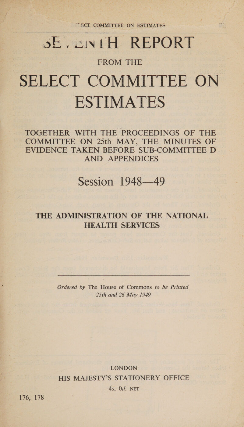 SCT. COMMITTEE ON ESTIMATES ~ sE.sintH REPORT FROM THE SELECT COMMITTEE ON ESTIMATES TOGETHER WITH THE PROCEEDINGS OF THE COMMITTEE ON 25th MAY, THE MINUTES OF EVIDENCE TAKEN BEFORE SUB-COMMITTEE D AND APPENDICES 3 Session 1948—49 THE ADMINISTRATION OF THE NATIONAL HEALTH SERVICES Ordered by The House of Commons #o be Printed 25th and 26 May 1949 LONDON HIS MAJESTY’S STATIONERY OFFICE 4s. Od. NET 176, 178