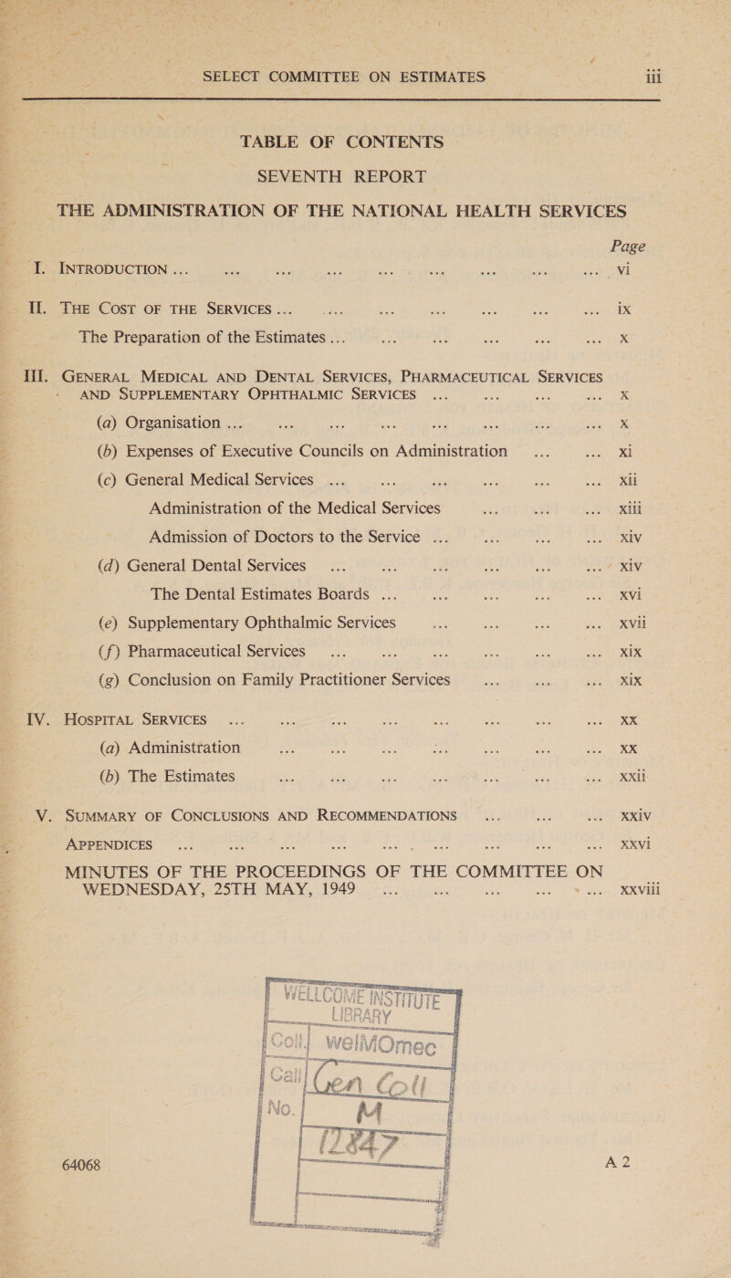 me ees S- é Was SELECT COMMITTEE ON ESTIMATES ili  TABLE OF CONTENTS SEVENTH REPORT é t ‘I. INTRODUCTION ... 4 Il. THe Cost OF THE SERVICES... The Preparation of the Estimates ... if. GENERAL MEDICAL AND DENTAL SERVICES, PHARMACEUTICAL SERVICES AND SUPPLEMENTARY OPHTHALMIC SERVICES (a) Organisation ... (6) Expenses of Executive Councils on Administration (c) General Medical Services Administration of the Medical Services Admission of Doctors to the Service ... (d) General Dental Services The Dental Estimates Boards ... (e) Supplementary Ophthalmic Services (f) Pharmaceutical Services (zg) Conclusion on Family Practitioner Services IV. HosprrAL SERVICES (a) Administration (b) The Estimates V. SUMMARY OF CONCLUSIONS AND RECOMMENDATIONS APPENDICES MINUTES OF THE PROCEEDINGS OF THE COMMITTEE ON WEDNESDAY, 25TH MAY, 1949 64068  Page vi ix x Xl Xli Xill X1V XVi XVil Xix XiX XX XX XXii XXIV XXVI XXVIii A2