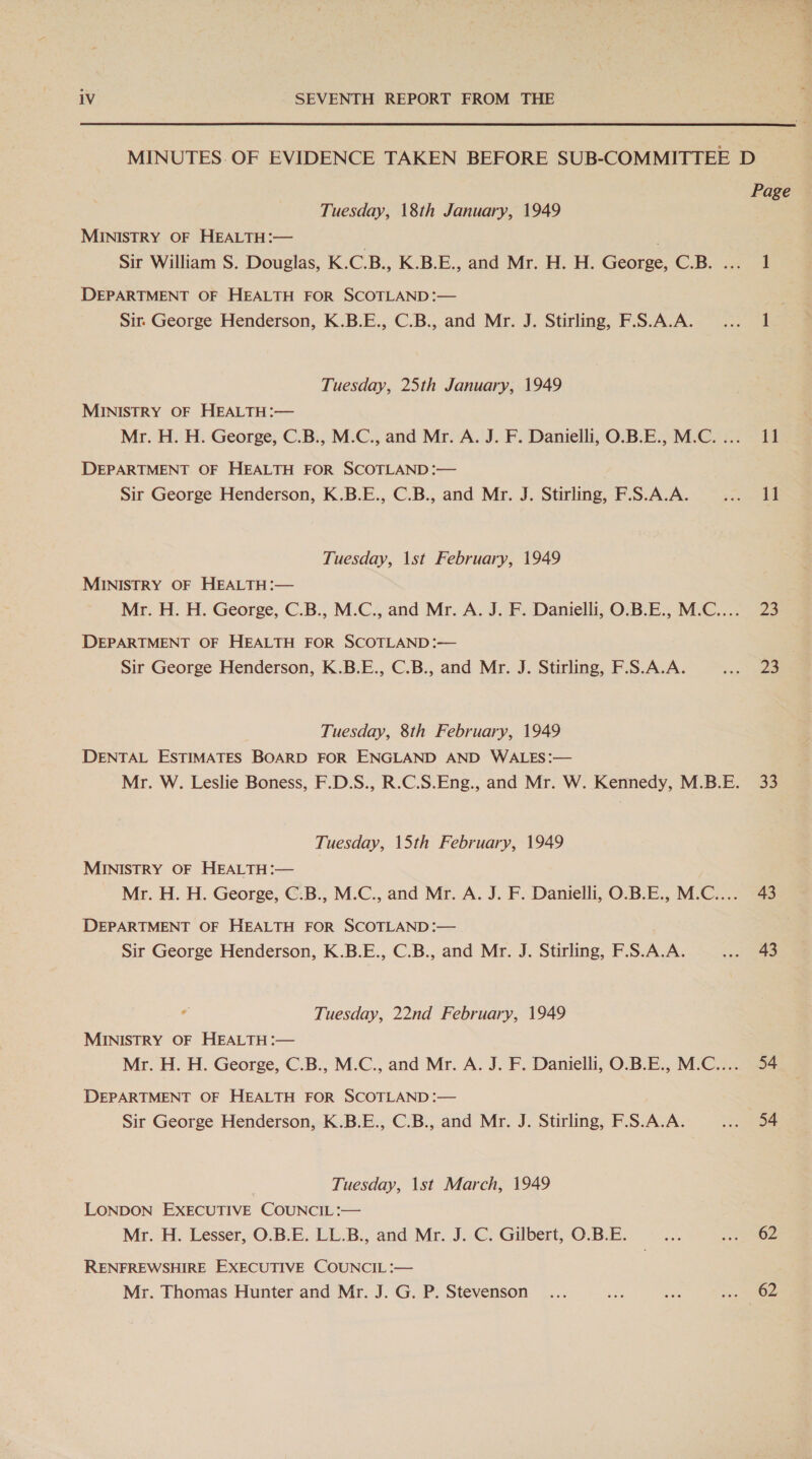  MINUTES. OF EVIDENCE TAKEN BEFORE SUB-COMMITTEE D Page Tuesday, 18th January, 1949 MINISTRY OF HEALTH:— ; Sir William S. Douglas, K.C.B., K.B.E., and Mr. H. H. George, C.B. ... 1 DEPARTMENT OF HEALTH FOR SCOTLAND :— ; Sir George Henderson, K.B.E., C.B., and Mr. J. Stirling, F.S.A.A. ... 1 Tuesday, 25th January, 1949 MINISTRY OF HEALTH :— Mr. H. H. George, C.B., M.C., and Mr. A. J. F. Danielli, O.B.E., M.C.... 11 DEPARTMENT. OF HEALTH FOR SCOTLAND :— Sir George Henderson, K.B.E., C.B., and Mr. J. Stirling, F.S.A.A. pees || Tuesday, \st February, 1949 MINISTRY OF HEALTH:— Mr. H. H. George, C.B., M.C:, and Mr. A. J. F. Danielli, O.B.E., M.C....- 23 DEPARTMENT OF HEALTH FOR SCOTLAND :— Sir George Henderson, K.B.E., C.B., and Mr. J. Stirling, F.S.A.A. 5 Saee Tuesday, 8th February, 1949 DENTAL ESTIMATES BOARD FOR ENGLAND AND WALES:— Mr. W. Leslie Boness, F.D.S., R.C.S.Eng., and Mr. W. Kennedy, M.B.E. 33 Tuesday, 15th February, 1949 MINISTRY OF HEALTH:— Mr. H. H. George, C.B., M.C., and Mr. A. J. F. Danielli, O.B.E., M.C.... 43 DEPARTMENT OF HEALTH FOR SCOTLAND :— Sir George Henderson, K.B.E., C.B., and Mr. J. Stirling, F.S.A.A. ee Tuesday, 22nd February, 1949 MINISTRY OF HEALTH :— Mr. H. H. George, C.B., M.C., and Mr. A. J. F. Danielli, O.B.E., M.C.... 54 DEPARTMENT OF HEALTH FOR SCOTLAND :— Sir George Henderson, K.B.E., C.B., and Mr. J. Stirling, F.S.A.A. iat oe Tuesday, \st March, 1949 LONDON EXECUTIVE COUNCIL :— Mr. H. Lesser, O.B.E. LL.B., and Mr. .J. C. Gilbert, O.B.E. a 2 RENFREWSHIRE EXECUTIVE COUNCIL :— Mr. Thomas Hunter and Mr. J. G. P. Stevenson ... eA i? 53 Ow