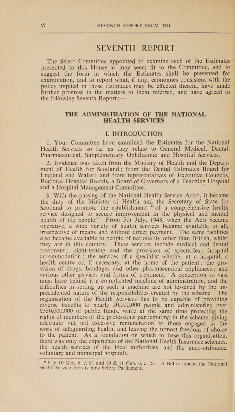 SEVENTH REPORT suggest the form in which the Estimates shall be presented for the following Seventh Report : — THE ADMINISTRATION OF THE NATIONAL HEALTH SERVICES I. INTRODUCTION 1. Your Committee have examined the Estimates for the National Health Services so far as they relate to General Medical, Dental, Pharmaceutical, Supplementary Ophthalmic and Hospital Services. 2. Evidence was taken from the Ministry of Health and the Depart- ment of Health for Scotland; from the Dental Estimates Board for England and Wales; and from representatives of Executive Councils, and a Hospital Management Committee. _ the duty of the Minister of Health and the Secretary of State for Scotland to promote the establishment “of a comprehensive health service designed to secure improvement in the physical and mental health of the people.” From Sth July, 1948, when the Acts became irrespective of means and without direct payment. The same facilities also ‘became available to people of nationality other than British, whilst they are in this country. These services include medical and dental treatment; sight-testing and the provision of spectacles; hospital accommodation ; the services of a specialist whether at a hospital, a health centre or, if necessary, at the home of the patient; the pro- vision of drugs, bandages and other pharmaceutical appliances ; and various other services and forms of treatment. A conception so vast must have behind it a complicated machine of administration, and the precedented nature of the responsibilities created by the scheme. The organisation of the Health Services has to be capable of providing diverse benefits to nearly 50,000,000 people and administering over £350,000,000 of public funds, while at the same time protecting the rights of members of the professions participating in the scheme, giving adequate but not excessive remuneration to those engaged in the work of safeguarding health, and leaving the utmost freedom of choice to the patient. As a foundation on which to base this organisation, the health services of the local authorities, and the unco-ordinated voluntary and municipal hospitals.  *9 &amp; 10 Geo. 6. c. 81 and 10 &amp; 11 Geo. 6. c. 27. A Bill to amend the National Health Service Acts is now before Parliament.