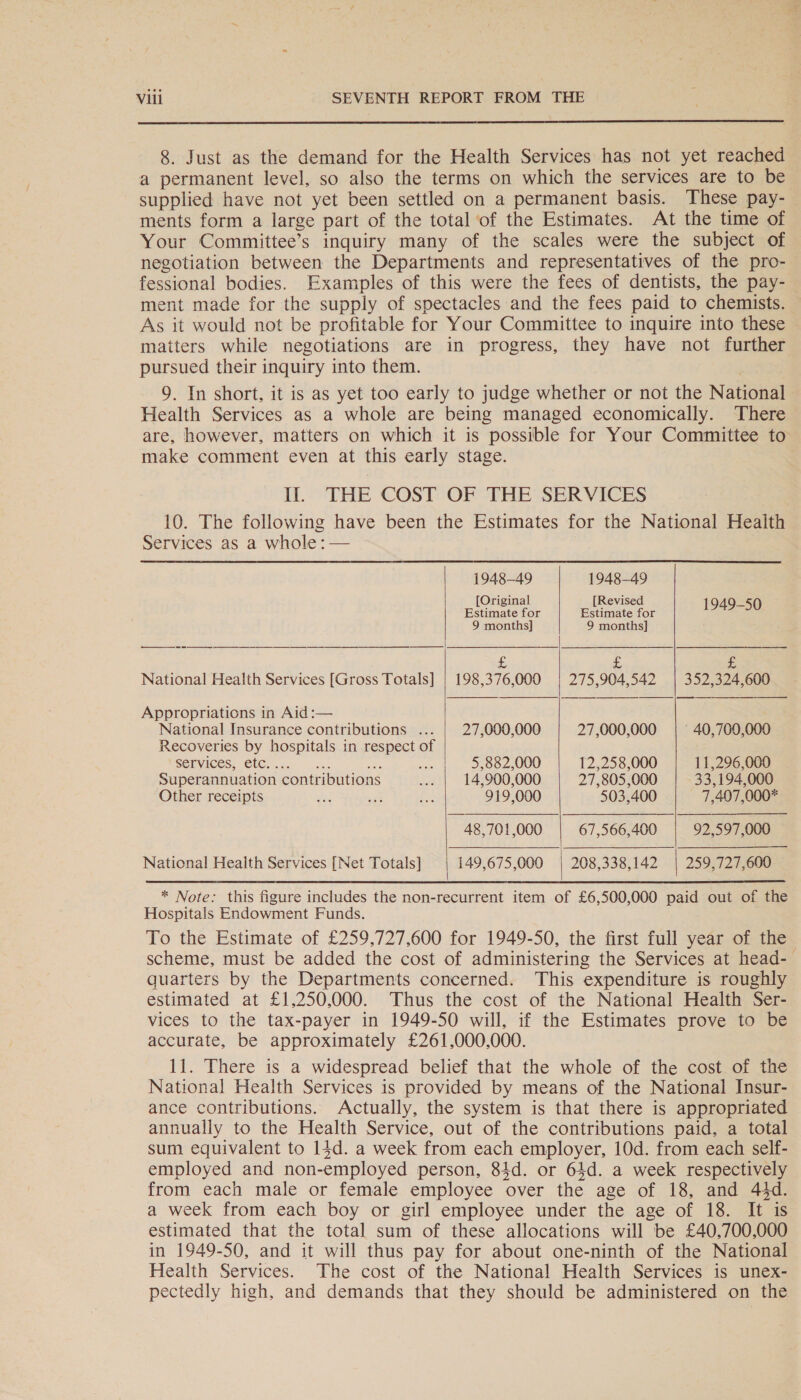  8. Just as the demand for the Health Services has not yet reached a permanent level, so also the terms on which the services are to be supplied have not yet been settled on a permanent basis. These pay- ments form a large part of the total of the Estimates. At the time of Your Committee’s inquiry many of the scales were the subject of negotiation between the Departments and representatives of the pro- fessional bodies. Examples of this were the fees of dentists, the pay- ment made for the supply of spectacles and the fees paid to chemists. As it would not be profitable for Your Committee to inquire into these matters while negotiations are in progress, they have not further pursued their inquiry into them. 9. In short, it is as yet too early to judge whether or not the National Health Services as a whole are being managed economically. There are, however, matters on which it is possible for Your Committee to make comment even at this early stage. Il. THE COST- OF THE-SERVICES 10. The following have been the Estimates for the National Health Services as a whole: — 1948-49 1948-49 Original Revised pee, || eee: ay aoe 9 months] 9 months] £ di a National Health Services [Gross Totals] | 198,376,000 | 275,904,542 | 352,324,600   Appropriations in Aid :— National Insurance contributions ... | 27,000,000 27,000,000 | 40,700,000 Recoveries by hospitals in respect of ‘Services, etc. . Be as |, - 33002000 12,258,000 11,296,000 Superannuation contributions Ae 14,900,000 27,805,000 33,194,000 Other receipts =e set a 919,000 503,400 7,407,000* 48,701,000 | 67,566,400 | 92,597,000    National Health Services [Net Totals] 149,675,000 | 208,338,142 | 259,727,600 * Note: this figure includes the non-recurrent item of £6,500,000 paid out of the Hospitals Endowment Funds. To the Estimate of £259,727,600 for 1949-50, the first full year of the quarters by the Departments concerned. This expenditure is roughly estimated at £1,250,000. Thus the cost of the National Health Ser- vices to the tax-payer in 1949-50 will, if the Estimates prove to be accurate, be approximately £261,000,000. 11. There is a widespread belief that the whole of the cost of the National Health Services is provided by means of the National Insur- ance contributions. Actually, the system is that there is appropriated annually to the Health Service, out of the contributions paid, a total sum equivalent to 14d. a week from each employer, 10d. from each self- employed and non- employed person, 84d. or 64d. a week respectively from each male or female employee over the age of 18, and 44d. a week from each boy or girl employee under the age of 18. It 1S estimated that the total sum of these allocations will be £40,700,000 in 1949-50, and it will thus pay for about one-ninth of the National Health Services. The cost of the National Health Services is unex- pectedly high, and demands that they should be administered on the