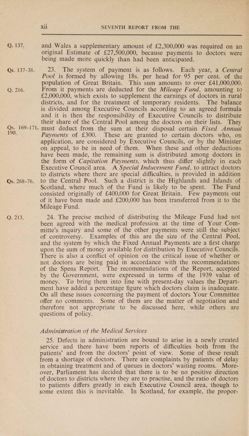 Q. 137. Qs. 137-38. Q. 216. Qs. 169-171, 190. Qs. 268-76. Q, 213. Xil SEVENTH REPORT FROM THE  and Wales a supplementary amount of £2,300,000 was required on an original Estimate of £27,500,000, because payments to doctors were being made more quickly than had been anticipated. 23. The system of payment is as follows. Each year, a Central Pool is formed by allowing 18s. per head for 95 per cent. of the population of Great Britain. This sum amounts to over £41,000,000. From it payments ‘are deducted for the Mileage Fund, amounting to £2,000,000, which exists to supplement the earnings of doctors in rural districts, and for the treatment of temporary residents. The balance is divided among Executive Councils according to an agreed formula and it is then the responsibility of Executive Councils to distribute their share of the Central Pool among the doctors on their lists. They must deduct from the sum at their disposal certain Fixed Annual application, are considered by Executive Councils, or by the Minister on appeal, to be in need of them. When these and other deductions have been made, the remaining sum is distributed among doctors in the form of Capitation Payments, which thus differ slightly in each Executive Council area. A Special Inducement Fund, to attract doctors to districts where there are special difficulties, is provided in addition to the Central Pool. Such a district is the Highlands and Islands of Scotland, where much of the Fund is likely to be spent. The Fund consisted originally of £400,000 for Great Britain. Few payments out of it have been made and £200,000 has been transferred from it to the Mileage Fund. 24. The precise method of distributing the Mileage Fund had not been agreed with the medical profession at the time of Your Com- mitte’s inquiry and some of the other payments were still the subject of controversy. Examples of this are the size of the Central Pool, and the system by which the Fixed Annual Payments are a first charge upon the sum of money available for distribution by Executive Councils. There is also a conflict of opinion on the critical issue of ‘whether or not doctors are being paid in accordance with the recommendations of the Spens Report. The recommendations of the Report, accepted by the Government, were expressed in terms of the 1939 value of money. To bring them into line with present-day values the Depart- ment have added a percentage figure which doctors claim is inadequate. On all these issues concerning the payment of doctors Your Committee offer no comments. Some of them are the matter of negotiation and therefore not appropriate to be discussed here, while others are questions of policy. Administration of the Medical Services 25. Defects in administration are bound to arise in a newly created service and there have been reports of difficulties both from the patients’ and from the doctors’ point of view. Some of these result from a shortage of doctors. There are complaints by patients of delay in obtaining treatment and of queues in doctors’ waiting rooms. More- over, Parliament has decided that there is to be no positive direction of doctors to districts where they are to practise, and the ratio of doctors to patients differs greatly in each Executive Council area, though to some extent this is inevitable. In Scotland, for example, the propor-