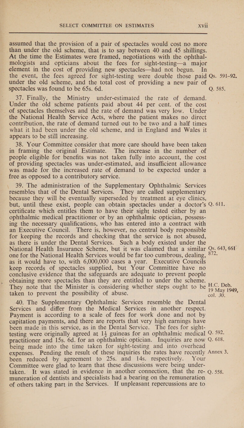  assumed that the provision of a pair of spectacles would cost no more than under the old scheme, that is to say between 40 and 45 shillings. At the time the Estimates were framed, negotiations with the ophthal- mologists and opticians about the fees for sight-testing—a major element in the cost of providing new spectacles—had not begun. In the event, the fees agreed for sight-testing were double those paid Qs. 591-92. under the old scheme, and the total cost of preaene a new pair of spectacles was found to be 65s. 6d. | Q. 585. 37. Finally, the Ministry under-estimated the rate of demand. Under the old scheme patients paid about 44 per cent. of the cost of spectacles themselves and the rate of demand was very low. Under the National Health Service Acts, where the patient makes no direct contribution, the rate of demand turned out to be two and a half times what it had been under the old scheme, and in England and Wales it _ appears to be still increasing. 38. Your Committee consider that more care should have been taken in framing the original Estimate. The increase in the number of people eligible for benefits was not taken fully into account, the cost of providing spectacles was under-estimated, and insufficient allowance was made for the increased rate of demand to be expected under a free as opposed to a contributory service. , 39. The administration of the Supplementary Ophthalmic Services resembles that of the Dental Services. They are called supplementary because they will be eventually superseded by treatment at eye clinics, but, until these exist, people can obtain spectacles under a doctor’s Q. 611. certificate which entitles them to have their sight tested either by an ophthalmic medical practitioner or by an ophthalmic optician, possess- ing the necessary qualifications, who has entered into a contract with an Executive Council. There is, however, no central body responsible for keeping the records and checking that the service is not abused, as there is under the Dental Services. Such a body existed under the National Health Insurance Scheme, but it was claimed that a similar Qs. 643, 661 one for the National Health Services would be far too cumbrous, dealing, °72- as it would have to, with 6,000,000 cases a year. Executive Councils keep records of spectacles supplied, but Your Committee have no conclusive evidence that the safeguards are adequate to prevent people obtaining more spectacles than they are entitled to under the scheme. They note that the Minister is considering whether steps ought to be ee Deb. ape ay 1949, taken to prevent the possibility of abuse. oor om 40. The Supplementary Ophthalmic Services resemble the Dental Services and differ from the Medical Services in another respect. Payment is according to a scale of fees for work done and not by capitation payments, and there are reports that very high earnings have been made in this service, as in the Dental Service. The fees for sight- testing were originally agreed at 14 guineas for an ophthalmic medical Q. 592. practitioner and 15s. 6d. for an ophthalmic optician. Inquiries are now Q. 618. being made into the time taken for sight-testing and into overhead expenses. Pending the result of these inquiries the rates have recently Annex 3. been reduced by agreement to 25s. and 14s. respectively. Your Committee were glad to learn that these discussions were being under- taken. It was stated in evidence in another connection, that the re- Q. 558. muneration of dentists and specialists had a bearing on the remuneration. of others taking part in the Services. If unpleasant repercussions are to