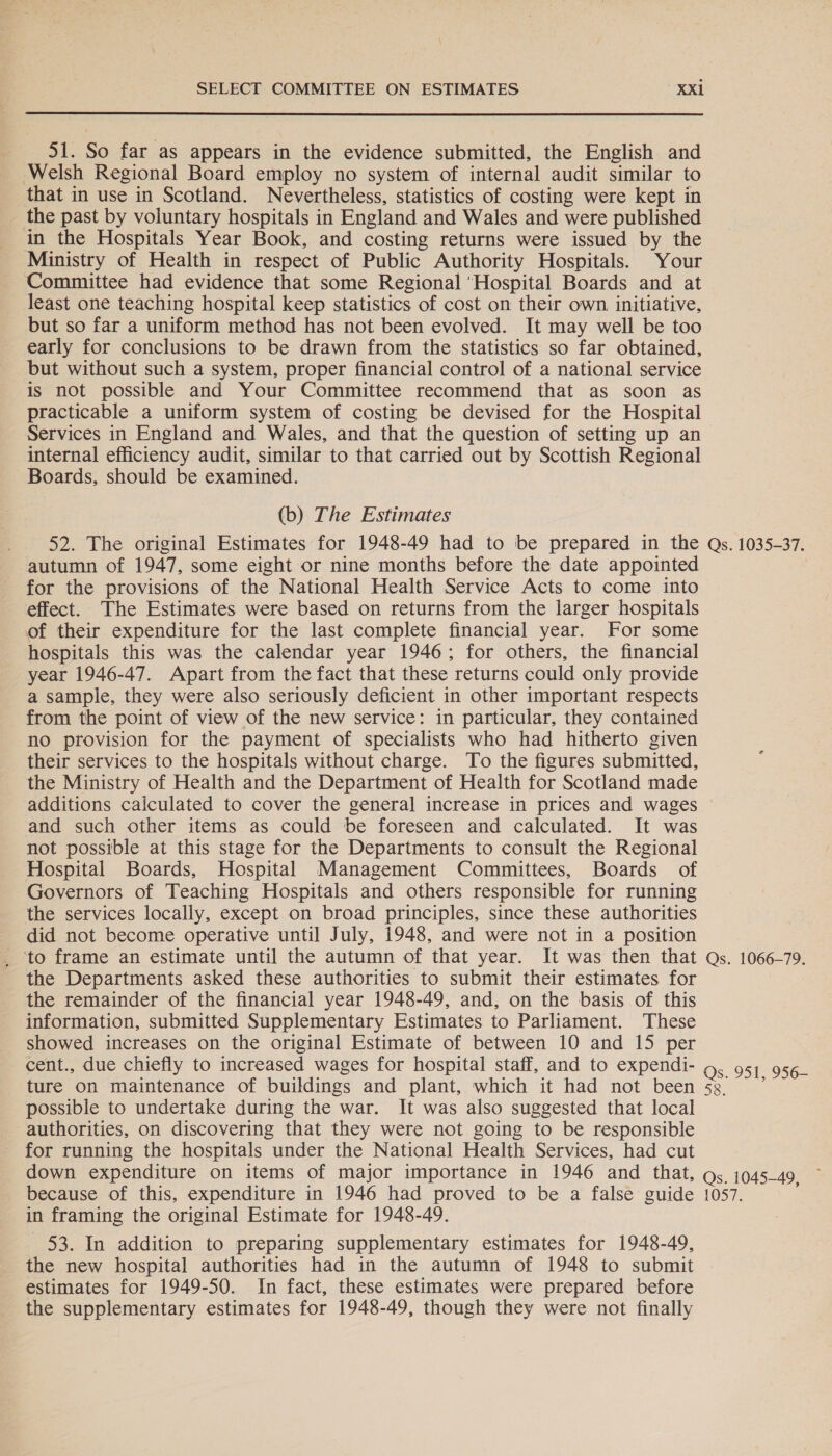 51. So far as appears in the evidence submitted, the English and Welsh Regional Board employ no system of internal audit similar to that in use in Scotland. Nevertheless, statistics of costing were kept in the past by voluntary hospitals in England and Wales and were published in the Hospitals Year Book, and costing returns were issued by the Ministry of Health in respect of Public Authority Hospitals. Your Committee had evidence that some Regional ‘Hospital Boards and at least one teaching hospital keep statistics of cost on their own, initiative, but so far a uniform method has not been evolved. It may well be too early for conclusions to be drawn from the statistics so far obtained, but without such a system, proper financial control of a national service is not possible and Your Committee recommend that as soon as practicable a uniform system of costing be devised for the Hospital Services in England and Wales, and that the question of setting up an internal efficiency audit, similar to that carried out by Scottish Regional Boards, should be examined. (b) The Estimates 52. The original Estimates for 1948-49 had to be prepared in the Qs. 1035-37. autumn of 1947, some eight or nine months before the date appointed for the provisions of the National Health Service Acts to come into effect. The Estimates were based on returns from the larger hospitals of their expenditure for the last complete financial year. For some hospitals this was the calendar year 1946; for others, the financial year 1946-47. Apart from the fact that these returns could only provide a sample, they were also seriously deficient in other important respects from the point of view of the new service: in particular, they contained no provision for the payment of specialists who had hitherto given their services to the hospitals without charge. To the figures submitted, the Ministry of Health and the Department of Health for Scotland made additions calculated to cover the general increase in prices and wages and such other items as could be foreseen and calculated. It was not possible at this stage for the Departments to consult the Regional Hospital Boards, Hospital Management Committees, Boards of Governors of Teaching Hospitals and others responsible for running the services locally, except on broad principles, since these authorities did not become operative until July, 1948, and were not in a position _ to frame an estimate until the autumn of that year. It was then that Qs. 1066-79. the Departments asked these authorities to submit their estimates for the remainder of the financial year 1948-49, and, on the basis of this information, submitted Supplementary Estimates to Parliament. These showed increases on the original Estimate of between 10 and 15 per cent., due chiefly to increased wages for hospital staff, and to expendi- Qs. 951, 956- ture on maintenance of buildings and plant, which it had not been 53 * possible to undertake during the war. It was also suggested that local authorities, on discovering that they were not going to be responsible for running the hospitals under the National Health Services, had cut down expenditure on items of major importance in 1946 and that, gs. 1045-49, because of this, expenditure in 1946 had proved to be a false guide 1057. in framing the original Estimate for 1948-49. 53. In addition to preparing supplementary estimates for 1948-49, the new hospital authorities had in the autumn of 1948 to submit estimates for 1949-50. In fact, these estimates were prepared before the supplementary estimates for 1948-49, though they were not finally