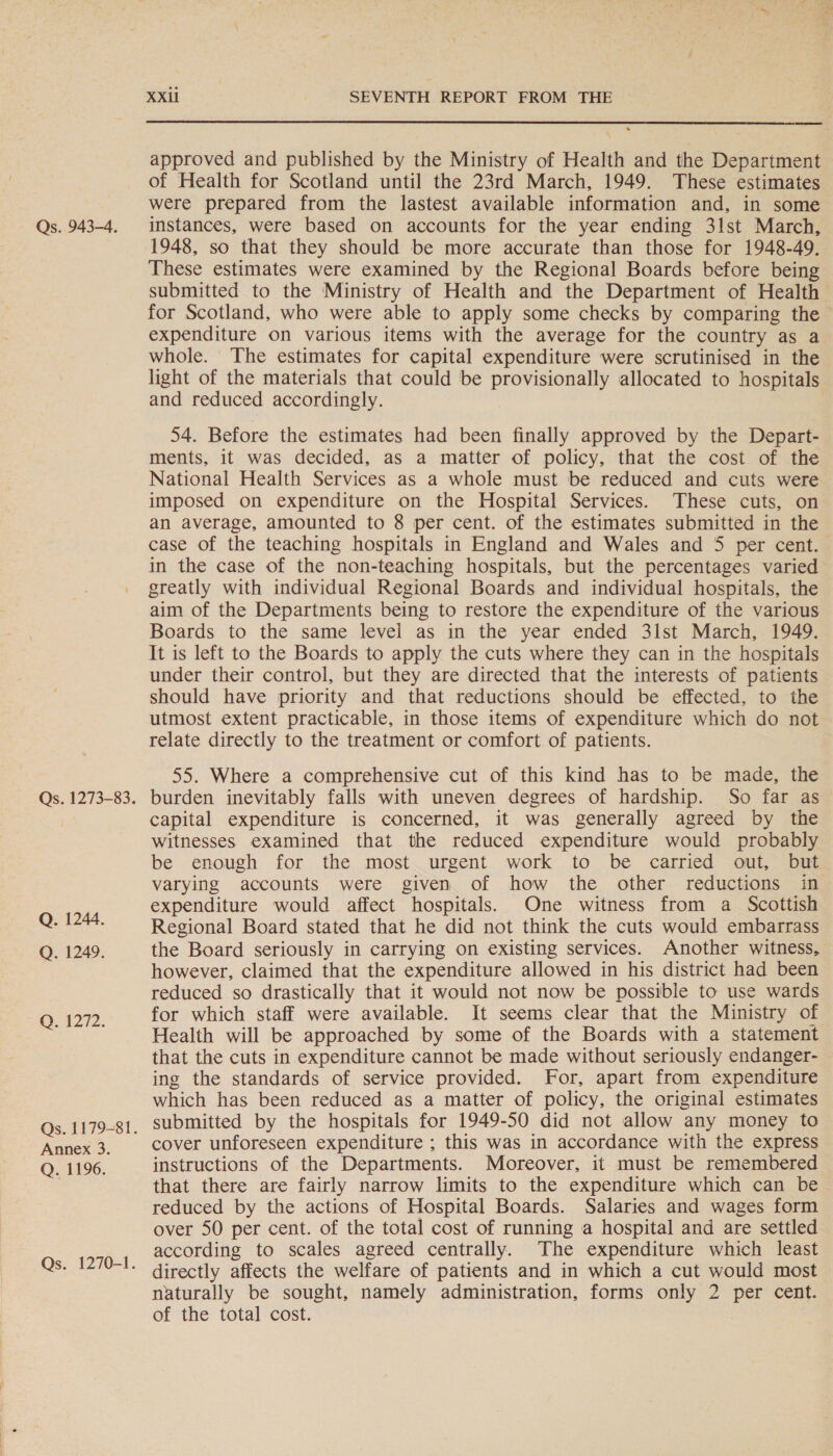 Qs. 1273-83. Q. 1244. Q. 1249. OQ A272. Qs. 1179-81. Annex 3. Q. 1196. Qs. 1270-1. XXil SEVENTH REPORT FROM THE  approved and published by the Ministry of Health and the Department of Health for Scotland until the 23rd March, 1949. These estimates were prepared from the lastest available information and, in some 1948, so that they should be more accurate than those for 1948-49. These estimates were examined by the Regional Boards before being submitted to the Ministry of Health and the Department of Health for Scotland, who were able to apply some checks by comparing the expenditure on various items with the average for the country as a whole. The estimates for capital expenditure were scrutinised in the light of the materials that could be provisionally allocated to hospitals and reduced accordingly. 54. Before the estimates had been finally approved by the Depart- ments, it was decided, as a matter of policy, that the cost of the National Health Services as a whole must be reduced and cuts were imposed on expenditure on the Hospital Services. These cuts, on an average, amounted to 8 per cent. of the estimates submitted in the case of the teaching hospitals in England and Wales and 5 per cent. in the case of the non-teaching hospitals, but the percentages varied greatly with individual Regional Boards and individual hospitals, the aim of the Departments being to restore the expenditure of the various Boards to the same level as in the year ended 3lst March, 1949. It is left to the Boards to apply the cuts where they can in the hospitals under their control, but they are directed that the interests of patients should have priority and that reductions should be effected, to the utmost extent practicable, in those items of expenditure which do not relate directly to the treatment or comfort of patients. 55. Where a comprehensive cut of this kind has to be made, the burden inevitably falls with uneven degrees of hardship. So far as capital expenditure is concerned, it was generally agreed by the witnesses examined that the reduced expenditure would probably be enough for the most urgent work to be carried out, but varying accounts were given of how the other reductions in expenditure would affect hospitals. One witness from a Scottish Regional Board stated that he did not think the cuts would embarrass the Board seriously in carrying on existing services. Another witness, however, claimed that the expenditure allowed in his district had been reduced so drastically that it would not now be possible to use wards for which staff were available. It seems clear that the Ministry of Health will be approached by some of the Boards with a statement that the cuts in expenditure cannot be made without seriously endanger- ing the standards of service provided. For, apart from expenditure which has been reduced as a matter of policy, the original estimates submitted by the hospitals for 1949-50 did not allow any money to cover unforeseen expenditure ; this was in accordance with the express instructions of the Departments. Moreover, it must be remembered that there are fairly narrow limits to the expenditure which can be reduced by the actions of Hospital Boards. Salaries and wages form over 50 per cent. of the total cost of running a hospital and are settled according to scales agreed centrally. The expenditure which least directly affects the welfare of patients and in which a cut would most naturally be sought, namely administration, forms only 2 per cent. of the total cost.