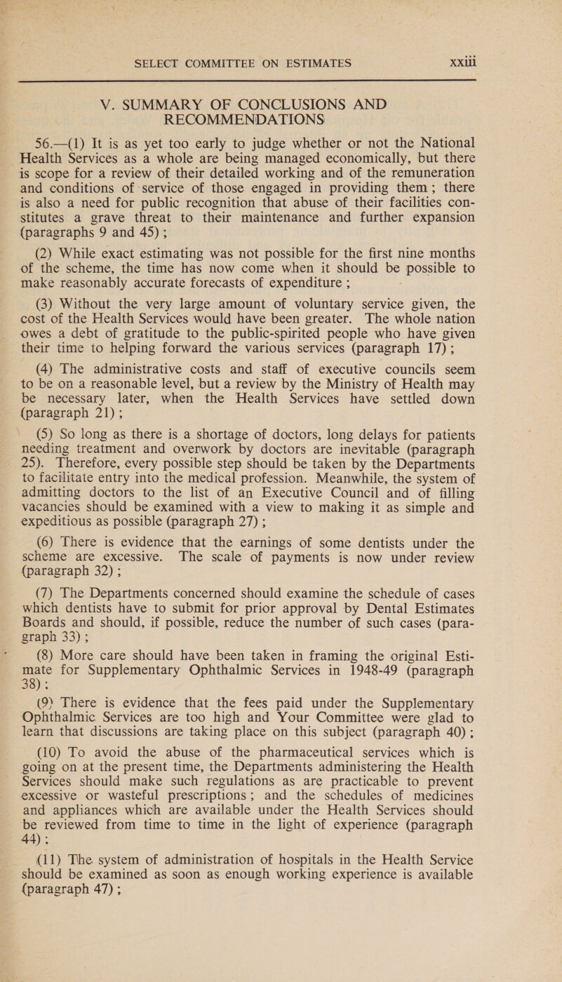  V. SUMMARY OF CONCLUSIONS AND RECOMMENDATIONS 56.—(1) It is as yet too early to judge whether or not the National Health Services as a whole are being managed economically, but there is scope for a review of their detailed working and of the remuneration and conditions of service of those engaged in providing them; there is also a need for public recognition that abuse of their facilities con- stitutes a grave threat to their maintenance and further expansion (paragraphs 9 and 45); (2) While exact estimating was not possible for the first nine months of the scheme, the time has now come when it should ve possible to make reasonably accurate forecasts of expenditure ; (3) Without the very large amount of voluntary service given, the cost of the Health Services would have been greater. The whole nation owes a debt of gratitude to the public-spirited people who have given their time to helping forward the various services (paragraph 17) ; (4) The administrative costs and staff of executive councils seem to be on a reasonable level, but a review by the Ministry of Health may be necessary later, when the Health Services have settled down (paragraph 21); » (5) So long as there is a shortage of doctors, long delays for patients needing treatment and overwork by doctors are inevitable (paragraph 25). Therefore, every possible step should be taken by the Departments to facilitate entry into the medical profession. Meanwhile, the system of admitting doctors to the list of an Executive Council and of filling vacancies should be examined with a view to making it as simple and expeditious as possible (paragraph 27) ; (6) There is evidence that the earnings of some dentists under the scheme are excessive. The scale of payments is now under review (paragraph 32) ; (7) The Departments concerned should examine the schedule of cases which dentists have to submit for prior approval by Dental Estimates Boards and should, if possible, reduce the number of such cases (para- graph 33); (8) More care should have been taken in framing the original Esti- for Supplementary Ophthalmic Services in 1948-49 (paragraph 38 (9) There is evidence that the fees paid under the Supplesican: Ophthalmic Services are too high and Your Committee were glad to learn that discussions are taking place on this subject (paragraph 40); (10) To avoid the abuse of the pharmaceutical services which is going on at the present time, the Departments administering the Health Services should make such regulations as are practicable to prevent excessive or wasteful prescriptions; and the schedules of medicines and appliances which are available under the Health Services should be reviewed from time to time in the light of experience (paragraph 44). (11) The system of administration of hospitals in the Health Service should be examined as soon as enough working experience is available {paragraph 47) ;