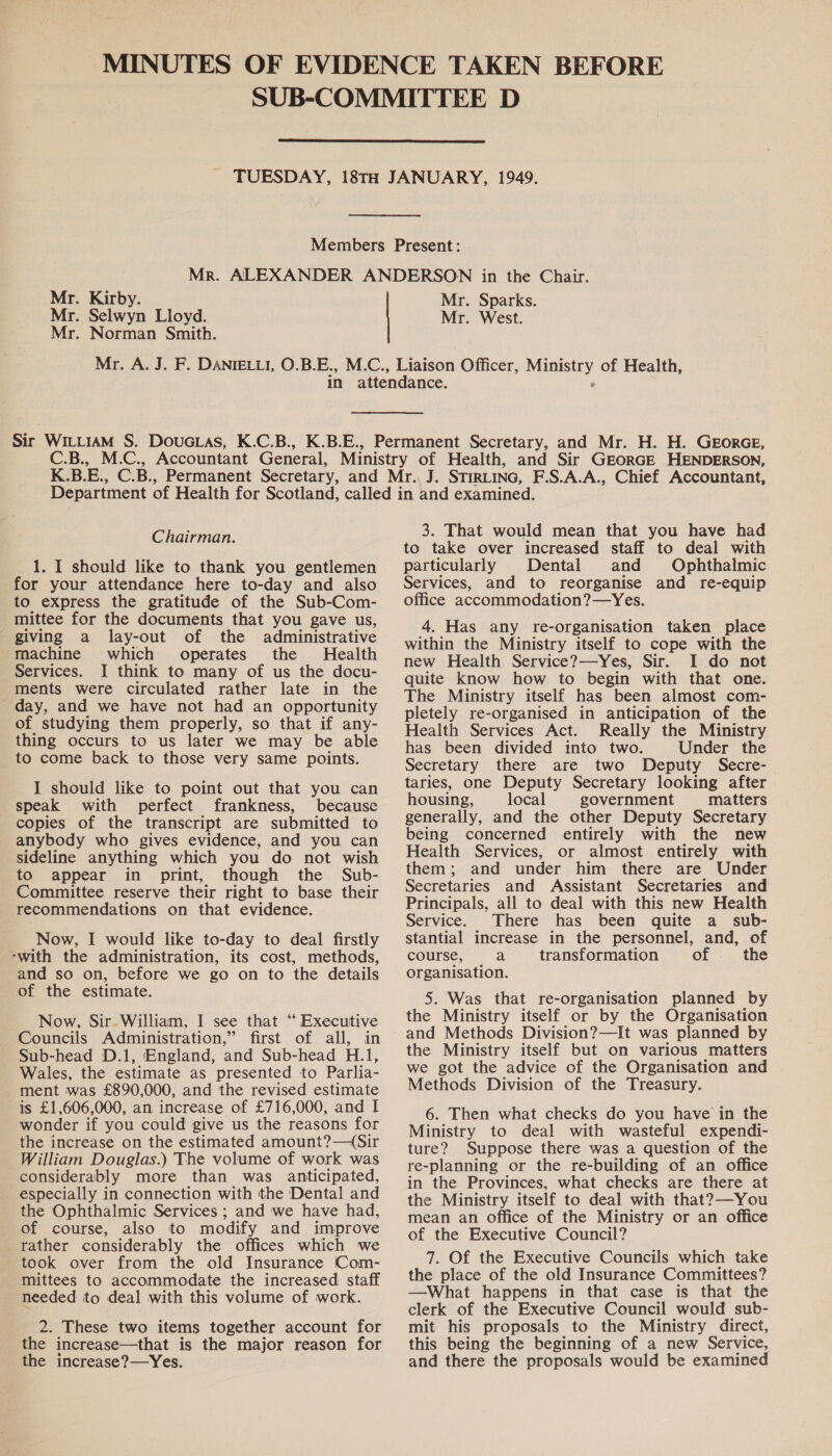  Mr. Kirby. Mr. Selwyn Lloyd. Mr. Norman Smith. Mr. Sparks. Mr. West. Chairman. 1. I should like to thank you gentlemen for your attendance here to-day and also to express the gratitude of the Sub-Com- mittee for the documents that you gave us, giving a lay-out of the administrative machine which operates the Health Services. I think to many of us the docu- ments were circulated rather late in the day, and we have not had an opportunity of studying them properly, so that if any- thing occurs to us later we may be able to come back to those very same points. I should like to point out that you can speak with perfect frankness, because copies of the transcript are submitted to anybody who gives evidence, and you can sideline anything which you do not wish to appear in print, though the Sub- Committee reserve their right to base their recommendations on that evidence. Now, I would like to-day to deal firstly ‘with the administration, its cost, methods, and so on, before we go on to the details of the estimate. Now, Sir- William, I see that “ Executive Councils Administration,” first of all, in Sub-head D.1, England, and Sub-head H.1, Wales, the estimate as presented to Parlia- ment was £890,000, and the revised estimate is £1,606,000, an increase of £716,000, and I wonder if you could give us the reasons for the increase on the estimated amount?—(Sir William Douglas.) The volume of work was considerably more than was anticipated, especially in connection with the Dental and the Ophthalmic Services ; and we have had, of course, also to modify and improve rather considerably the offices which we took over from the old Insurance Com- mittees to accommodate the increased staff needed to deal with this volume of work. 2. These two items together account for the increase—that is the major reason for the increase?—Yes. 3. That would mean that you have had to take over increased staff to deal with particularly Dental and Ophthalmic Services, and to reorganise and re-equip office accommodation?—Yes. 4. Has any re-organisation taken place within the Ministry itself to cope with the new Health Service?—Yes, Sir. I do not quite know how to begin with that one. The Ministry itself has been almost com- pletely re-organised in anticipation of the Health Services Act. Really the Ministry has been divided into two. Under the Secretary there are two Deputy Secre- taries, one Deputy Secretary looking after housing, local government matters generally, and the other Deputy Secretary being concerned entirely with the new Health Services, or almost entirely with them; and under him there are Under Secretaries and Assistant Secretaries and Principals, all to deal with this new Health Service. There has been quite a sub- stantial increase in the personnel, and, of course, a transformation of _ the organisation. 5. Was that re-organisation planned by the Ministry itself or by the Organisation and Methods Division?—It was planned by the Ministry itself but on various matters we got the advice of the Organisation and Methods Division of the Treasury. 6. Then what checks do you have in the Ministry to deal with wasteful expendi- ture? Suppose there was a question of the re-planning or the re-building of an office in the Provinces, what checks are there at the Ministry itself to deal with that?—You mean an office of the Ministry or an office of the Executive Council? 7. Of the Executive Councils which take the place of the old Insurance Committees? —What happens in that case is that the clerk of the Executive Council would sub- mit his proposals to the Ministry direct, this being the beginning of a new Service, and there the proposals would be examined