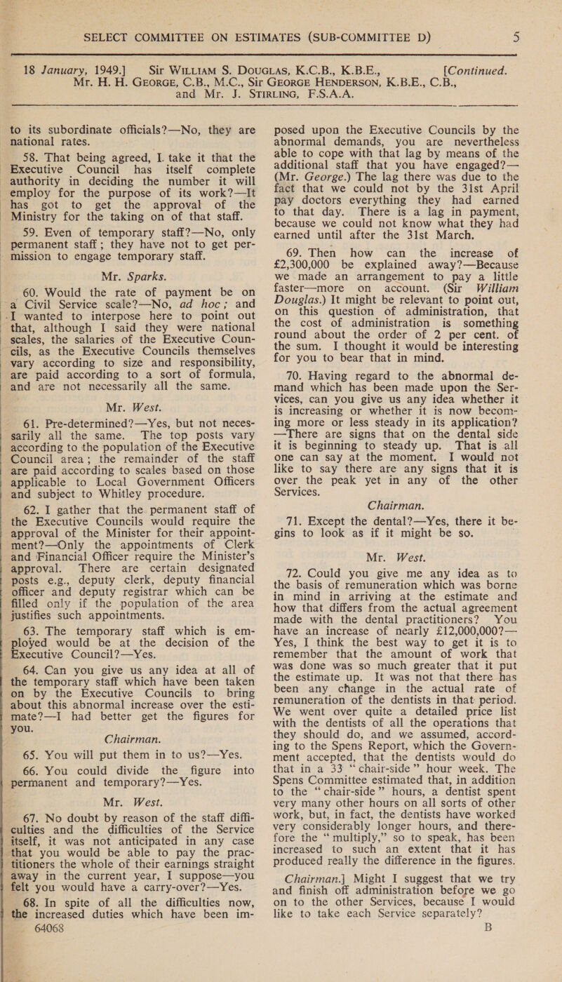  18 January, 1949.] [Continued. to its subordinate officials?—-No, they are national rates. 58. That being agreed, I. take it that the Council has itself complete has got to get the approval of the Ministry for the taking on of that staff. 59. Even of temporary staff?—-No, only  Mr. Sparks. 60. Would the rate of payment be on that, although I said they were national vary according to size and responsibility, are paid according to a sort of formula, and are not necessarily all the same. Mr. West. 61. Pre-determined?—Yes, but not neces- The top posts vary according to the population of the Executive Council area; the remainder of the staff are paid according to scales based on those applicable to Local Government Officers 62. I gather that the. permanent staff of approval of the Minister for their appoint- ment?—Only the appointments of Clerk and Financial Officer require the Minister’s ‘approval. There are certain designated posts e.g., deputy clerk, deputy financial officer and deputy registrar which can be filled only if the population of the area justifies such appointments. 63. The temporary staff which is em- ployed would be at the decision of the Executive Council?—Yes. 64. Can you give us any idea at all of the temporary staff which have been taken on by the Executive Councils to bring about this abnormal increase over the esti- mate?—I had better get the figures for Chairman. 65. You will put them in to us?—Yes. 66. You could divide the figure into permanent and temporary?—Yes. Mr. West. 67. No doubt by reason of the staff diffi- culties and the difficulties of the Service itself, it was not anticipated in any case that you would be able to pay the prac- titioners the whole of their earnings straight ‘away in the current year, I suppose—you felt you would have a carry-over?—Yes. 68. In spite of all the difficulties now, the increased duties which have been im- 64068 posed upon the Executive Councils by the abnormal demands, you are nevertheless able to cope with that lag by means of the additional staff that you have engaged?— (Mr. George.) The lag there was due to the fact that we could not by the 31st April pay doctors everything they had earned to that day. There is a lag in payment, because we could not know what they had earned until after the 31st March. 69. Then how can the increase of £2,300,000 be explained away?—Because we made an arrangement to pay a little faster—more on account. (Sir William Douglas.) It might be relevant to point out, on this question of administration, that the cost of administration is something round about the order of 2 per cent. of the sum. I thought it would be interesting for you to bear that in mind. 70. Having regard to the abnormal de- mand which has been made upon the Ser- vices, can you give us any idea whether it is increasing or whether it is now becom- ing more or less steady in its application? —There are signs that on the dental side it is beginning to steady up. That is all one can say at the moment. I would not like to say there are any signs that it is over the peak yet in any of the other Services. Chairman. 71. Except the dental?—Yes, there it be- gins to look as if it might be so. Mr. West. 72. Could you give me any idea as to the basis of remuneration which was borne in mind in arriving at the estimate and how that differs from the actual agreement made with the dental practitioners? You have an increase of nearly £12,000,000?— Yes, I think the best way to get it is to remember that the amount of work that was done was so much greater that it put the estimate up. It was not that there has been any change in the actual rate of remuneration of the dentists in that: period. We went over quite a detailed price list with the dentists of all the operations that they should do, and we assumed, accord- ing to the Spens Report, which the Govern- ment accepted, that the dentists would do that in a 33 “chair-side”’ hour week. The Spens Committee estimated that, in addition to the “chair-side’’ hours, a dentist spent very many other hours on all sorts of other work, but, in fact, the dentists have worked very considerably longer hours, and there- fore the ‘“‘ multiply,” so to speak, has been increased to such an extent that it has produced really the difference in the figures. Chairman.| Might I suggest that we try and finish off administration before we go on to the other Services, because I would like to take each Service separately? B