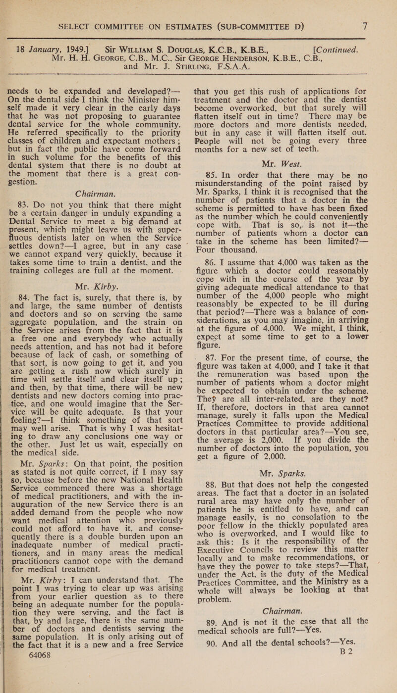   needs to be expanded and developed?— self made it very clear in the early days that he was not proposing to guarantee dental service for the whole community. He referred specifically to the priority classes of children and expectant mothers ; but in fact the public have come forward in such volume for the benefits of this the moment that there is a great con- gestion. Chairman. 83. Do not you think that there might be a certain danger in unduly expanding a Dental Service to meet a big demand at present, which might leave us with super- fluous dentists later on when the Service _ we cannot expand very quickly, because it takes some time to train a dentist, and the training colleges are full at the moment. Mr. Kirby. 84. The fact is, surely, that there is, by and large, the same number of dentists and doctors and so on serving the same aggregate population, and the strain on the Service arises from the fact that it is a free one and everybody who actually needs attention, and has not had it before because of lack of cash, or something of that sort, is now going to get it, and you are getting a rush now which surely in time will settle itself and clear itself up; and then, by that time, there will be new dentists and new doctors coming into prac- tice, and one would imagine that the Ser- vice will be quite adequate. Is that your feeling?—I think something of that sort may well arise. That is why I was hesitat- ing to draw any conclusions one way or the other. Just let us wait, especially on the medical side. Mr. Sparks: On that point, the position as stated is not quite correct, if I may say so, because before the new National Health Service commenced there was a shortage of medical practitioners, and with the in- auguration of the new Service there is an added demand from the people who now want medical attention who previously -could not afford to have it, and conse- quently there is a double burden upon an inadequate number of medical practi- tioners, and in many areas the medical practitioners cannot cope with the demand for medical treatment. Mr. Kirby: I can understand that. The point I was trying to clear up was arising from your earlier question as to there being an adequate number for the popula- ‘tion they were serving, and the fact is that, by and large, there is the same num- ber of doctors and dentists serving the | same population. It is only arising out of the fact that it is a new and a free Service 64068  that you get this rush of applications for become overworked, but that surely will flatten itself out in time? There may be more doctors and more dentists needed, but in any case it will flatten itself out. People will not be going every three months for a new set of teeth. 85. In order that there may be no misunderstanding of the point raised by Mr. Sparks, I think it is recognised that the number of patients that a doctor in the scheme is permitted to have has been fixed as the number which he could conveniently cope with. That is so, is not it—the number of patients whom a doctor can take in the scheme has been limited?— Four thousand. 86. I assume that 4,000 was taken as the figure which a doctor could reasonably cope with in the course of the year by giving adequate medical attendance to that number of the 4,000 people who might reasonably be expected to be ill during that period?—There was a balance of con- siderations, as you may imagine, in arriving at the figure of 4,000. We might, I think, expect at some time to get to a lower figure. 87. For the present time, of course, the figure was taken at 4,000, and I take it that the remuneration was based upon the number of patients whom a doctor might be expected to obtain under the scheme. They are all inter-related, are they not? If, therefore, doctors in that area cannot manage, surely it falls upon the Medical Practices Committee to provide additional doctors in that particular area?—-You see, the average is 2,000. If you divide the number of doctors into the population, you get a figure of 2,000. Mr. Sparks. 88. But that does not help the congested areas. The fact that a doctor in an isolated rural area may have only the number of patients he is entitled to have, and can manage easily, is no consolation to the poor fellow in the thickly populated area who is overworked, and I would like to ask this: Is it the responsibility of the Executive Councils to review this matter locally and to make recommendations, or have they the power to take steps?—That, under the Act, is the duty of the Medical Practices Committee, and the Ministry as a whole will always be looking at that problem. Chairman. 89. And is not it the case that all the medical schools are full?—Yes. 90. And all the dental schools?—Yes. B2