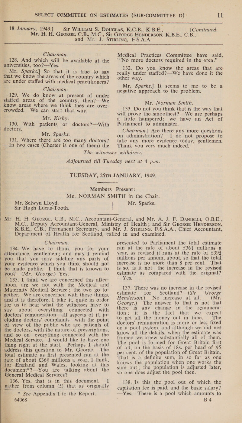  Chairman. 128. And which will be available at the  ‘Mr. Sparks.) So that it is true to say that we know the areas of the country which are under staffed with medical practitioners? Chairman. 129. We do know at present of under staffed areas of the country, then?—We know areas where we think they are over- crowded. We can start that way. Mr. Kirby. 130. With patients or doctors?—With doctors. Mr. Sparks. 131. Where there are too many doctors? —In two cases (Chester is one of them) the Medical Practices Committee have said, ‘No more doctors required in the area.” 132. Do you know the areas that are really under staffed?—-We have done it the other way. Mr. Sparks.] It seems to me to be a negative approach to the problem. Mr. Norman Smith. 133. Do not you think that is the way that will prove the smoothest?—We are perhaps a little hampered: we have an Act of Parliament to administer. _ Chairman.] Are there any more questions on administration? I do not propose to take any more evidence today, gentlemen. Thank you very much indeed. Mr. Selwyn Lloyd. Sir Hugh Lucas-Tooth. Mr. Sparks. Chairman. 134. We have to thank you for your attendance, gentlemen; and may [I remind you that you may sideline any parts of your evidence which you think should not be made public. I think that is known to you?—(Mr. George.) Yes. 135. I think we are concerned this after- Maternity Medical Service; the two go to- gether. We are concerned with those things, and it is therefore, I take it, quite in order for us to hear what the witnesses have to say about everything connected with doctors’ remuneration—all aspects of it, in- cluding doctors’ complaints—with the point of view of the public who are patients of the doctors, with the nature of prescriptions, and so on—everything connected with the Medical Service. I would like to have one thing right at the start. Perhaps I should address this question to Mr. George. The total estimate as first presented ran at the rate of about £362 millions a year, I think, for England and Wales, looking at this General Medical Services? 136. Yes, that is in this document. I gather from column (5) that as originally  * See Appendix I to the Report. 64068 presented to Parliament the total estimate ran at the rate of about £362 millions a year, as revised it runs at the rate of £39} millions per annum, about, so that the total increase is no more than 8 per cent. That is sO, is it not—the increase in the revised estimate as compared with the original? Yes. 137. There was no increase in the revised estimate for Scotland?—(Sir George Henderson.) No increase at all. (Mr. George.) The answer to that is not that there is any change in the remunera- . tion.; it is. the fact -that “we expect to get all the money out in time. The doctors’ remuneration is more or less fixed on a pool system, and although we did not know all the details, when the estimate was framed we knew substantially all of them. The pool is formed for Great Britain first of all, on the basis of 18s. per head of 95 per cent. of the population of Great Britain. That is a definite sum, in so far as one knows the population when one works the sum out; the population is adjusted later, so one does adjust the pool then. 138. Is this the pool out of which the capitation fee is paid, and the basic salary? —Yes. There is a pool which amounts to B4