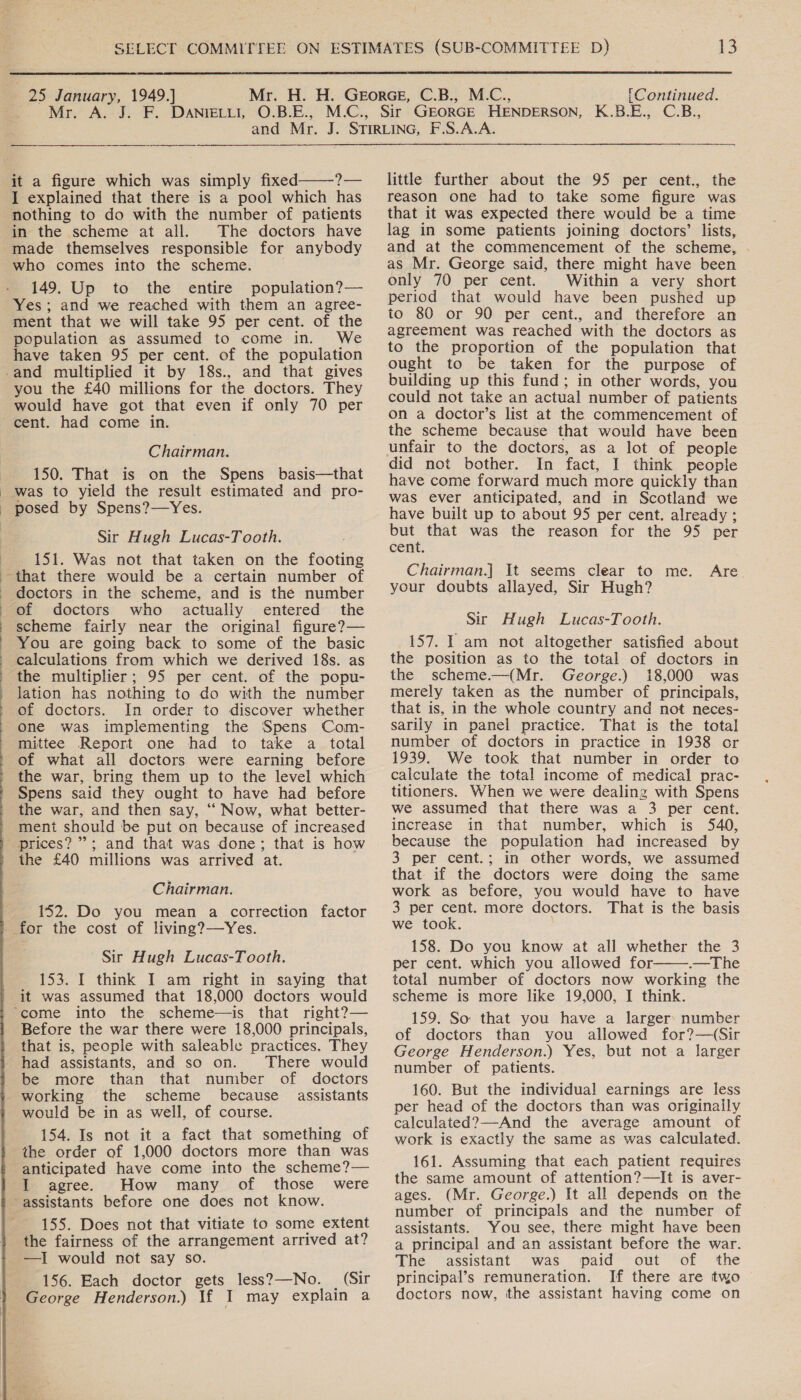  25 January, 1949.] Mr. [Continued. $e ——————  it a figure which was simply fixed ?— I explained that there is a pool which has nothing to do with the number of patients in the scheme at all. The doctors have made themselves responsible for anybody who comes into the scheme. . 149. Up to the entire population?— Yes; and we reached with them an agree- ment that we will take 95 per cent. of the population as assumed to come in. We have taken 95 per cent. of the population -and multiplied it by 18s., and that gives you the £40 millions for the doctors. They would have got that even if only 70 per cent. had come in. Chairman. 150. That is on the Spens basis—that _ was to yield the result estimated and pro- _ posed by Spens?—Yes. Sir Hugh Lucas-Tooth. 151. Was not that taken on the footing that there would be a certain number of doctors in the scheme, and is the number of doctors who actually entered the scheme fairly near the original figure?— You are going back to some of the basic calculations from which we derived 18s. as the multiplier; 95 per cent. of the popu- lation has nothing to do with the number of doctors. In order to discover whether one was implementing the Spens Com- mittee Report one had to take a total of what all doctors were earning before the war, bring them up to the level which Spens said they ought to have had before the war, and then say, ““ Now, what better- ment should be put on because of increased | prices? ”’; and that was done; that is how the £40 millions was arrived at.    Chairman. 152. Do you mean a correction factor for the cost of living?—Yes. Sir Hugh Lucas-Tooth. 153. I think I am right in saying that it was assumed that 18,000 doctors would “come into the scheme—is that right?— Before the war there were 18,000 principals, that is, people with saleable practices. They had assistants, and so on. ‘There would be more than that number of doctors working the scheme because assistants would be in as well, of course. 154. Is not it a fact that something of the order of 1,000 doctors more than was anticipated have come into the scheme?— I agree. How many of those were assistants before one does not know. 155. Does not that vitiate to some extent the fairness of the arrangement arrived at? —I would not say so. 156. Each doctor gets less?—No. | (Sir George Henderson.) If I may explain a little further about the 95 per cent., the reason one had to take some figure was that it was expected there would be a time lag in some patients joining doctors’ lists, and at the commencement of the scheme, . as Mr. George said, there might have been only 70 per cent. Within a very short period that would have been pushed up to 80 or 90 per cent., and therefore an agreement was reached with the doctors as to the proportion of the population that ought to be taken for the purpose of building up this fund; in other words, you could not take an actual number of patients on a doctor’s list at the commencement of the scheme because that would have been unfair to the doctors, as a lot of people did not bother. In fact, I think people have come forward much more quickly than was ever anticipated, and in Scotland we have built up to about 95 per cent. already ; but that was the reason for the 95 per cent. Chairman.] It seems clear to me. your doubts allayed, Sir Hugh? Are Sir Hugh Lucas-Tooth. 157. I am not altogether satisfied about the position as to the total of doctors in the scheme.—(Mr. George.) 18,000 was merely taken as the number of principals, that is, in the whole country and not neces- sarily in panel practice. That is the total number of doctors in practice in 1938 or 1939. We took that number in order to calculate the total income of medical prac- titioners. When we were dealing with Spens we assumed that there was a 3 per cent. increase in that number, which is 540, because the population had increased by 3 per cent.; in other words, we assumed that if the doctors were doing the same work as before, you would have to have 3 per cent. more doctors. That is the basis we took. ; 158. Do you know at all whether the 3 per cent. which you allowed for .—The total number of doctors now working the scheme is more like 19,000, I think. 159. So that you have a larger: number of doctors than you allowed for?—(Sir George Henderson.) Yes, but not a larger number of patients. 160. But the individual earnings are less per head of the doctors than was originally calculated?—And the average amount of work is exactly the same as was calculated. 161. Assuming that each patient requires the same amount of attention?—It is aver- ages. (Mr. George.) It all depends on the number of principals and the number of assistants. You see, there might have been a principal and an assistant before the war. The assistant was paid out of the principal’s remuneration. If there are two doctors now, the assistant having come on 