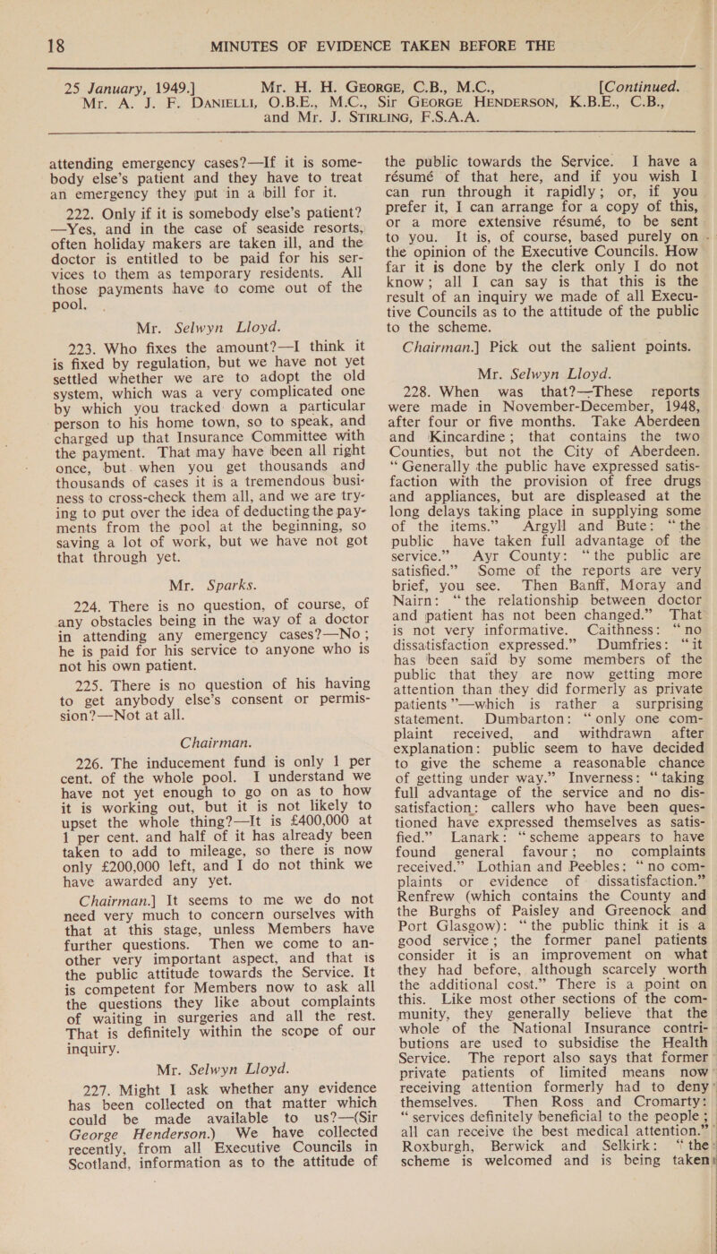  25 January, 1949.] [Continued.  attending emergency cases?—If it is some- body else’s patient and they have to treat an emergency they put in a bill for it. 222. Only if it is somebody else’s patient? —yYes, and in the case of seaside resorts, often holiday makers are taken ill, and the doctor is entitled to be paid for his ser- vices to them as temporary residents. All those payments have to come out of the pool. Mr. Selwyn Lloyd. 223. Who fixes the amount?—I think it is fixed by regulation, but we have not yet settled whether we are to adopt the old system, which was a very complicated one by which you tracked down a particular person to his home town, so to speak, and charged up that Insurance Committee with the payment. That may have been all right once, but. when you get thousands and thousands of cases it is a tremendous busi- ness to cross-check them all, and we are try- ing to put over the idea of deducting the pay- ments from the pool at the beginning, so saving a lot of work, but we have not got that through yet. Mr. Sparks. 224. There is no question, of course, of any obstacles being in the way of a doctor in attending any emergency cases?—No ; he is paid for his service to anyone who is not his own patient. 225. There is no question of his having to get anybody else’s consent or permis- sion?—Not at all. Chairman. 226. The inducement fund is only 1 per cent. of the whole pool. I understand we have not yet enough to go on as to how it is working out, but it is not likely to upset the whole thing?—It is £400,000 at 1 per cent. and half of it has already been taken to add to mileage, so there is now only £200,000 left, and I do not think we have awarded any yet. Chairman.] It seems to me we do not need very much to concern ourselves with that at this stage, unless Members have further questions. Then we come to an- other very important aspect, and that is the public attitude towards the Service. It is competent for Members now to ask all the questions they like about complaints of waiting in surgeries and all the rest. That is definitely within the scope of our inquiry. Mr. Selwyn Lloyd. 227. Might 1 ask whether any evidence has been collected on that matter which could be made available to us?—(Sir George Henderson.) We have collected recently, from all Executive Councils in Scotland, information as to the attitude of the public towards the Service. I have a résumé of that here, and if you wish I can run through it rapidly; or, if you prefer it, I can arrange for a copy of this, or a more extensive résumé, to be sent to you. It is, of course, based purely on - the opinion of the Executive Councils. How far it is done by the clerk only I do not know; all I can say is that this is the result of an inquiry we made of all Execu- tive Councils as to the attitude of the public to the scheme. Chairman.] Pick out the salient points. Mr. Selwyn Lloyd. 228. When was that?—These_ reports were made in November-December, 1948, after four or five months. Take Aberdeen and Kincardine; that contains the two Counties, but not the City of Aberdeen. ‘** Generally the public have expressed satis- faction with the provision of free drugs and appliances, but are displeased at the long delays taking place in supplying some of the items.” Argyll and Bute: “the. public have taken full advantage of the service.” Ayr County: “the public are satisfied.” Some of the reports are very brief, you see. Then Banff, Moray and Nairn: “the relationship between doctor and patient has not been changed.” That is not very informative. Caithness: “no dissatisfaction expressed.” Dumfries: “it has ‘been said by some members of the public that they are now getting more attention than they did formerly as private patients”—which is rather a _ surprising statement. Dumbarton: “only one com- plaint received, and withdrawn after explanation: public seem to have decided to give the scheme a reasonable chance of getting under way.” Inverness: “ taking full advantage of the service and no dis- satisfaction: callers who have been ques- tioned have expressed themselves as satis- fied.’ Lanark: “scheme appears to have found general favour; no complaints received.” Lothian and Peebles; “no com- plaints or evidence of dissatisfaction.” Renfrew (which contains the County and the Burghs of Paisley and Greenock and Port Glasgow): “the public think it is a good service; the former panel patients consider it is an improvement on what they had before, although scarcely worth the additional cost.” There is a point on this. Like most other sections of the com- munity, they generally believe that the whole of the National Insurance contri- butions are used to subsidise the Health Service. The report also says that former private patients of limited means now’ receiving attention formerly had to deny’ themselves. Then Ross and Cromarty: “ services definitely beneficial to the people; all can receive the best medical attention.” Roxburgh, Berwick and Selkirk: ‘‘ the: scheme is welcomed and is being taken: | ) |