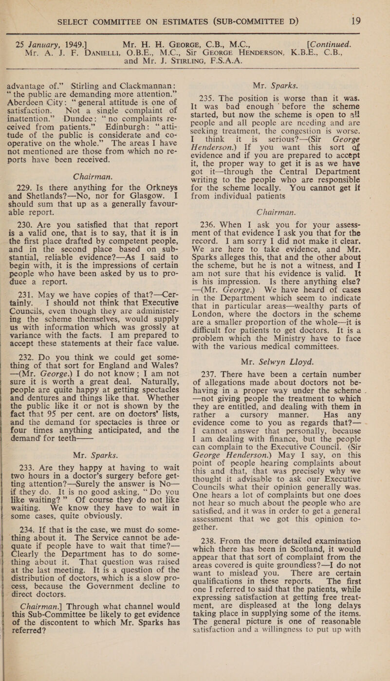   25 January, 1949.] Mr. H. H. Georce, C.B., M.C., [Continued. Mr. A. J. F. DANIELLI, O.B.E., M.C., Sir GEORGE HENDERSON, K.B.E., C.B., and Mr. J. STiRLinG, F.S.A.A. advantage of.” (Stirling and Clackmannan: Mr. Sparks. “the public are demanding more attention.” Aberdeen ‘City: “general attitude is one of satisfaction. Not a single complaint of inattention.” Dundee: “no complaints re- ceived from patients.” Edinburgh: “atti- tude of the public is considerate and co- operative on the whole.” The areas I have not mentioned are those from which no re- ports have been received. Chairman. 229. Is there anything for the Orkneys and Shetlands?—No, nor for Glasgow. I should sum that up as a generally favour- able report. 230. Are you satisfied that that report is a valid one, that is to say, that it is in the first place drafted by competent people, and in the second place based on sub- stantial, reliable evidence?—As I said to begin with, it is the impressions of certain people who have been asked by us to pro- duee a report. 231. May we have copies of that?—Cer- tainly. I should not think that Executive Councils, even though they are administer- ing the scheme themselves, would supply us with information which was grossly at variance with the facts. I am prepared to accept these statements at their face value. 232. Do you think we could get some- thing of that sort for England and Wales? —(Mr. George.) I do not know; I am not sure it is worth a great deal. Naturally, people are quite happy at getting spectacles and dentures and things like that. Whether the public like it or not is shown by the fact that 95 per cent. are on doctors’ lists, and the demand for spectacles is three or four times anything anticipated, and the demand for teeth——— 233. Are they happy at having to wait two hours in a doctor’s surgery before get- ting attention?—Surely the answer is No— if they do. It is no good asking, ““Do you like waiting? ” Of course they do not like waiting. We know they have to wait in some cases, quite obviously. 234. If that is the case, we must do some- ‘thing about it. The Service cannot be ade- quate if people have to wait that time?— Clearly the Department has to do some- thing about it. That question was raised at the last meeting. It is a question of the distribution of doctors, which is a slow pro- cess, because the Government decline to direct doctors. Chairman.] Through what channel would this Sub-Committee be likely to get evidence of the discontent to which Mr. Sparks has referred? 235. The position is worse than it was. It was bad enough ‘before the scheme started, but now the scheme is open to all people and all people are needing and are seeking treatment, the congestion is worse. I think it is serious?—(Sir George Henderson.) If you want this sort of evidence and if you are prepared to accept it, the proper way to get it is as we have got it—through the Central Department writing to the people who are responsible for the scheme locally. You cannot get it from individual patients Chairman. 236. When I ask you for your assess- ment of that evidence I ask you that for the record. I am sorry I did not make it clear. We are here to take evidence, and Mr. the scheme, but he is not a witness, and I am not sure that his evidence is valid. It is his impression. Is there anything else? —(Mr. George.) We have heard of cases in the Department which seem to indicate that in particular areas—wealthy parts of London, where the doctors in the scheme are a smaller proportion of the whole—it is difficult for patients to get doctors. It is a problem which the Ministry have to face with the various medical committees. Mr. Selwyn Lloyd. 237. There have been a certain number of allegations made about doctors not be- having in a proper way under the scheme —not giving people the treatment to which they are entitled, and dealing with them in rather a cursory manner. Has any evidence come to you as regards that?— I cannot answer that personally, because I am dealing with finance, but the people can complain to the Executive Council. (Sir point of people hearing complaints about this and that, that was precisely why we thought it advisable to ask our Executive Councils what their opinion generally was. One hears a lot of complaints but one does not hear so much about the people who are satisfied, and it was in order to get a general assessment that we got this opinion to- gether. 238. From the more detailed examination which there has been in Scotland, it would appear that that sort of complaint from the areas covered is quite groundless?—I do not want to mislead you. There are certain qualifications in these reports. The first one I referred to said that the patients, while expressing satisfaction at getting free treat- ment, are displeased at the long delays taking place in supplying some of the items. The general picture is one of reasonable satisfaction and a willingness to put up with 4