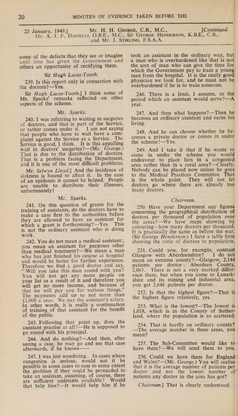 25 January, 1949.] Nin ASAP. [Continued. K.B.E., C.B., some of the defects that they see or imagine until time has given the Government and others an opportunity of rectifying them. Sir Hugh Lucas-Tooth. 239. Is this report only in connection with the doctors?—Yes. Sir Hugh Lucas-Tooth.] 1 think some of Mr. Sparks’ remarks reflected on other aspects of the scheme. Mr. Sparks. 240. I was referring to waiting in surgeries of doctors, and that is part of the Service, or rather comes under it. I am not saying that people who have to wait have a com- plaint against the Service as a Service. The Service is good, I think. It is this appalling wait in doctors’ surgeries?—(Mr. George.) That is due to the distribution of doctors. That is a problem facing the Department, and it is one of the most difficult problems. Mr. Selwyn Lloyd.] And the incidence of sickness is bound to affect it. In the case of an epidemic it cannot be helped. People are unable to distribute their illnesses, unfortunately ! Mr. Sparks. 241. On this question of grants for the training of assistants, do the doctors have to make a case first to the authorities before they are allowed to have an assistant for which a grant is forthcoming?—Yes. This is not the ordinary assistant who is doing work. 242. You do not mean a medical assistant ; you mean an assistant for purposes other than medical treatment?—-We mean a man who has just finished his course at hospital _ and would be better for further experience. Therefore we find a good doctor and say, “Will you take this man round with you? You will not get any more people on your list as a result of it and therefore you will get no more income, and because of that we will pay you for various things.” The payments add up to not more than £1,000 a year. We pay the assistant’s salary. In other words, it is really a continuation of training of that assistant for the benefit of the public. 243. Following that point up, does the assistant practise at all?—He is supposed to go round with his principal. 244, And do nothing?—And then, after seeing a case, he may go and see that case afterwards, if he knows—— 245. I was just wondering. In cases where congestion is serious, would not it be possible in some cases to ease to some extent the problem if they could be persuaded to take an assistant, assuming, of course, there are sufficient assistants available? Would that help him?—It would help him if he took an assistant in the ordinary way, but the sort of man who can give the time for which the Government pay to train a young man from the hospital. It is the really good overburdened if he is to train someone. 246. There is a limit, I assume, to the period which an assistant would serve?—A year. 247. And then what happens?—Then he becomes an ordinary assistant and earns his living. 248. And he can choose whether he be- comes a private doctor or comes in under the scheme?—Yes. 249. And I take it that if he wants to come in under the scheme you would endeavour to place him in a _ congested area rather than in a rural area?—Clearly. Nobody can be placed now unless he goes to the Medical Practices Committee. That is the whole point. They will not let doctors go where there are already too many doctors. Chairman. 250. Have your Department any figures concerning the geographical distribution of doctors per thousand of population over the areas?—We have maps showing by colouring—how many doctors per thousand. It is practically the same as before the war. (Sir George Henderson.) 1 have a table here showing the ratio of doctors to population. 251. Could you, for example, contrast Glasgow with Aberdeenshire? I do not mean an extreme county?—Glasgow, 2,144 patients per doctor; Aberdeen County, 2,065. There is not a very marked differ- ence there, but when you come to Lanark- shire and its mining and industrial area, you get 2,646 patients per doctor. the highest figure relatively, yes. 253. What is the lowest?—The lowest is 1,018, which is in the County of Suther- land, where the population is so scattered. 254. That is hardly an ordinary county? —The average number in these areas, you mean? have them?—We will send them to you. doctor and not the lowest patients any doctor in the area has got? Chairman.] That is clearly understood.