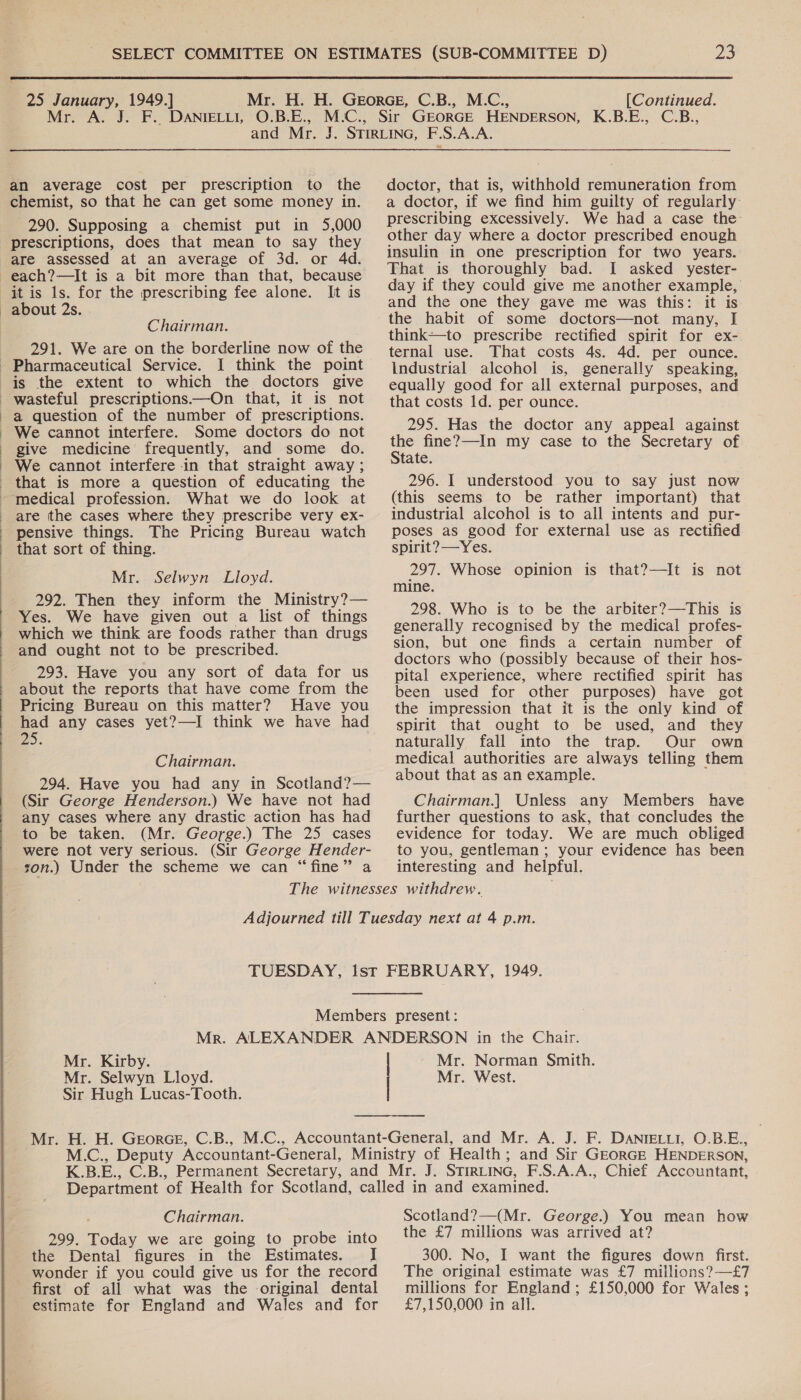 Mr. A an average cost per prescription to the chemist, so that he can get some money in. 290. Supposing a chemist put in 5,000 prescriptions, does that mean to say they are assessed at an average of 3d. or 4d. It as about 2s. . Chairman. 291. We are on the borderline now of the I think the point wasteful prescriptions.—On that, it is not a question of the number of prescriptions. We cannot interfere. Some doctors do not give medicine frequently, and some do. We cannot interfere in that straight away ; are the cases where they prescribe very ex- pensive things. The Pricing Bureau watch that sort of thing. Mr. Selwyn Lloyd. 292. Then they inform the Ministry?— Yes. We have given out a list of things which we think are foods rather than drugs and ought not to be prescribed. 293. Have you any sort of data for us about the reports that have come from the Pricing Bureau on this matter? Have you had any cases yet?—I think we have had DS. ; Chairman. 294. Have you had any in Scotland?— (Sir George Henderson.) We have not had any cases where any drastic action has had to be taken. (Mr. George.) The 25 cases were not very serious. (Sir George Hender- son.) Under the scheme we can “fine” a 23 KBE. C.B., doctor, that is, withhold remuneration from a doctor, if we find him guilty of regularly prescribing excessively. We had a case the other day where a doctor prescribed enough insulin in one prescription for two years. That is thoroughly bad. I asked yester- day if they could give me another example, and the one they gave me was this: it is the habit of some doctors—not many, I think—to prescribe rectified spirit for ex- ternal use. That costs 4s. 4d. per ounce. Industrial alcohol is, generally speaking, equally good for all external purposes, and that costs 1d. per ounce. 295. Has the doctor any appeal against the fine?—In my case to the Secretary of State. 296. I understood you to say just now (this seems to be rather important) that industrial alcohol is to all intents and pur- poses as good for external use as rectified spirit? —Yes. 297. Whose opinion is that?—It is not mine. 298. Who is to be the arbiter?—This is generally recognised by the medical profes- sion, but one finds a certain number of doctors who (possibly because of their hos- pital experience, where rectified spirit has been used for other purposes) have got the impression that it is the only kind of spirit that ought to be used, and they naturally fall into the trap. Our own medical authorities are always telling them about that as an example. Chairman.] Unless any Members have further questions to ask, that concludes the evidence for today. We are much obliged to you, gentleman; your evidence has been interesting and helpful. Mr. Kirby. Mr. Selwyn Lloyd. Sir Hugh Lucas-Tooth. Mr. Norman Smith. Mr. West. Chairman. 299. Today we are going to probe into the Dental figures in the Estimates. I wonder if you could give us for the record first of all what was the original dental estimate for England and Wales and for Scotland?—(Mr. George.) You mean how the £7 millions was arrived at? 300. No, I want the figures down first. The original estimate was £7 millions? —£7 millions for England ; £150,000 for Wales; £7,150,000 in all.