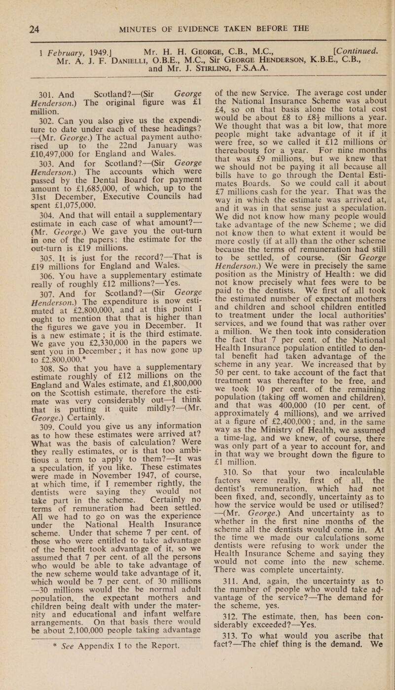 Mr.  ———_ $$ — 301. And Scotland ?—(Sir George Henderson.) The original figure was £1 million. 302. Can you also give us the expendi- ture to date under each of these headings? —{Mr. George.) The actual payment autho- rised up to the 22nd January was £10,497,000 for England and Wales. 303. And for Scotland?—(Sir George Henderson.) The accounts which were passed by the Dental Board for payment amount to £1,685,000, of which, up to the 3lst December, Executive Councils had spent £1,075,000. 304. And that will entail.a supplementary estimate in each case of what amount?— (Mr. George.) We gave you the out-turn in one of the papers: the estimate for the out-turn is £19 millions. 305. It is just for the record?—That is £19 millions for England and Wales. 306. You have a supplementary estimate really of roughly £12 millions?—Yes. 307. And for Scotland?—(Sir George Henderson.) The expenditure is now esti- mated at £2,800,000, and at this point I ought to mention that that is higher than the figures we gave you in December. It is a new estimate; it is the third estimate. We gave you £2,330,000 in the papers we sent you in December; it has now gone up to £2,800,000.* 308. So that you have a supplementary estimate roughly of £12 millions on the England and Wales estimate, and £1,800,000 on the Scottish estimate, therefore the esti- mate was very considerably out—I think that is putting it quite mildly?—(Mr. George.) Certainly. 309. Could you give us any information as to how these estimates were arrived at? What was the basis of calculation? Were they really estimates, or is that too ambi- tious a term to apply to them?—It was a speculation, if you like. These estimates were made in November 1947, of course, at which time, if I remember rightly, the dentists were saying they would not take part in the scheme. Certainly no terms of remuneration had been settled. All we had to go on was the experience under the National Health Insurance scheme. Under that scheme 7 per cent. of those who were entitled to take advantage ’ of the benefit took advantage of it, so we assumed that 7 per cent. of all the persons who would be able to take advantage of the new scheme would take advantage of it, which would be 7 per cent. of 30 millions —30 millions would the be normal adult population, the expectant mothers and children being dealt with under the mater- nity and educational and infant welfare arrangements. On that basis there would be about 2,100,000 people taking advantage  * See Appendix I to the Report. of the new Service. The average cost under the National Insurance Scheme was about £4, so on that basis alone the total cost would be about £8 to £84 millions a year. We thought that was a bit low, that more people might take advantage of it if it were free, so we called it £12 millions or thereabouts for a year. For nine months that was £9 millions, but we knew that we should not be paying it all because all bills have to go through the Dental Esti- mates Boards. So we could call it about £7 millions cash for the year. That was the way in which the estimate was arrived at, and it was in that sense just a speculation. We did not know how many people would take advantage of the new Scheme; we did not Know then to what extent it would be more costly (if at all) than the other scheme because the terms of remuneration had still to be settled, of course. (Sir George Henderson.) We were in precisely the same position as the Ministry of Health: we did not know precisely what fees were to be paid to the dentists. We first of all took the estimated number of expectant mothers to treatment under the local authorities’ services, and we found that was rather over a million. We then took into consideration the fact that 7 per cent. of the National Health Insurance population entitled to den- tal benefit had taken advantage of the scheme in any year. We increased that by 50 per cent. to take account of the fact that treatment was thereafter to be free, and we took 10 per cent. of the remaining population (taking off women and children), and that was 400,000 (10 per cent. of approximately 4 millions), and we arrived at a figure of £2,400,000; and, in the same way as the Ministry of Health, we assumed a time-lag, and we knew, of course, there was only part of a year to account for, and in that way we brought down the figure to £1 million. 310. So that your two_ incalculable factors... were) sreally,. first. of all, the dentist’s remuneration, which had not been fixed, and, secondly, uncertainty as to how the service would be used or utilised? —(Mr. George.) And uncertainty as to whether in the first nine months of the scheme all the dentists would come in. At the time we made our calculations some dentists were refusing to work under the Health Insurance Scheme and saying they would not come into the new scheme. There was complete uncertainty. the number of people who would take ad- vantage of the service?—The demand for the scheme, yes. 312. The estimate, then, has been con- siderably exceeded?—Yes. 313. To what would you ascribe that fact?—The chief thing is the demand. We