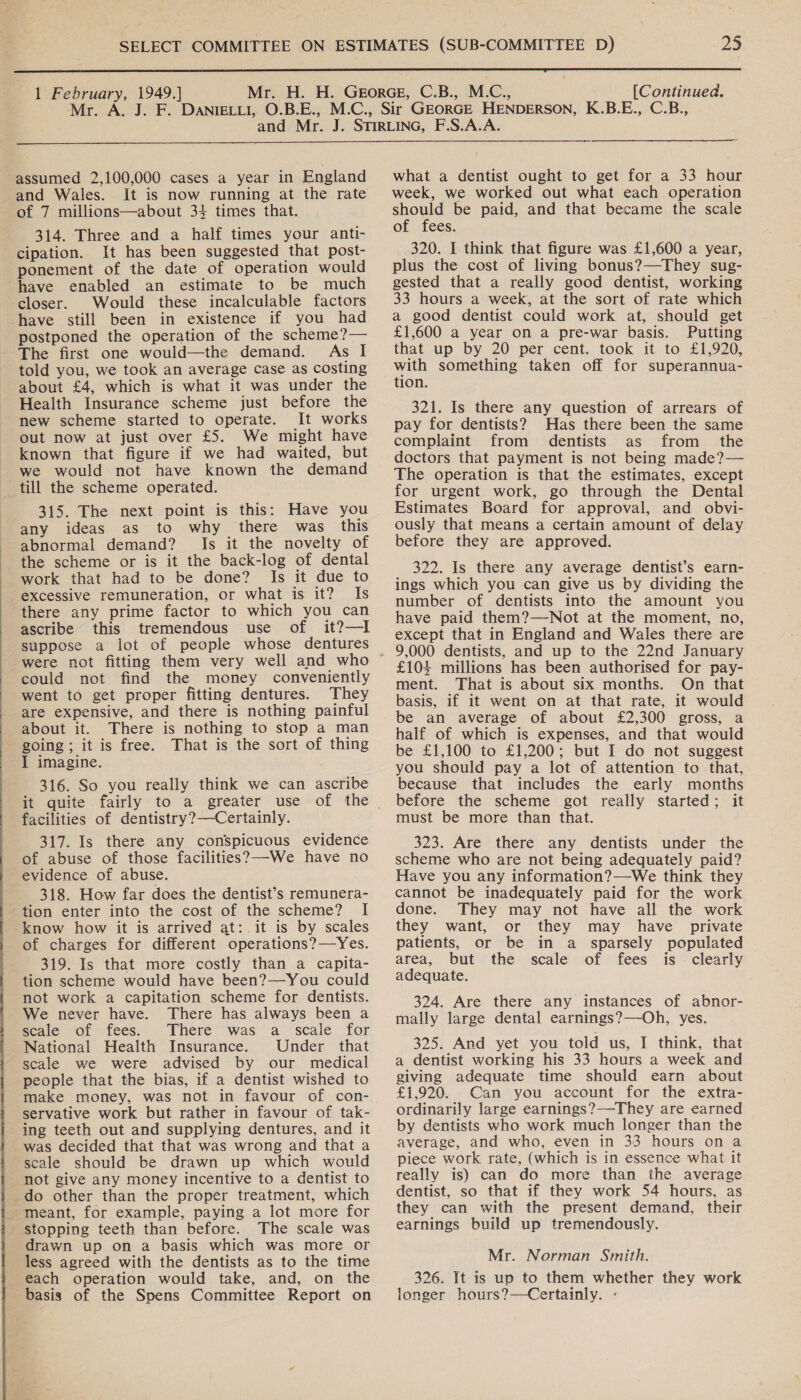 22  1 February, 1949.] [Continued.  assumed 2,100,000 cases a year in England and Wales. It is now running at the rate of 7 millions—about 34 times that. 314. Three and a half times your anti- cipation. It has been suggested that post- ponement of the date of operation would have enabled an estimate to be much closer. Would these incalculable factors postponed the operation of the scheme?— The first one would—the demand. As I about £4, which is what it was under the Health Insurance scheme just before the new scheme started to operate. It works out now at just over £5. We might have known that figure if we had waited, but we would not have known the demand 315. The next point is this: Have you any ideas as to why there was this abnormal demand? Is it the novelty of the scheme or is it the back-log of dental work that had to be done? Is it due to excessive remuneration, or what is it? Is there any prime factor to which you can ascribe this tremendous use of it?—I suppose a lot of people whose dentures were not fitting them very well and who could not find the money conveniently went to get proper fitting dentures. They are expensive, and there is nothing painful about it. There is nothing to stop a man going; it is free. That is the sort of thing I imagine. . 316. So you really think we can ascribe it quite fairly to a greater use of the facilities of dentistry?—Certainly. 317. Is there any conspicuous evidence of abuse of those facilities? -We have no 318. How far does the dentist’s remunera- tion enter into the cost of the scheme? I know how it is arrived at: it is by scales of charges for different operations?—Yes. 319. Is that more costly than a capita- tion scheme would have been?—You could not work a capitation scheme for dentists. We never have. There has always been a scale of fees. There was a scale for National Health Insurance. Under that scale we were advised by our medical people that the bias, if a dentist wished to make money, was not in favour of con- servative work but rather in favour of tak- ing teeth out and supplying dentures, and it was decided that that was wrong and that a scale should be drawn up which would not give any money incentive to a dentist to do other than the proper treatment, which meant, for example, paying a lot more for The scale was drawn up on a basis which was more or less agreed with the dentists as to the time each operation would take, and, on the basis of the Spens Committee Report on what a dentist ought to get for a 33 hour week, we worked out what each operation should be paid, and that became the scale of fees. 320. I think that figure was £1,600 a year, plus the cost of living bonus?—They sug- gested that a really good dentist, working 33 hours a week, at the sort of rate which a good dentist could work at, should get £1,600 a year on a pre-war basis. Putting that up by 20 per cent. took it to £1,920, with something taken off for superannua- tion. 321. Is there any question of arrears of pay for dentists? Has there been the same complaint from dentists as from the doctors that payment is not being made?— The operation is that the estimates, except for urgent work, go through the Dental Estimates Board for approval, and obvi- ously that means a certain amount of delay before they are approved. 322. Is there any average dentist’s earn- ings which you can give us by dividing the number of dentists into the amount you have paid them?—Not at the moment, no, except that in England and Wales there are 9,000 dentists, and up to the 22nd January £104 millions has been authorised for pay- ment. That is about six months. On that basis, if it went on at that rate, it would be an average of about £2,300 gross, a half of which is expenses, and that would be £1,100 to £1,200; but I do not suggest you should pay a lot of attention to that, because that includes the early months before the scheme got really started; it must be more than that. 323. Are there any dentists under the scheme who are not being adequately paid? Have you any information?—We think they cannot be inadequately paid for the work done. They may not have all the work they want, or they may have private patients, or be in a sparsely populated area, but the scale of fees is - clearly adequate. 324. Are there any instances of abnor- mally large dental earnings?—-Oh, yes. 325. And yet you told us, I think, that a dentist working his 33 hours a week and giving adequate time should earn about £1,920. Can you account for the extra- ordinarily large earnings?—-They are earned by dentists who work much longer than the average, and who, even in 33 hours on a piece work rate, (which is in essence what it really is) can do more than the average dentist, so that if they work 54 hours, as they can with the present demand, their earnings build up tremendously. Mr. Norman Smith. 326. It is up to them whether they work longer hours?—Certainly. «