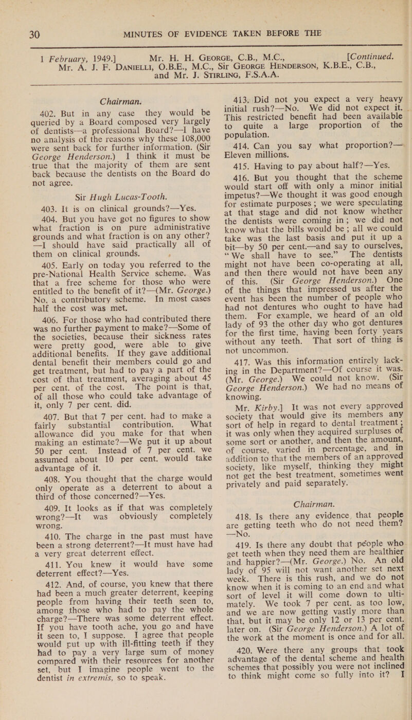 = 1 February, 1949.] [Continued. Chairman. 402. But in any case they would be queried by a Board composed very largely of dentists—a professional Board?—I have no analysis of the reasons why these 108,000 were sent back for further information. (Sir George Henderson.) 1 think it must be -true that the majority of them are sent back because the dentists on the Board do not agree. Sir Hugh Lucas-Tooth. 403. It is on clinical grounds?—Yes. 404. But you have got no figures to show what fraction is on pure administrative grounds and what fraction is on any other? —I should have said practically all of them on clinical grounds. ‘ 405. Early on today you referred to the pre-National Health Service scheme. Was that a free scheme for those who were entitled to the benefit of it?—(Mr. George.) No. a contributory scheme. In most cases half the cost was met. 406. For those who had contributed there was no further payment to make?—Some of the societies, because their sickness rates were pretty good, were able to give additional benefits. If they gave additional dental benefit their members could go and get treatment, but had to pay a part of the cost of that treatment, averaging about 45 per cent. of the cost. The point is that, of all those who could take advantage of it, only 7 per cent. did. 407. But that 7 per cent. had to make a fairly substantial contribution. What allowance did you make for that when making an estimate?—We put it up about 50 per cent. Instead of 7 per cent. we assumed about 10 per cent. would take advantage of it. 408. You thought that the charge would only operate as a deterrent to about a third of those concerned?—Yes. 409. It looks as if that was completely wrong?—It was obviously completely wrong. 410. The charge in the past must have been a strong deterrent?—It must have had a very great deterrent effect. 411. You knew it would have some deterrent effect?—Yes. 412. And, of course, you knew that there had been a much greater deterrent, keeping people from having their teeth seen to, among those who had to pay the whole charge?—There was some deterrent effect. If you have tooth ache, you go and have it seen to, I suppose. I agree that people would put up with ill-fitting teeth if they had to pay a very large sum of money compared with their resources for another set, but I imagine people went to the dentist in extremis, so to speak. 413. Did not you expect a very heavy initial rush?—-No. We did not expect it. _ This restricted benefit had been available to quite a large proportion of the population. 414. Can you say what proportion?— Eleven millions. 415. Having to pay about half?—Yes. 416. But you thought that the scheme would start off with only a minor initial impetus?—We thought it was good enough for estimate purposes ; we were speculating at that stage and did not know whether the dentists were coming in; we did not know what the bills would be ; all we could take was the last basis and put it up a bit—by 50 per cent.—and say to ourselves, “We shall have to see.” The dentists might not have been co-operating at all, and then there would not have been any of this. (Sir George Henderson.) One of the things that impressed us after the event has been the number of people who had not dentures who ought to have had them. For example, we heard of an old lady of 93 the other day who got dentures for the first time, having been forty years without any teeth. That sort of thing is not uncommon. 417. Was this information entirely lack- ing in the Department?—Of course it was. (Mr. George.) We could not know. (Sir George Henderson.) We had no means of knowing. Mr. Kirby.] It was not every approved society that would give its members any sort of help in regard to dental treatment ; it was only when they acquired surpluses of some sort or another, and then the amount, of course, varied in percentage, and in addition to that the members of an approved society, like myself, thinking they might not get the best treatment, sometimes went privately and paid separately. Chairman. 418. Is there any evidence, that people are getting teeth who do not need them? —No. 419. Is there any doubt that péople who get teeth when they need them are healthier and happier?—(Mr. George.) No. An old lady of 95 will not want another set next week. There is this rush, and we do not know when it is coming to an end and what sort of level it will come down to ulti- mately. We took 7 per cent. as too low, and we are now getting vastly more than that, but it may be only 12 or 13 per cent. — later on. (Sir George Henderson.) A lot of | the work at the moment is once and for all. 420. Were there any groups that took — advantage of the dental scheme and health | schemes that possibly you were not inclined to think might come so fully into it? I 