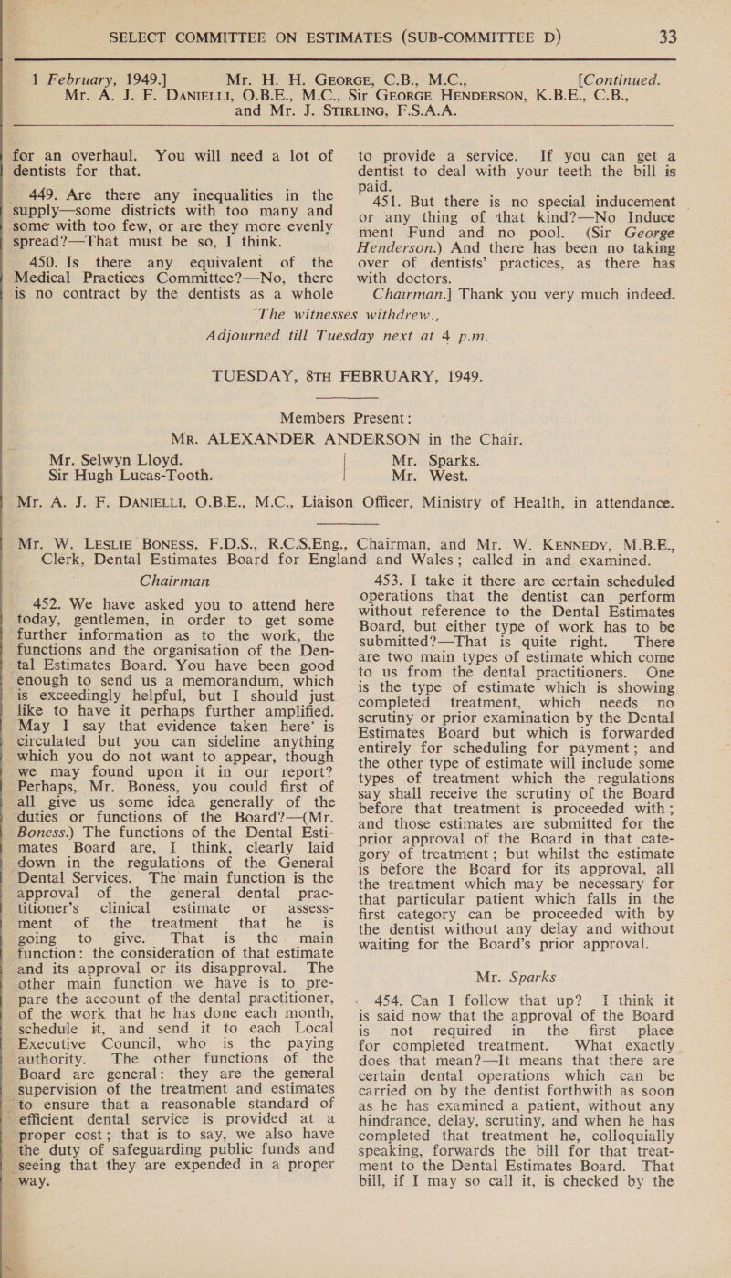  Mr. for an overhaul. You will need a lot of dentists for that. supply—some districts with too many and some with too few, or are they more evenly - spread?—That must be so, I think. 450. Is there any equivalent of the Medical Practices Committee?—No, there is no contract by the dentists as a whole  to provide a service. If you can get a dentist to deal with your teeth the bill is paid. 451. But there is no special inducement _ or any thing of that kind?—No Induce ment Fund and no pool. (Sir George Henderson.) And there has been no taking over of dentists’ practices, as there has with doctors. Chairman.] Thank you very much indeed.  Mr. Selwyn Lloyd. Mr. Sparks.  Chairman 452. We have asked you to attend here today, gentlemen, in order to get some further information as to the work, the functions and the organisation of the Den- tal Estimates Board. You have been good enough to send us a memorandum, which is exceedingly helpful, but I should just like to have it perhaps further amplified. May I say that evidence taken here’ is circulated but you can sideline anything which you do not want to appear, though we may found upon it in our report? Perhaps, Mr. Boness, you could first of all give us some idea generally of the duties or functions of the Board?—(Mr. Boness.) The functions of the Dental Esti- mates Board are, I think, clearly laid down in the regulations of the General Dental Services. The main function is the approval of the general dental prac- titioner’s clinical estimate or assess- ment of the treatment that he is foing to “give. Phat is. the - maim function: the consideration of that estimate and its approval or its disapproval. The other main function we have is to pre- pare the account of the dental practitioner, of the work that he has done each month, schedule it, and send it to each Local Executive Council, who is the paying authority. The other functions of the Board are general: they are the general supervision of the treatment and estimates to ensure that a reasonable standard of efficient dental service is provided at a proper cost; that is to say, we also have the duty of safeguarding public funds and seeing that they are expended in a proper way. 453. I take it there are certain scheduled operations that the dentist can perform without reference to the Dental Estimates Board, but either type of work has to be submitted?—That is quite right. There are two main types of estimate which come to us from the dental practitioners. One is the type of estimate which is showing completed treatment, which needs no scrutiny or prior examination by the Dental Estimates Board but which is forwarded entirely for scheduling for payment; and the other type of estimate will include some types of treatment which the regulations say shall receive the scrutiny of the Board before that treatment is proceeded with; and those estimates are submitted for the prior approval of the Board in that cate- gory of treatment; but whilst the estimate is before the Board for its approval, all the treatment which may be necessary for that particular patient which falls in the first category can be proceeded with by the dentist without any delay and without waiting for the Board’s prior approval. Mr. Sparks 454. Can I follow that up? I think it is said now that the approval of the Board is ‘not required. m..the. first place for completed treatment. What exactly does that mean?—It means that there are certain dental operations which can be carried on by the dentist forthwith as soon as he has examined a patient, without any hindrance, delay, scrutiny, and when he has completed that treatment he, colloquially speaking, forwards the bill for that treat- ment to the Dental Estimates Board. That bill, if I may so call it, is checked by the