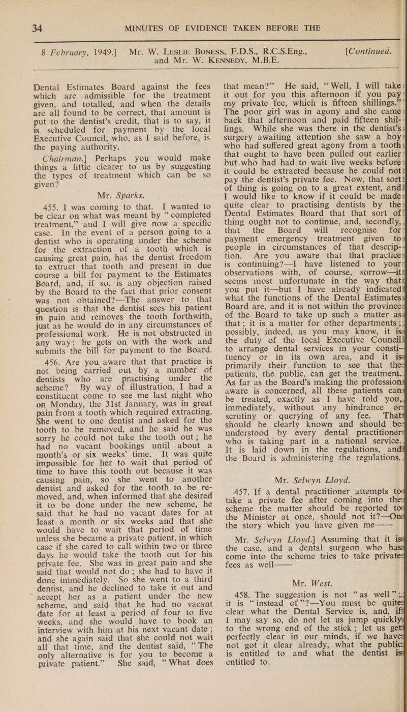  Dental Estimates Board against the fees which are admissible for the treatment given, and totalled, and when the details are all found to be correct, that amount is put to the dentist’s credit, that is to say, it is scheduled for payment by the local Executive Council, who, as I said before, is the paying authority. Chairman.] Perhaps you would make things a little clearer to us by suggesting the types of treatment which can be so given? Mr. Sparks. 455. I was coming to that. I wanted to be clear on what was meant by “ completed treatment,” and I will give now a specific case. In the event of a person going to a dentist who is operating under the scheme for the extraction of a tooth which is causing great pain, has the dentist freedom to extract that tooth and present in due course a bill for payment to the Estimates Board, and, if so, is any objection raised by the Board to the fact that prior consent was not obtained?—-The answer to that question is that the dentist sees his patient in pain and removes the tooth forthwith, just as he would do in any circumstances of professional work. He is not obstructed in any way: he gets on with the work and submits the bill for payment to the Board. 456. Are you aware that that practice is not being carried out by a number of dentists who are practising under the scheme? By way of illustration, I had a constituent come to see me last night who on Monday, the 31st January, was in great pain from a tooth which required extracting. She went to one dentist and asked for the tooth to be removed, and he said he was sorry he could not take the tooth out; he had no vacant bookings until about a month’s. or six weeks’ time. It was quite impossible for her to wait that period of time to have this tooth out because it was causing pain, so she went to another dentist and asked for the tooth to be re- moved, and, when informed that she desired it to be done under the new scheme, he said that he had no vacant dates for at least a month or six weeks and that she would have to wait that period of time unless she became a private patient, in which case if she cared to call within two or three days he would take the tooth out for his private fee. She was in great pain and she ‘said that would not do; she had to have it done immediately. So she went to a third dentist, and he declined to take it out and accept her as a patient under the new scheme, and said that he had no vacant date for at least a period of four to five weeks, and she would have to book an interview with him at his next vacant date ; and she again said that she could not wait all that time, and the dentist said, “The only alternative is for you to become a private patient.” She said, “What does                                  that mean?” He said, “‘ Well, I will take: it out for you this afternoon if you pay’ my private fee, which is fifteen shillings.” ’ The poor girl was in agony and she came: back that afternoon and paid fifteen shil-- lings. While she was there in the dentist’s; surgery awaiting attention she saw a boy’ who had suffered great agony from a tooth) that ought to have been pulled out earlier: but who had had to wait five weeks before» it could be extracted because he could not pay the dentist’s private fee. Now, that sort of thing is going on to a great extent, and I would like to know if it could be made quite clear to practising dentists by the: Dental Estimates Board that that sort off thing ought not to continue, and, secondly, , that the Board will recognise _ for? payment emergency treatment given to people in circumstances of that descrip- tion. Are you aware that that practice is continuing?—I have listened to your: observations with, of course, sorrow—it. seems most unfortunate in the way that. you put it—but I have already indicated what the functions of the Dental Estimates Board are, and it is not within the province: of the Board to take up such a matter as, that; it is a matter for other departments ;: possibly, indeed, as you may know, it is the duty of the local Executive Council to arrange dental services in your consti tuency or in its own area, and it 1 primarily their function to see that th patients, the public, can get the treatment.. As far as the Board’s making the profession: aware is concerned, all these patients can be treated, exactly as I have told you, immediately, without any hindrance o scrutiny or querying of any fee. Tha should be clearly known and should be: understood by every dental practitione who is taking part in a national service. It is laid down in the regulations, and! the Board is administering the regulations. . Mr. Selwyn Lloyd. 457. If a dental practitioner attempts to take a private fee after coming into the scheme the matter should be reported to the Minister at once, should not it?—O the story which you have given me Mr. Selwyn Lloyd.] Assuming that it i the case, and a dental surgeon who ha come into the scheme tries to take privat fees as well .   Mr. West. 458. The suggestion is not “as well” ;, it is “instead of ’?—-You must be quit clear what the Dental Service is, and, 1 I may say so, do not let us jump quicklyy perfectly clear in our minds, not got it clear already, what the public is entitled to and what the dentist is entitled to. |