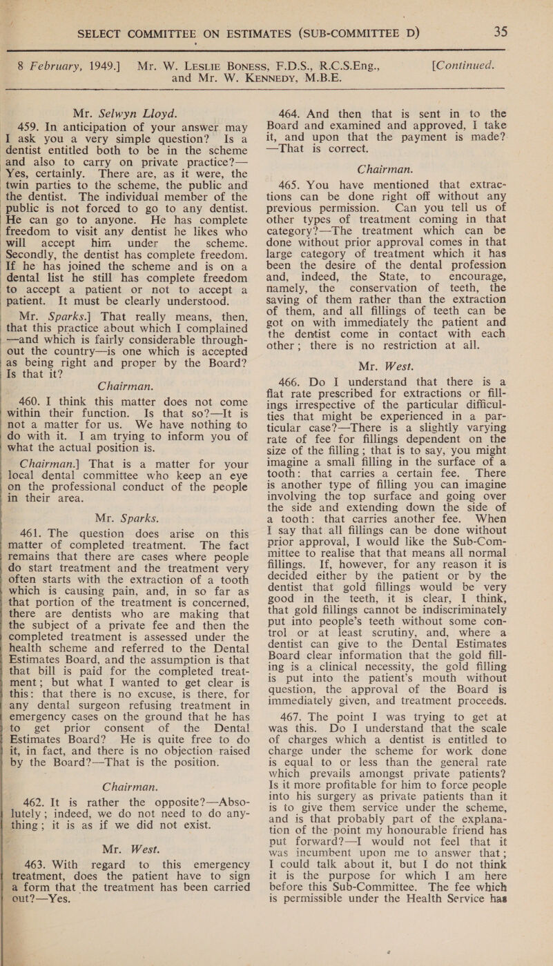  8 February, 1949.] [Continued. —s Mr. Selwyn Lloyd. 459. In anticipation of your answer may I ask you a very simple question? Is a dentist entitled both to be in the scheme and also to carry on private practice?— Yes, certainly. There are, as it were, the ‘the dentist. The individual member of the public is not forced to go to any dentist. ‘He can go to anyone. He has complete freedom to visit any dentist he likes who ‘will accept him under the _ scheme. Secondly, the dentist has complete freedom. if he has joined the scheme and is on a dental list he still has complete freedom to accept a patient or not to accept a patient. It must be clearly understood. ) Mr. Sparks.| That really means, then, that this practice about which I complained .-—and which is fairly considerable through- out the country—is one which is accepted as being right and proper by the Board? Is that it? Chairman. 460. I think this matter does not come within their function. Is that so?—It is not a matter for us. We have nothing to do with it. J am trying to inform you of what the actual position is.                        Chairman.| That is a matter for your local dental committee who keep an eye on the professional conduct of the people 'in their area. Mr. Sparks. 461. The question does arise on _ this matter of completed treatment. The fact /remains that there are cases where people _do start treatment and the treatment very often starts with the extraction of a tooth which is causing pain, and, in so far as that portion of the treatment is concerned, there are dentists who are making that the subject of a private fee and then the completed treatment is assessed under the health scheme and referred to the Dental Estimates Board, and the assumption is that that bill is paid for the completed treat- ment; but what I wanted to get clear is this: that there is no excuse, is there, for any dental surgeon refusing treatment in emergency cases on the ground that he has to get prior consent of the Dental Estimates Board? He is quite free to do it, in fact, and there is no objection raised by the Board?—That is the position. Chairman. 462. It is rather the opposite?—Abso- lutely ; indeed, we do not need to do any- thing; it is as if we did not exist. Mr. West. 463. With regard to this emergency treatment, does the patient have to sign a form that the treatment has been carried eut?—Yes.  464. And then that is sent in to the Board and examined and approved, I take it, and upon that the payment is made?. —That is correct. Chairman. 465. You have mentioned that extrac- tions can be done right off without any previous permission. Can you tell us of other types of treatment coming in that category?—-The treatment which can be done without prior approval comes in that large category of treatment which it has been the desire of the dental profession and, indeed, the State, to encourage, namely, the conservation of teeth, the saving of them rather than the extraction of them, and all fillings of teeth can be got on with immediately the patient and the dentist come in contact with each other; there is no restriction at all. Mr. West. 466. Do I understand that there is a flat rate prescribed for extractions or fill- ings irrespective of the particular difficul- ties that might be experienced in a par- ticular case?—There is a slightly varying rate of fee for fillings dependent on the size of the filling ; that is to say, you might imagine a small filling in the surface of a tooth: that carries a certain fee. There is another type of filling you can imagine involving the top surface and going over the side and extending down the side of a tooth: that carries another fee. When I say that all fillings can be done without prior approval, I would like the Sub-Com- mittee to realise that that means all normal fillings. If, however, for any reason it is decided either by the patient or by the dentist that gold fillings would be very good in the teeth, it is clear, | think, that gold fillings cannot be indiscriminately put into people’s teeth without some con- trol or at least scrutiny, and, where a dentist can give to the Dental Estimates Board clear information that the gold fill- ing is a clinical necessity, the gold filling is put into the patient's mouth without question, the approval of the Board is immediately given, and treatment proceeds. 467. The point I was trying to get at was this. Do I understand that the scale of charges which a dentist is entitled to charge under the scheme for work done is equal to or less than the general rate which prevails amongst private patients? Is it more profitable for him to force people into his surgery as private patients than it is to give them service under the scheme, and is that probably part of the explana- tion of the point my honourable friend has put forward?—I would not feel that it was incumbent upon me to answer that; I could talk about it, but I do not think it is the purpose for which I am_ here before this Sub-Committee. The fee which is permissible under the Health Service has