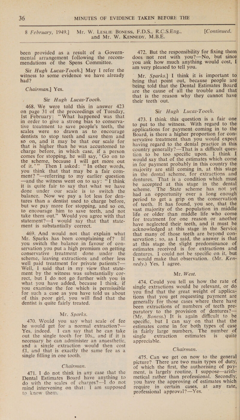 [Continued.  been provided as a result of a Govern- mental arrangement following the recom- mendations of the Spens Committee. Sir Hugh Lucas-Tooth.] May I refer the oe to some evidence we have already ad? Chairman.] Yes. / Sir Hugh Lucas-Tooth. 468. We were told this in answer 423 on page 31 of the proceedings of Tuesday, ist February: “ What happened was that in order to give a strong bias to conserva- tive treatment to save people’s teeth, the scales were so drawn as to encourage dentists to stop teeth and save them and sO on, and it may be that our scale for that is higher than he was accustomed to charge before, in which case, if a person comes for stopping, he will say, ‘Go on to the scheme, because I will get more out of it.’”? Then I asked: “In other words, you think that that may be a fair com- ment? ”’—referring to my earlier question —and the witness went on to say: “TI think it is quite fair to say that what we have done under our scale is to switch the balance. Now we pay a lot less for den- tures than a dentist used to charge before, but we pay more for stopping, and so on, to encourage him to save teeth, and not take them out.” Would you agree with that statement?—I would say that that state- ment is substantially correct. 469. And would not that explain what Mr. Sparks has been complaining of? If you switch the balance in favour of con- servation you put a high premium on getting conservative treatment done under the scheme, leaving extractions and other less well paid treatment for private patients?— Well, I said that in my view that state- ment by the witness was substantially cor- rect, but I do not go further with you in what you have added, because I think, if you examine the fee which is permissible for such a case as you have told us about of this poor girl, you will find that the dentist is quite fairly treated. Mr. Sparks. 470. Would you say what scale of fee he would get for a normal extraction?— Yes, indeed. I can say that he can take out the single tooth for 10s., and if it is necessary he can administer an anaesthetic, and a single extraction would then cost £1, and that is exactly the same fee as a single filling in one tooth. Chairman. 471. I do not think in any case that the Dental Estimates Board have anything to do with the scales of charges?—I do not mind intervening on that: I am supposed to know them. 472. But the responsibility for fixing them does not rest with you?—No, but since you ask how much anything would cost, I am very pleased to tell you. ; “ Mr. Sparks.] I think it is important to bring that point out, because people are being told that the Dental Estimates Board are the cause of all the trouble and that that is the reason why they cannot have their teeth out. Sir Hugh Lucas-Tooth. 473. I think this question is a fair one to put to the witness. With regard to the applications for payment coming in to the Board, is there a higher proportion for con- servative treatment than you would expect having regard to the dental practice in this country generally?—That is a difficult ques- tion to be too specific upon. I think I would say that of the estimates which come in for payment probably in this country the majority are still coming in, at this stage in the dental scheme, for extractions and dentures. That is a condition which must be accepted at this stage in the dental scheme. The State scheme has not yet had an opportunity over a long enough period to get a grip on the conservation of teeth. It has found, you see, that the vast majority of the population in middle life or older than middle life who come for treatment for one reason or another have neglected their teeth, and it must be acknowledged at this stage in the Service that many of those teeth are beyond con- servation; so, as I said, the answer is that at this stage the slight predominance of estimates received is for extractions and dentures. I could not be specific on it, but I would make that observation. (Mr. Ken- nedy.) Yes, I agree. Mr. West. 474. Could you tell us how the rate of single extractions would be relevant, or do you find that the great weight of applica- tions that you get requesting payment are generally for those cases where there have been extractions of numbers of teeth pre- paratory to the provision of dentures?— (Mr. Boness.) It is again difficult to be specific, but I can say on that that the estimates come in for both types of case in fairly large numbers. The number of single extraction estimates is quite appreciable. Chairman. 475. Can we get on now to the general picture? There are two main types of duty, ment, is largely routine, I suppose—arith- you have the approving of estimates which require in certain cases, at any fate, professional approval?—Yes. —