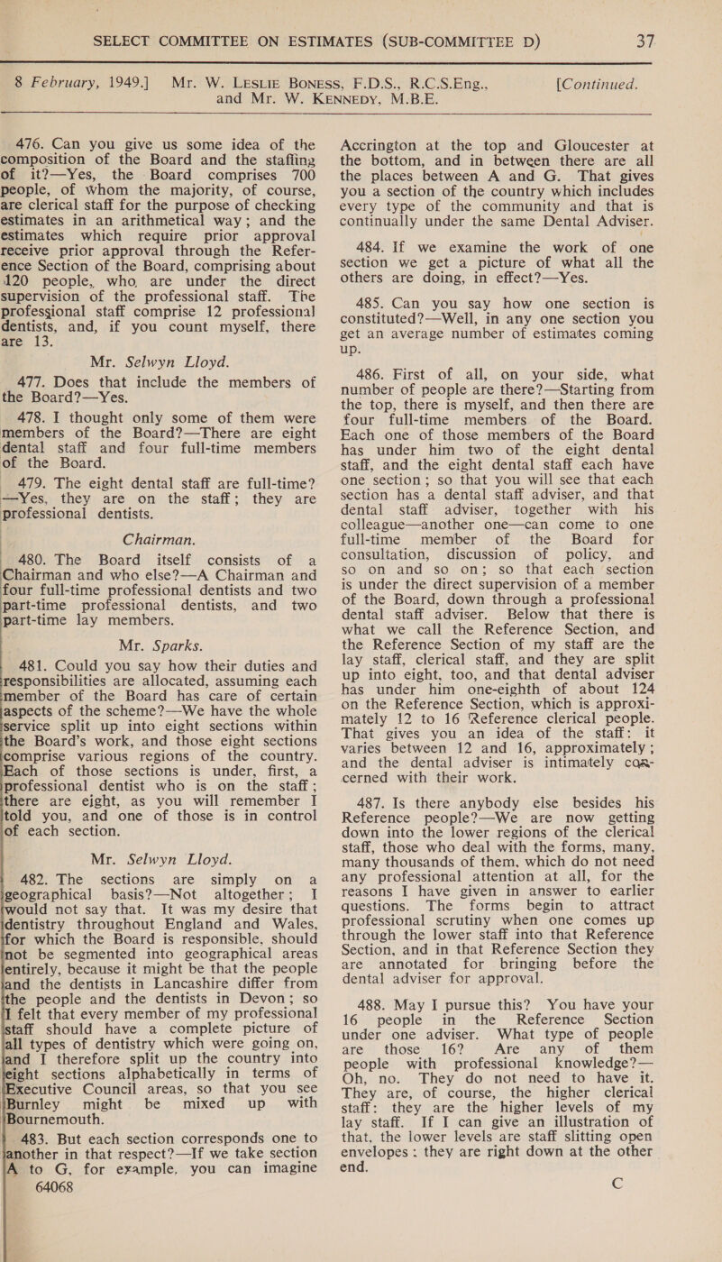  8 February, 1949.] [Continued.  476. Can you give us some idea of the composition of the Board and the stafiing of it?—Yes, the Board comprises 700 people, of Whom the majority, of course, are clerical staff for the purpose of checking estimates in an arithmetical way; and the estimates which require prior approval receive prior approval through the Refer- ence Section of the Board, comprising about 120 people, who are under the direct supervision of the professional staff. The professional staff comprise 12 professional ests. and, if you count myself, there are 13. Mr. Selwyn Lloyd. 477. Does that include the members of the Board?—Yes. 478. I thought only some of them were members of the Board?—There are eight dental staff and four full-time members of the Board. _ 479. The eight dental staff are full-time? —Yes, they are on the staff; they are professional dentists. Chairman. 480. The Board itself consists of a Chairman and who else?—-A Chairman and four full-time professional dentists and two part-time professional dentists, and two part-time lay members. Mr. Sparks. 481. Could you say how their duties and Tesponsibilities are allocated, assuming each member of the Board has care of certain aspects of the scheme?—We have the whole service split up into eight sections within the Board’s work, and those eight sections comprise various regions of the country. Each of those sections is under, first, a professional dentist who is on the staff; there are ejght, as you will remember I told you, and one of those is in control of each section. Mr. Selwyn Lloyd. sections are simply on a basis?—Not altogether; I It was my desire that                482. The geographical for which the Board is responsible, should not be segmented into geographical areas entirely, because it might be that the people and the dentists in Lancashire differ from he people and the dentists in Devon; so 1 felt that every member of my professional istaff should have a complete picture of all types of dentistry which were going on, and I therefore split up the country into feight sections alphabetically in terms of iExecutive Council areas, so that you see iBurnley might be mixed up with ‘Bournemouth. $ 483. But each section corresponds one to janother in that respect?—If we take section A to G, for example, you can imagine 64068 Accrington at the top and Gloucester at the bottom, and in between there are all the places between A and G. That gives you a section of the country which includes every type of the community and that is continually under the same Dental Adviser. 484. If we examine the work of one section we get a picture of what all the others are doing, in effect?—Yes. 485. Can you say how one section is constituted?—Well, in any one section you get an average number of estimates coming up. 486. First of all, on your side, what number of people are there?—Starting from the top, there is myself, and then there are four full-time members of the Board. Each one of those members of the Board has under him two of the eight dental staff, and the eight dental staff each have one section; so that you will see that each section has a dental staff adviser, and that dental staff adviser, together with his colleague—another one—can come to one full-time member of the Board for consultation, discussion of policy, and so on and so on; so that each section is under the direct supervision of a member of the Board, down through a professional dental staff adviser. Below that there is what we call the Reference Section, and the Reference Section of my staff are the lay staff, clerical staff, and they are split up into eight, too, and that dental adviser has under him one-eighth of about 124 on the Reference Section, which is approxi- mately 12 to 16 Reference clerical people. That gives you an idea of the staff: it varies between 12 and 16, approximately ; and the dental adviser is intimately caa- cerned with their work. 487. Is there anybody else besides his Reference people?—-We are now getting down into the lower regions of the clerical staff, those who deal with the forms, many, many thousands of them, which do not need any professional attention at all, for the reasons I have given in answer to earlier questions. The forms begin to attract professional scrutiny when one comes up through the lower staff into that Reference Section, and in that Reference Section they are annotated for bringing before the dental adviser for approval. 488. May I pursue this? You have your 16 people in the Reference Section under one adviser. What type of people are those 16? Are any of them people with professional knowledge?— Oh, no. They do not need to have it. They are, of course, the higher clerical staff: they are the higher levels of my lay staff. If I can give an illustration of that, the lower levels are staff slitting open envelopes : they are right down at the other end. C