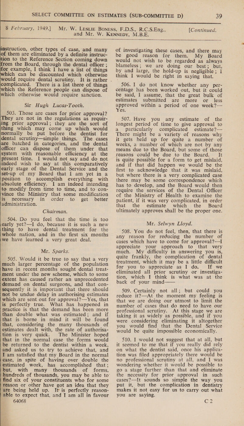 instruction, other types of case, and many of them are eliminated by a definite instruc- ion to the Reference Section coming down from the Board, through the dental officer ; or example, I think I have a list of things which can be discounted which otherwise complicated. There is a list there of things which the Reference people can dispose of which otherwise would require sanction. Sir Hugh Lucas-Tooth. 503. Those are cases for prior approval? ‘They are not in the regulations as requir- ing prior approval; they are the sort of thing which may come up which would normally be put before the dentist for dental scrutiny—simple things. The cases are batched in categories, and the dental officer can dispose of them under that system with reasonable efficiency at the present time. I would not say and do not indeed wish to say at this comparatively early stage of the Dental Service and the set-up of my Board that I am yet in a ‘position to accomplish everything with absolute efficiency. I am indeed intending to modify from time to time, and to con- vince the Ministry that some modification is mecessary in order to get better administration. Chairman. 504. Do you feel that the time is too early yet?—I do, because it is such a new \thing to have dental treatment for the whole nation, and in the first six months we have learned a very great deal. Mr. Sparks. 505. Would it be true to say that a very ‘much larger percentage of the population have in recent months sought dental treat- ment under the new scheme, which to some extent has caused rather an unprecedented demand on dental surgeons, and that con- ‘sequently it is important that there should not be undue delay in authorising estimates which are sent out for approval?—Yes, that is perfectly true. What has happened in practice is that the demand has been more ‘than double what was estimated; and if that is borne in mind it will be found that, considering the many thousands of ‘estimates dealt with, the rate of authorisa- tion is very quick. The Minister hoped ‘that in the normal case the forms would be returned to the dentist within a week, and asked us to try to achieve that, and I am satisfied that my Board in the normal case, in spite of having over double the estimated work, has accomplished that; but, with many thousands of forms, find six of your constituents who for some reason or other have got an idea that they are being held up. It’ is perfectly reason- able to expect that, and I am all in favour 64068 of investigating these cases, and there may be good reason for them. My Board would not wish to be regarded as always blameless; we are doing our best; but, by and large, the hold-up is negligible; { think I would be right in saying that. 506. I do not know whether any per- centage has been worked out, but it could be said, I assume, that the great bulk of estimates submitted are more or less a within a period of one week?— es. 507. Have you any estimate of the longest period of time to give approval to a particularly complicated estimate?— There might be a variety of reasons. why it gets held up for quite a number of weeks, a number of which are not by any reasons could be due to the Board. It is quite possible for a form to get mislaid, and if that did happen we would be the first to acknowledge that it was mislaid, but where there is a very complicated case there may be some correspondence which has to develop, and the Board would then require the services of the Dental Officer of the Ministry of Health to examine the patient, if it was very complicated, in order that the estimate which the Board ultimately approves shall be the proper one. Mr. Selwyn Lloyd. 508. You do not feel, then, that there is any reason for reducing the number of cases which have to come for approval?—I appreciate your approach to that very much. My difficulty in answering you is, quite frankly, the complication of dental treatment, which it may be a little difficult for you to appreciate as I do. If we eliminated all prior scrutiny or investiga- tion, which [I think is what was at the back of your mind  509. Certainly not all; but could you reduce it?—-At the moment my feeling is that we are doing our utmost to limit the number of cases that do need to have our professional scrutiny. At this stage we are taking it as widely as possible, and if you were considering eliminating it altogether you would find that the Dental Service would be quite impossible economically. 510. I would not suggest that at all, but it seemed to me that if you really did rely on what the dentist said, once his applica- tion was filed appropriately there would be no professional scrutiny at all, and I was wondering whether it would be possible to go a stage further than that and eliminate the necessity for prior approval in such cases?—It sounds so simple the way you put it, but the complication in dentistry makes it not easy for us to carry out what you are saying. C2