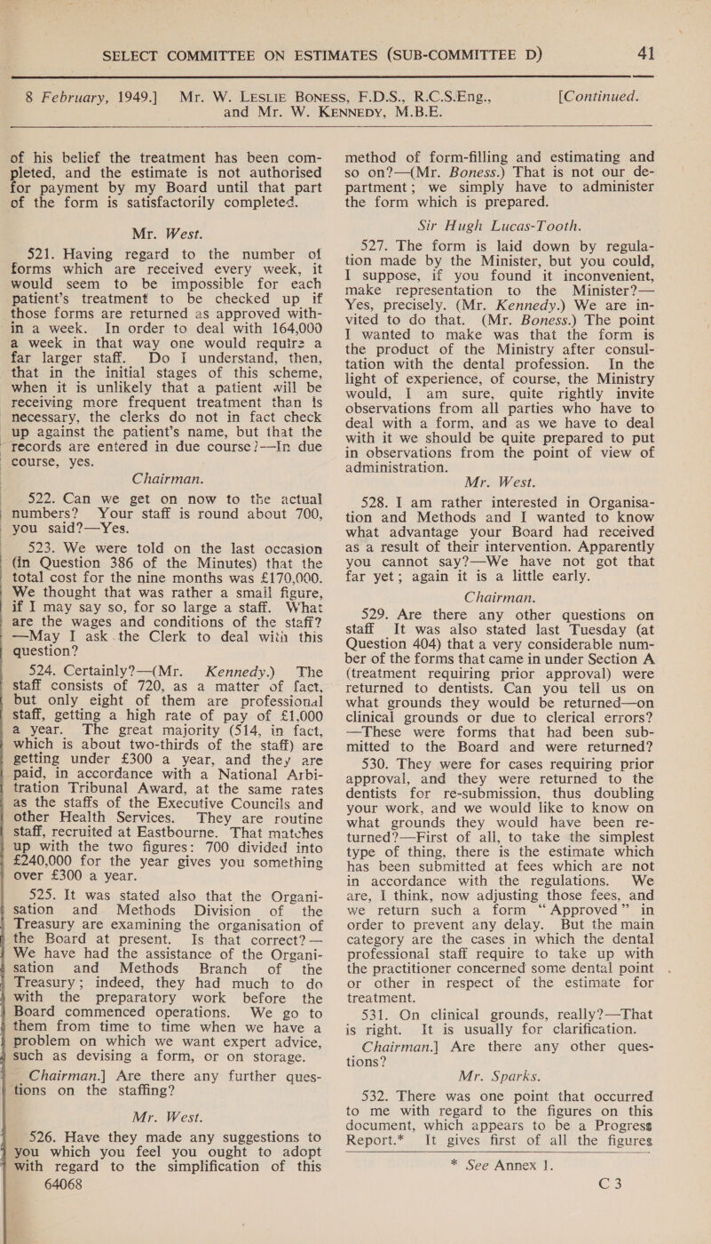  8 February, 1949.] of his belief the treatment has been com- pleted, and the estimate is not authorised for payment by my Board until that part of the form is satisfactorily completed. Mr. West. 521. Having regard to the number of forms which are received every week, it would seem to be impossible for each patient’s treatment to be checked up if those forms are returned as approved with- in a week. In order to deal with 164,000 a week in that way one would requir2 a far larger staff. Do I understand, then, that in the initial stages of this scheme, when it is unlikely that a patient will be  records are entered in due course?-—In due course, yes. Chairman. 522. Can we get on now to the actual numbers? Your staff is round about 700, you said?—Yes. 523. We were told on the last occasion (in Question 386 of the Minutes) that the total cost for the nine months was £170,000. We thought that was rather a smail figure, What —May I ask.the Clerk to deal with this question? 524. Certainly?—(Mr. Kennedy.) The year. The great majority (514, in fact, which is about two-thirds of the staff) are getting under £300 a year, and they are tration Tribunal Award, at the same rates other Health Services. They are routine 525. It was stated also that the Organi- and Methods Division of the Is that correct? — and Methods Branch of the Treasury ; indeed, they had much to da the preparatory work before the We go to them from time to time when we have a Chairman.] Are there any further ques- Mr. West. 526. Have they made any suggestions to 64068 4] [Continued.  method of form-filling and estimating and so on?—(Mr. Boness.) That is not our de- partment; we simply have to administer the form which is prepared. Sir Hugh Lucas-Tooth. 527. The form is laid down by regula- tion made by the Minister, but you could, I suppose, if you found it inconvenient, make representation to the Minister?— Yes, precisely. (Mr. Kennedy.) We are in- vited to do that. (Mr. Boness.) The point I wanted to make was that the form is the product of the Ministry after consul- tation with the dental profession. In the light of experience, of course, the Ministry would, I am sure, quite rightly invite observations from all parties who have to deal with a form, and as we have to deal with it we should be quite prepared to put in observations from the point of view of administration. Mr. West. 528. I am rather interested in Organisa- tion and Methods and I wanted to know what advantage your Board. had received as a result of their intervention. Apparently you cannot say?—We have not got that far yet; again it is a little early. Chairman. 529. Are there any other questions on staff It was also stated last Tuesday (at Question 404) that a very considerable num- ber of the forms that came in under Section A (treatment requiring prior approval) were returned to dentists. Can you tell us on what grounds they would be returned—on clinical grounds or due to clerical errors? —These were forms that had been sub- mitted to the Board and were returned? 530. They were for cases requiring prior approval, and they were returned to the dentists for re-submission, thus doubling your work, and we would like to know on what grounds they would have been re- turned?—First of all, to take the simplest type of thing, there is the estimate which has been submitted at fees which are not in accordance with the regulations. We are, I think, now adjusting those fees, and we return such a form “Approved” in order to prevent any delay. But the main category are the cases in which the dental professional staff require to take up with the practitioner concerned some dental point or other in respect of the estimate for treatment. 531. On clinical grounds, really?—-That is right. It is usually for clarification. Chairman.] Are there any other ques- tions? Mr. Sparks. 532. There was one point that occurred to me with regard to the figures on this document, which appears to be a Progress Report.* It gives first of all the figureg  * See Annex 1. Crs