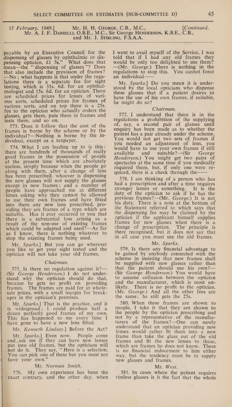   payable by an Executive Council for the dispensing of glasses by ophthalmic or dis- pensing optician, £1 5s.” What does that mean—the “dispensing of glasses”? Does that also include the provision of frames? —No; what happens is that under the regu- lations there is a separate fee for sight testing, which is 31s. 6d. for an ophthal- mologist and 15s. 6d. for an optician. There are scheduled prices for lenses of vari- ous sorts, scheduled prices for frames of various sorts, and on top there is a 25s. fee to the optician who actually orders the glasses, gets them, puts them in frames and tests them, and so on. 573. Does it follow that the cost of the frames is borne by the scheme or by the individual?—Nothing is borne by the in- dividual, except as a taxpayer. 574. What I am leading up to is this: there are hundreds of thousands of really good frames in the possession of people at the present time which are absolutely useless, simply because when the people go along with them, after a change of lens has been prescribed. whoever is dispensing the new glasses will not supply the glasses except in new frames; and a number of people have approached me at different times asking why they cannot be allowed to use their own frames and have fitted into them any new lens prescribed, pro- viding they are frames of a type which are suitable. Has it ever occurred to you that there is a substantial loss arising as a result of the non-use of existing frames which could be adapted and used?—As far as I know, there is nothing whatever to stop the existing frames being used. Mr. Sparks.| But you can go wherever you like to get your sight tested and the optician will not take your old frames. (Sir George Henderson.) I do not under- stand why the optician should do that, because he gets no profit on providing frames. The frames are paid for at whole- sale prices, with a small margin for break- ages in the optician’s premises. Mr. Sparks.| That is the practice, and it is widespread; I could produce half a dozen perfectly good frames of my own. This has happened to me every time I have gone to have a new lens fitted. Mr. Kenneth Lindsay.] Before the Act? Mr. Sparks.| Even now. People come and,ask me if they can have new lenses put into old frames, but the opticians will not do it. They say, “‘ Here is a selection. _ You can pick one of these but you must not have your own.” Mr. Norman Smith. 576. My own experience has been the exact contrary, and the other day, when  I went to avail myself of the Service, I was told that if I had any old frames they would be only too delighted to use them? —(Mr. George.) There is nothing in the regulations to stop this. You cannot force an individual—— Mr. Sparks.| Do you mean it is under- stood by the local opticians who dispense these glasses that if a patient desires to have the use of his own frames, if suitable, he might do so? Chairman. 577. I understand that there is in the regulations a prohibition of the supplying of, say, a second pair of glasses until enquiry has been made as to whether the patient has a pair already under the scheme. You would not get two sets of frames if you needed an adjustment of lens, you would have to use your own frames if still and suitable?—(Sir George Henderson.) You might get two pairs of spectacles at the same time if you medically required them, but, if only one were re- quired, there is a check through the 578. I am thinking of a person who has had a prescription and after a time requires stronger lenses or something. It is the duty of the optician to ask if he has the previous frames?—(Mr. George.) It is not his duty. There is a note at the bottom o the Statement referred to which says that the dispensing fee may be claimed by the optician if the applicant himself supplies frames for new glasses when there is a change of prescription. The principle is there recognised, but it does not say that in all case you must use the old frames. 579. Is there any financial advantage to be gained by anybody connected with the scheme in insisting that new frames shall be supplied with new glasses rather than (Sir George Henderson.) You would have to assume collusion between the optician and the manufacturer, which is most un- likely. There is no profit to the optician. (Mr. George.) And ali the other fees are the same:. he still gets the 25s. 580. When these frames are shown to people, I take it that they are shown to the people by the optician prescribing and not by a representative of the manufac- turers of the frames?—One can _ surely understand that an optician providing new lenses would rather fit them into a new frame than take the glass out of the old frames and fit the new lenses to those, which are frames he does not know. There is no financial inducement to him either way, but the tendency must be to supply new glasses and frames. Mr. West. _581. In cases where the patient requires rimless glasses is it the fact that the whole 