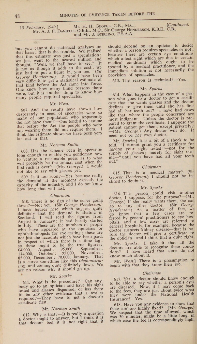 15 February, 1949.] Mr. A. J. F. M.C., [Continued. HENDERSON, K.B.E., C.B.,  —— but you cannot do statistical analyses on that basis; that is the trouble. We realised that this estimate was just a speculation , we just went to the nearest million and thought, “ Well, we shall have tosee. ‘It is not as though it adds to the cost, we just had to put a figure in, you ‘see: “Grr George Henderson.) It would have been very difficult to get a statistical estimate of that kind before the Act came into force. One knew how many blind persons tere were, but it is another thing to know how many people required spectacles. Mr. West. 607. And the results have shown how desperately in need of spectacles were so many of our population who apparently did not have them?—One tended to assume that before the Act the people who were not wearing them did not require them. I think the estimate shows we have been very far out in that. Mr. Norman Smith. 608. Has the scheme been in operation long enough to enable you gentleman now to venture a reasonable guess as t) what will probably be the annual cost when the first rush is over?—(Mr. George.) I would not like to say with glasses yet. 609. Is it too soon?—Yes, because really the demand at the moment exceeds the capacity of the industry, and I do not know how long that will last. Chairman. 610. There is no sign of the curve going down?—Not yet. (Sir George Henderson.) I have figures here which suggest quite definitely that the demand is abating in Scotland. I will read the figures from August to January; it had hardly started in July. These are the numbers of people who have appeared at the opticians or ophthalmologists for eye testing ; these are not just the accounts which have been paid, in respect of which there is a time lag ; so these ought to be the true figures: 64,000, August; 95,000, September ; 114,000, October; 95,000, November ; 85,000, December; 70,000, January. That is a curve something like this (demonsirat- ing), and coming quite definitely down. We see no reason why it should go up. : Mr. Sparks 611. What is the procedure? Can any- body go to an optician and have his sight tested and glasses dispensed, or has there to be any other evidence that a test 1s required?—They have to get a doctor’s certificate first. Mr. Norman Smith 612. Why is that?—It is really a question a doctor ought to answer, but I think it is that doctors feel it is not right that it  should depend on an optician to decide whether a person requires spectacles or not ; because there are certain eye conditions which affect sight which are due to certain medical conditions which ought to be immediate solution is not necessarily the provision of spectacles. 613. The reason is technical?—Yes. Mr. Sparks 614. What happens in the case of a per- son who goes to a doctor to get a certifi- cate that she wants glasses and the doctor declines to give them until she has first had all her teeth out? I have had cases like that, where the people concerned are most indignant. Unless the doctor is pre- pared to grant the certificate, I suppose the patient cannot get them, except privately? —(Mr. George.) Any doctor will do. It need not be her own doctor. Mr. Sparks.] It is a bit of a shock to be told, “I cannot grant you a certificate for having your sight tested ’’—not for the supply of glasses; merely for sight test- ing—‘ until you have had all your teeth out.” Chairman 615. That is a medical matter?—(Sir George Henderson.) 1 should not be in- clined to doubt it. Mr. Sparks 616. The person could visit another doctor, I suppose, for the purpose?—(Mr. George.) If she really wants them, she can (Sir George go to any other doctor. Henderson.) As a matter of fact, we do know that a few cases are I[e€- ferred by general practitioners to eye hos- pitals, and a few cases are referred to general hospitals, for example, because the doctor suspects kidney disease—that is be- fore the doctor will give a certificate to the optician—and I think that is quite right. Mr. Sparks. I take it that all the doctors are able to recognise these condi- tions? 1 have heard that some do not know much about it. Mr. West.] There is a presumption to begin with that they know their job. Chairman 617. Yes, a doctor should know enough to be able to say whether a person’s eyes are diseased. Now, if I may come back to the fees, they are just about twice what they were under the National Health Insurance?—Yes. We suspect that the time allowed, which | | 