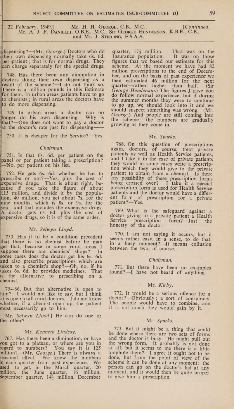  tid ispensing?—(Mr. George.) Doctors who do (their own dispensing normally take 6s. 6d. liper Datient ; that is for normal drugs. They \ an charge separately for the special drugs. } 748. Has there been any diminution in doctors doing their own dispensing as a result of the scheme?—I do not think so. iThere is a million pounds in this Estimate ‘for them. In urban areas patients have to go to chemists ; in rural areas the doctors have jto do more dispensing. 749. In urban areas a doctor can no flonger do his own dispensing. Why is ithat?—One does not want to pay a doctor at the doctor’s rate just for dispensing 750. It is cheaper for the Service?—Yes.   Chairman. 751. Is that 6s. 6d. per patient on the ipanel or per patient taking a prescription? I—No, per patient on his list. 752. He gets 6s. 6d. whether he has to prescribe or not?—-Yes, plus the cost of expensive drugs. That is about right, be- cause if you take the figure of about £15 million, and divide it by the popula- tion, 40 million, you get about 7s. for the mine months, which is 8s. or 9s. for the year, and that includes the expensive drugs. A doctor gets 6s. 6d. plus the cost of expensive drugs, so it is of the same order. Mr. Selwyn Lloyd. 753. Has it to be a condition precedent that there is no chemist before he may get that, because in some rural areas [| Suppose there are chemists’ shops? In some cases does the doctor get his 6s. 6d. and also prescribe prescriptions which are taken to a chemist’s shop?—Oh, no, if he takes 6s. 6d. he provides medicines. That is the alternative to prescribing on a chemist. 754-66. But that alternative is open to him?—I would not like to say, but I think itis open to all rural doctors. I donot know whether, if a chemist open up, the patient must necessarily go to him. Mr. Selwyn Lloyd.] He can do one or the other? ; Mr. Kenneth Lindsay. 767. Has there been a diminution, or have you got to a plateau, or where are you in regard to numbers? You say it is 125 million?—(Mr. George.) There is always a seasonal effect. We knew the numbers in each quarter from past experience. We used to get, in the March quarter, 20 million, the June quarter, 16 million, September quarter, 144 million, December quarter, 1734 million. That was on the Insurance population. It was on those figures that we based our estimate for this scheme. At the moment we have had 82 million prescriptions to the end of Decem- ber, and on the basis of past experience we then estimated 46 million for the next quarter—rather higher than half. (Sir George Henderson.) The figures I gave you do follow normal experience, but if during the summer months they were to continue to go up, we should look into it and we should suspect something was wrong. (Mr. George.) And people are still coming into the scheme; the numbers are gradually growing as they come in. Mr. Sparks. 768. On this question of prescriptions again, doctors, of course, treat private patients as well as Health Service patients, and I take it in the case of private patients they would in some cases write a prescrip- tion which they would give to the private patient to obtain from a chemist. Is there any possibility of these prescription forms being crossed over? I take it a special prescription form is used for Health Service patients and the doctor would have a differ- ent form of prescription for a private patient?—Yes. 769. What is the safeguard against a doctor giving to a private patient a Health Service prescription form?—Just the honesty of the doctor. 770. 1 am not saying it occurs, but it seems rather easy, in a sense, to do that, in a busy moment?—It means collusion between the two, of course. Chairman. 771. But there have been no examples found?—I have not heard of anything. Mr. Kirby. 772. It would be a serious offence for a doctor?—Obviously ; a sort of conspiracy. The people would have to combine, and it is not much they would gain by it. Mr. Sparks. 773. But it might be a thing that could be done where there are two sets of forms and the doctor is busy. He might pull out the wrong form. It probably is not done at all, but it seems to me there is a little loophole there?—I agree it ought not to be done, but from the point of view of the scheme it can be done at any moment: the person can go on the doctor’s list at any moment, and it would then be quite proper to give him a prescription.