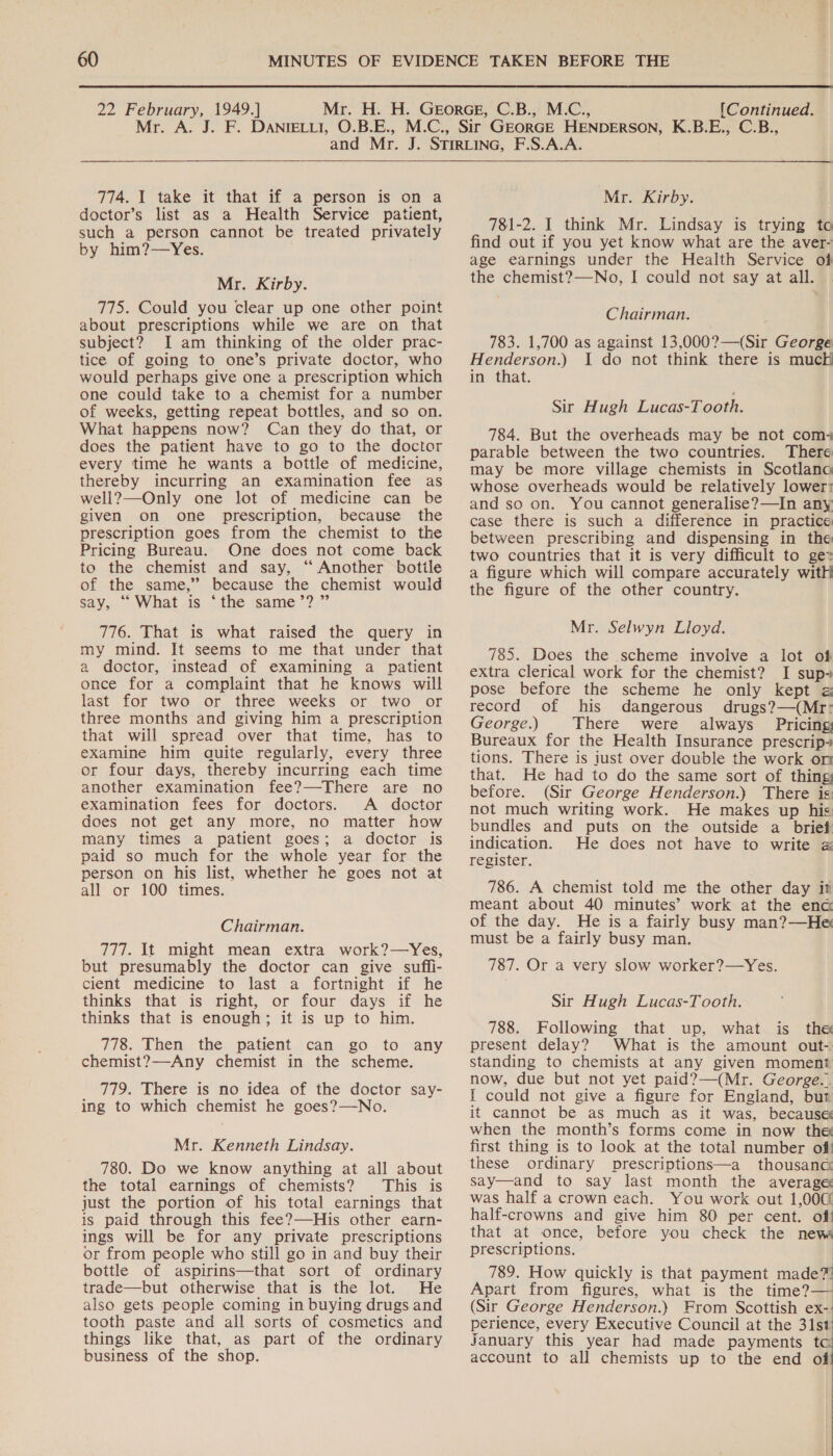 Mr. 774. I take it that if a person is on a doctor’s list as a Health Service patient, such a person cannot be treated privately by him?—Yes. Mr. Kirby. 775. Could you clear up one other point about prescriptions while we are on that subject? I am thinking of the older prac- tice of going to one’s private doctor, who would perhaps give one a prescription which one could take to a chemist for a number of weeks, getting repeat bottles, and so on. What happens now? Can they do that, or does the patient have to go to the doctor every time he wants a bottle of medicine, thereby incurring an examination fee as well?—Only one lot of medicine can be given on one prescription, because the prescription goes from the chemist to the Pricing Bureau. One does not come back to the chemist and say, ‘“ Another botile of the same,” because the chemist would say, “What.is. “the same’?.”’ 776. That is what raised the query in my mind. It seems to me that under that a doctor, instead of examining a patient once for a complaint that he knows will last for two or three weeks or two or three months and giving him a prescription that will spread over that time, has to examine him quite regularly, every three or four days, thereby incurring each time another examination fee?—-There are no examination fees for doctors. A doctor does not get any more, no matter how many times a patient goes; a doctor is paid so much for the whole year for the person on his list, whether he goes not at all or 100 times. Chairman. 777. It might mean extra work?—Yes, but presumably the doctor can give suffi- cient medicine to last a fortnight if he thinks that is right, or four days if he thinks that is enough; it is up to him. 778. Then the patient can go to any chemist?—Any chemist in the scheme. 779. There is no idea of the doctor say- ing to which chemist he goes?—No. Mr. Kenneth Lindsay. 780. Do we know anything at all about the total earnings of chemists? This is just the portion of his total earnings that is paid through this fee?—His other earn- ings will be for any private prescriptions or from people who still go in and buy their bottle of aspirins—that sort of ordinary trade—but otherwise that is the lot. He also gets people coming in buying drugs and tooth paste and all sorts of cosmetics and things like that, as part of the ordinary business of the shop.  Mr. Kirby. 781-2. I think Mr. Lindsay is trying to find out if you yet know what are the aver- age earnings under the Health Service of the chemist?—No, I could not say at all. Chairman. 783. 1,700 as against 13,000?—(Sir George Henderson.) I do not think there is much in that. Sir Hugh Lucas-T ooth. 784. But the overheads may be not com- parable between the two countries. There may be more village chemists in Scotlano whose overheads would be relatively lower: and so on. You cannot generalise?—In any case there is such a difference in practice between prescribing and dispensing in the two countries that it is very difficult to ge a figure which will compare accurately witH the figure of the other country. Mr. Selwyn Lloyd. 785. Does the scheme involve a lot of extra clerical work for the chemist? I sup- pose before the scheme he only kept record of his dangerous drugs?—(Mr: George.) There were always Pricing Bureaux for the Health Insurance prescrip- tions. There is just over double the work on that. He had to do the same sort of thing before. (Sir George Henderson.) There is not much writing work. He makes up his bundles and puts on the outside a brief indication. He does not have to write « register. 786. A chemist told me the other day it meant about 40 minutes’ work at the enc of the day. He is a fairly busy man?—He must be a fairly busy man. 787. Or a very slow worker?—Yes. Sir Hugh Lucas-Tooth. 788. Following that up, what is the present delay? What is the amount out- standing to chemists at any given moment now, due but not yet paid?—(Mr. George.. I could not give a figure for England, but it cannot be as much as it was, because when the month’s forms come in now the first thing is to look at the total number of these ordinary prescriptions—a thousanc say—and to say last month the average was half a crown each. You work out 1,000 half-crowns and give him 80 per cent. off that at once, before you check the new prescriptions. 789. How quickly is that payment made? Apart from figures, what is the time?— (Sir George Henderson.) From Scottish ex- perience, every Executive Council at the 31st January this year had made payments tc account to all chemists up to the end of! 