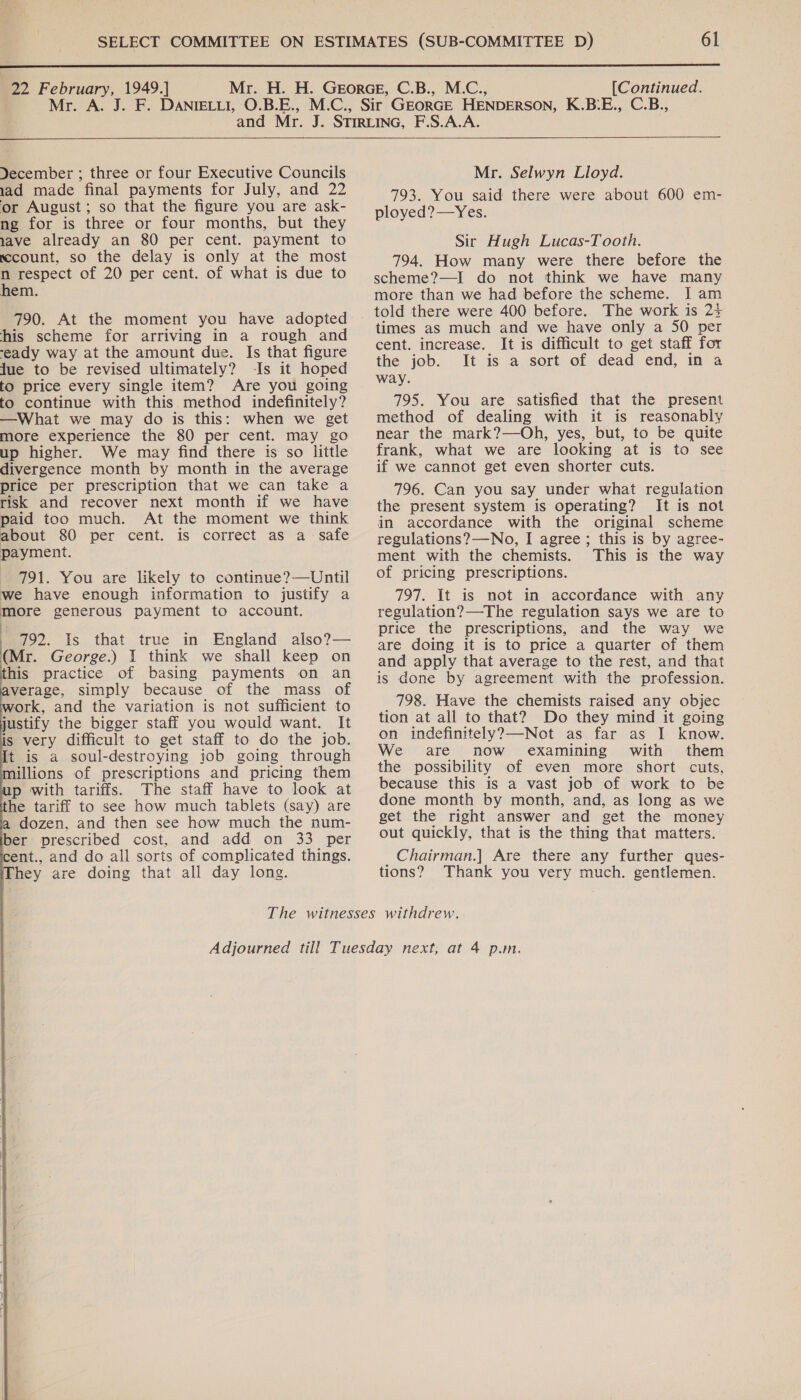  22 February, 1949.] [Continued.  Yecember ; three or four Executive Councils 1ad made final payments for July, and 22 or August; so that the figure you are ask- ng for is three or four months, but they wave already an 80 per cent. payment to sccount, so the delay is only at the most : respect of 20 per cent. of what is due to hem. 790. At the moment you have adopted his scheme for arriving in a rough and -eady way at the amount due. Is that figure Jue to be revised ultimately? -Is it hoped to price every single item? Are you going to continue with this method indefinitely? —What we may do is this: when we get more experience the 80 per cent. may go up higher. We may find there is so little divergence month by month in the average price per prescription that we can take a risk and recover next month if we have paid too much. At the moment we think about 80 per cent. is correct as a safe payment. 791. You are likely to continue?—Until we have enough information to justify a more generous payment to account. : 792. Is that true in England also?— (Mr. George.) 1 think we shall keep on this practice of basing payments on an verage, simply because of the mass of ork, and the variation is not sufficient to justify the bigger staff you would want. It is very difficult to get staff to do the job. It is a soul-destroying job going through illions of prescriptions and pricing them p with tariffs. The staff have to look at the tariff to see how much tablets (say) are dozen, and then see how much the num- ber prescribed cost, and add on 33 per ent., and do all sorts of complicated things. hey are doing that all day long.          Mr. Selwyn Lloyd. 793. You said there were about 600 em- ployed?—Yes. Sir Hugh Lucas-Tooth. 794. How many were there before the scheme?—I do not think we have many more than we had before the scheme. J am told there were 400 before. The work is 24 times as much and we have only a 50 per cent. increase. It is difficult to get staff for the job. It is a sort of dead end, in a way. 795. You are satisfied that the present method of dealing with it is reasonably near the mark?—Oh, yes, but, to be quite frank, what we are looking at is to see if we cannot get even shorter cuts. 796. Can you say under what regulation the present system is operating? It is not in accordance with the original scheme regulations? —No, I agree ; this is by agree- ment with the chemists. This is the way of pricing prescriptions. 797. It is not in accordance with any regulation? —The regulation says we are to price the prescriptions, and the way we are doing it is to price a quarter of them and apply that average to the rest, and that is done by agreement with the profession. 798. Have the chemists raised any objec tion at all to that? Do they mind it going on indefinitely?—Not as far as I know. We are now examining with them the possibility of even more short cuts, because this is a vast job of work to be done month by month, and, as long as we get the right answer and get the money out quickly, that is the thing that matters. _Chairman.] Are there any further ques- tions? Thank you very much. gentlemen.