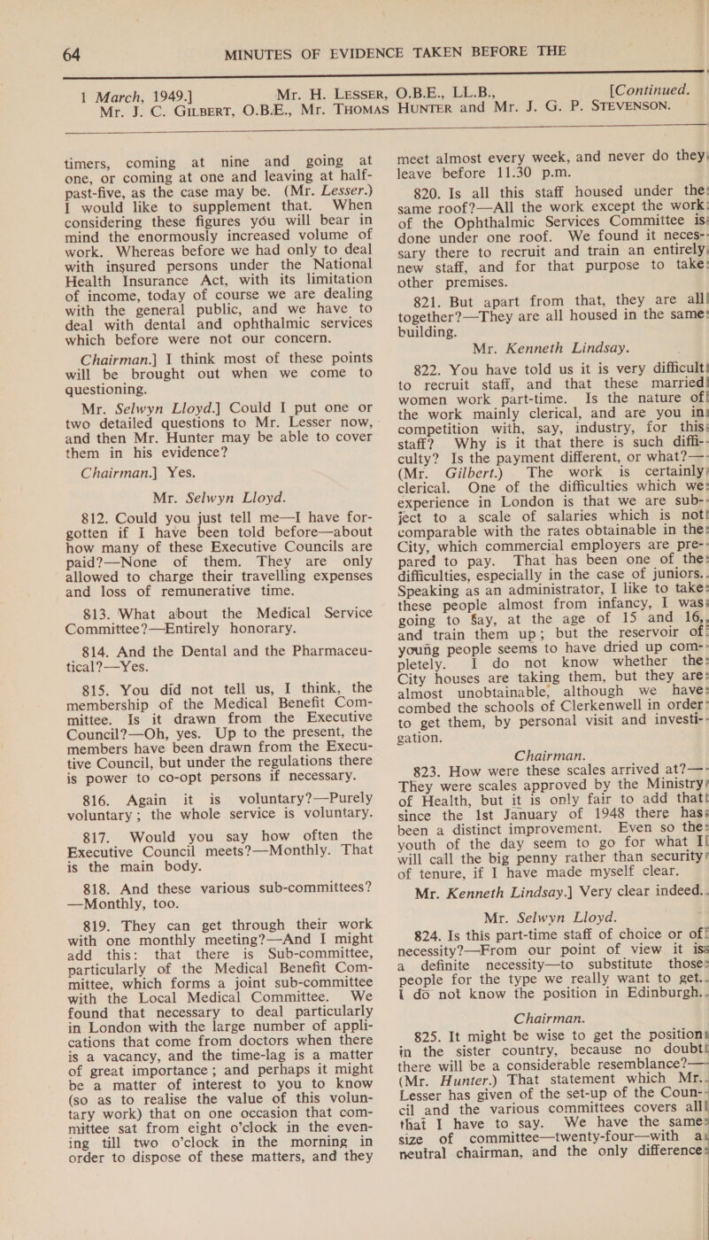  timers, coming at nine and going at one, or coming at one and leaving at half- past-five, as the case may be. (Mr. Lesser.) 1 would like to supplement that. When considering these figures you will bear in mind the enormously increased volume of work. Whereas before we had only to deal with insured persons under the National Health Insurance Act, with its limitation of income, today of course we are dealing with the general public, and we have to deal with dental and ophthalmic services which before were not our concern. Chairman.] 1 think most of these points will be brought out when we come to questioning. Mr. Selwyn Lloyd.] Could I put one or two detailed questions to Mr. Lesser now, and then Mr. Hunter may be able to cover them in his evidence? Chairman.] Yes. Mr. Selwyn Lloyd. 812. Could you just tell me—lI have for- gotten if I have been told before—about how many of these Executive Councils are paid?—None of them. They are only allowed to charge their travelling expenses and loss of remunerative time. 813. What about the Medical Service Committee?—Entirely honorary. 814. And the Dental and the Pharmaceu- tical?——Yes. 815. You did not tell us, I think, the membership of the Medical Benefit Com- mittee. Is it drawn from the Executive Council?—Oh, yes. Up to the present, the members have been drawn from the Execu- tive Council, but under the regulations there is power to co-opt persons if necessary. 816. Again it is voluntary?—Purely voluntary ; the whole service is voluntary. 817. Would you say how often the Executive Council meets?—Monthly. That is the main body. 818. And these various sub-committees? —Monthly, too. 819. They can get through their work with one monthly meeting?—And I might add this: that there is Sub-committee, particularly of the Medical Benefit Com- mittee, which forms a joint sub-committee with the Local Medical Committee. We found that necessary to deal particularly in London with the large number of appli- cations that come from doctors when there is a vacancy, and the time-lag is a matter of great importance ; and perhaps it might be a matter of interest to you to know (so as to realise the value of this volun- tary work) that on one occasion that com- mittee sat from eight o’clock in the even- ing till two o’clock in the morning in order to dispose of these matters, and they meet almost every week, and never do they| leave before 11.30 p.m. 820. Is all this staff housed under the: same roof?—All the work except the work: of the Ophthalmic Services Committee is: done under one roof. We found it neces-: sary there to recruit and train an entirely, new staff, and for that purpose to take: other premises. 821. But apart from that, they are all! together?—They are all housed in the same: building. Mr. Kenneth Lindsay. 822. You have told us it is very difficult! to recruit staff, and that these married! women work part-time. Is the nature of! the work mainly clerical, and are you in! competition with, say, industry, for this: staff? Why is it that there is such diffi-- culty? Is the payment different, or what?—- (Mr. Gilbert.) The work is certainly; clerical. One of the difficulties which we: experience in London is that we are sub-- ject to a scale of salaries which is not! comparable with the rates obtainable in the: City, which commercial employers are pre- pared to pay. That has been one of the: difficulties, especially in the case of juniors.. Speaking as an administrator, I like to take: these people almost from infancy, I was: going to Say, at the age of 15 and 16,, and train them up; but the reservoir of! young people seems to have dried up com-- pletely. I do not know whether the: City houses are taking them, but they are: almost unobtainable, although we have: combed the schools of Clerkenwell in order: to get them, by personal visit and investi-- gation. Chairman. 823. How were these scales arrived at?—- They were scales approved by the Ministry) of Health, but it is only fair to add that! since the Ist January of 1948 there has: been a distinct improvement. Even so the: youth of the day seem to go for what I! will call the big penny rather than security’ of tenure, if I have made myself clear. Mr. Kenneth Lindsay.] Very clear indeed.. Mr. Selwyn Lloyd. 824. Is this part-time staff of choice or of! necessity?—From our point of view it iss a definite necessity—to substitute those: people for the type we really want to get.. { do not know the position in Edinburgh.. Chairman. 825. It might be wise to get the positions in the sister country, because no doubt! there will be a considerable resemblance? — (Mr. Hunter.) That statement which Mr.. Lesser has given of the set-up of the Coun-- cil and the various committees covers alll that I have to say. We have the same size of committee—twenty-four—with a1 neutral chairman, and the only differences 