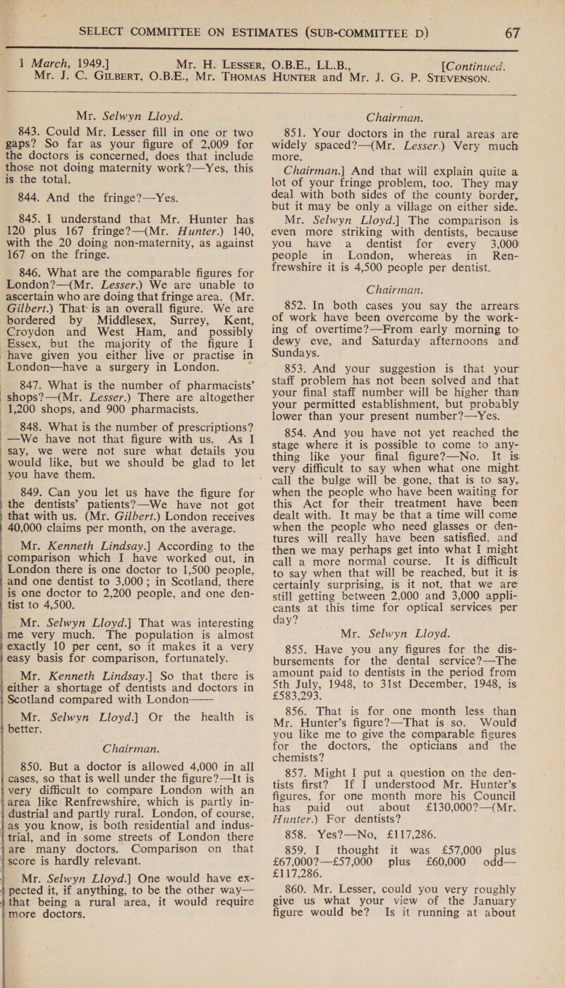 1 March, 1949.] [Continued.  Mr. Selwyn Lloyd. 843. Could Mr. Lesser fill in one or two gaps? So far as your figure of 2,009 for the doctors is concerned, does that include those not doing maternity work?—Yes, this is the total. 844. And the fringe?—Yes. 845. I understand that Mr. Hunter has 120 plus 167 fringe?—(Mr. Hunter.) 140, with the 20 doing non-maternity, as against 167 on the fringe. 846. What are the comparable figures for London?—(Mr. Lesser.) We are unable to ascertain who are doing that fringe area. (Mr. Gilbert.) That is an overall figure. We are bordered by Middlesex, Surrey, Kent, Croydon and West Ham, and possibly London—have a surgery in London. 847. What is the number of pharmacists’ shops?—(Mr. Lesser.) There are altogether  848. What is the number of prescriptions? —We have not that figure with us. As I say, we were not sure what details you would like, but we should be glad to let you have them. patients?—We have not got that with us. (Mr. Gilbert.) London receives 40,000 claims per month, on the average. Mr. Kenneth Lindsay.| According to the comparison which I have worked out, in London there is one doctor to 1,500 people, in Scotland, there Mr. Selwyn Lloyd.] That was interesting me very much. The population is almost exactly 10 per cent, so it makes it a very easy basis for comparison, fortunately. Mr. Kenneth Lindsay.] So that there is either a shortage of dentists and doctors in Scotland compared with London Mr. Selwyn Lloyd.] Or the health is better.  Chairman. 850. But a doctor is allowed 4,000 in all cases, so that is well under the figure?—It is very difficult to compare London with an Comparison on that Mr. Selwyn Lloyd.] One would have ex- it would require more doctors.  Chairman. 851. Your doctors in the rural areas are widely spaced?—(Mr. Lesser.) Very much more. Chairman.] And that will explain quite a lot of your fringe problem, too. They may deal with both sides of the county border, but it may be only a village on either side. Mr. Selwyn Lloyd.] The comparison is. even more striking with dentists, because you have a dentist for every 3,000: people in London, whereas in Ren- frewshire it is 4,500 people per dentist. Chairman. 852. In both cases you say the arrears. of work have been overcome by the work- ing of overtime?—From early morning to: dewy eve, and Saturday afternoons and Sundays. 853. And your suggestion is that your staff problem has not been solved and that your final staff number will be higher than your permitted establishment, but probably lower than your present number?—Yes. 854. And you have not yet reached the stage where it is possible to come to any- thing like your final figure?7—No. It is very difficult to say when what one might call the bulge will be gone, that is to say,. when the people who have been waiting for this Act for their treatment have been dealt with. It may be that a time will come when the people who need glasses or den- tures will really have been satisfied, and then we may perhaps get into what I might call a more normal course. It is difficult to say when that will be reached, but it is certainly surprising, is it not, that we are still getting between 2,000 and 3 000 appli- cants at this time for optical services per day? Mr. Selwyn Lloyd. 855. Have you any figures for the dis- bursements for the dental service?—The amount paid to dentists in the period from 5th July, 1948, to 31st December, 1948, is: £583,293. 856. That is for one month less than Mr. Hunter’s figure?—That is so. Would you like me to give the comparable figures for the doctors, the opticians and the chemists? 857. Might I put a question on the den- tists first? If I understood Mr. Hunter’s figures, for one month more his Council has paid out about £130,000?—(Mr. Hunter.) For dentists? 858. Yes?—-No, £117,286. 859. I thought it was £57,000 plus £67,000?—£57,000 plus £60,000 odd— £117,286. 860. Mr. Lesser, could you very roughly give us what your view of the January figure would be? Is it running at about