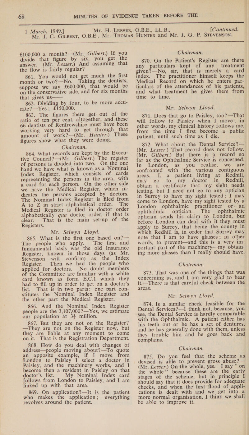   £100,000 a month?—(Mr. Gilbert.) If you divide that figure by six, you get the answer. (Mr. Lesser.) And assuming that the flow is fairly regular? 861. You would not get much the first month or two?—No. Taking the dentists, suppose we say £600,000, that would be on the conservative side, and for six months that gives us 862. Dividing by four, to be more accu- rate?—Yes ; £150,000. 863. The figures there get out of the ratio of ten per cent. altogether, and these 66 dentists of Renfrewshire must have been working very hard to get through that amount of work?—(Mr. Hunter.) These figures show what they were doing. Chairman. 864. What records are kept by the Execu- tive Council?—(Mr. Gilbert.) The register of persons is divided into two. On the one hand we have what is known as a Nominal Index Register, which consists of cards representing the persons in the area, with a card for each person. On the other side we have the Medical Register, which in- dicates the persons accepted by doctors. The Nominal Index Register is filed from A to Z in strict alphabetical order. The Medical Register is filed in doctor order alphabetically qua doctor order, if that is clear. That is the main set-up of the Registers.  Mr. Selwyn Lloyd. 865. What is the first one based on?— The people who apply. The first and fundamental basis was the old Insurance Register, known in those days (as Mr. Stevenson will confirm) as the Index Register. Then we had the people who applied for doctors. No doubt members of the Committee are familiar with a white card known as form E.C.1 which they had to fill up in order to get on a doctor’s list. That is in two parts: one part con- stitutes the Nominal Index Register and the other part the Medical Register. 866. And the Nominal Index Register people are the 3,107,000?—Yes, we estimate our population at 34 million. 867. But they are not on the Register? —They are not on the Register now, but they are liable at any moment to come on it. That is the Registration Department. 868. How do you deal with changes of address—people moving about?—To quote an apposite example, if I move from London to Paisley I select a doctor in Paisley, and the machinery works, and I become then a resident in Paisley on that doctor’s list. My Nominal Index card follows from London to Paisley, and I am linked up with that area. 869. On application?—It is the patient who makes the application; everything revolves around the patient. Chairman. 870. On the Patient’s Register are there any particulars kept of any treatment given?—No, sir, that is merely a card index. The practitioner himself keeps the Medical Record on which he enters par- ticulars of the attendances of his patients, and what treatment he gives them from time to time. Mr. Selwyn Lloyd. 871. Does that go to Paisley, too?—That will follow to Paisley when I move; in other words, my clinical history follows me, from the time I first become a_ public patient, until such time as I die. 872. What about the Dental Service?— (Mr. Lesser.) That record does not follow. (Mr. Gilbert.) But there is a record so far as the Ophthalmic Service is concerned. In London; as you ‘realise; we areg confronted with the various contiguous areas. J, a patient living at Redhill, may go to my doctor in_ Redhill, obtain a certificate that my sight needs testing, but I need not go to any optician in Surrey to have my sight tested; I may come to London, have my sight tested by a London ophthalmic practitioner or an ophthalmic optician. The ophthalmic optician sends his claim to London, but before London can deal with it they must apply to Surrey, that being the county in which Redhill is, in order that Surrey may note that I am to have glasses; in other words, to prevent—and this is a very im- portant part of the machinery—my obtain- ing more glasses than I really should have. Chairman. 873. That was one of the things that was concerning us, and I am very glad to hear it—There is that careful check between the areas. Mr. Selwyn Lloyd. 874. Is a similar check feasible for the Dental Services?—I think not, because, you see, the Dental Service is hardly comparable with the Ophthalmic. A patient either has his teeth out or he has a set of dentures, and he has generally done with them, unless they trouble him and he goes back and complains. Chairman. 875. Do you feel that the scheme as devised is able to prevent gross abuse?— (Mr. Lesser.) On the whole, yes. I say “on the whole” because these are the early stages of the scheme, but in principle I should say that it does provide for adequate checks, and when the first flood of appli- cations is dealt with and we get into a more normal organisation, I think we shall be able to improve it. |