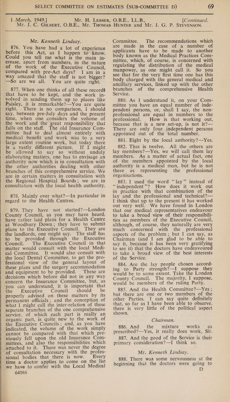    1 March, 1949.] [Continued.  Mr. Kenneth Lindsay. before this Act, as I happen to know. Could you tell me what is the main in- crease, apart from numbers, in the nature of the work of the Executive Council, compared with pre-Act days? I am in a way amazed that the staff is not bigger? —So are we all. You are quite right. 877. When one thinks of all these record’ that have to be kept, and the work in- volved in sending them up to places like Paisley, it is remarkable?—You are quite right. There is no comparison, I should say, between pre-July days and the present time, when one considers the volume of the work and the great responsibility that falls on the staff. The old Insurance Com- mittee had to deal almost entirely with medical benefit and work was to a very ‘large extent routine work, but today there is a vastly different picture. If I might be allowed to say so without unduly elaborating matters, one has to envisage an authority now which is in consultation with the other authorities dealing with other branches of this comprehensive service. We are in certain matters in consultation with the Regional Hospital Boards; we are in consultation with the local health authority. 878. Mainly over what?—In particular in regard to the Health Centres. 879. They have not started?—-London ~County Council, as you may have heard, have rather laid plans for a Health Centre at Woodbury Down; they have to submit plans to the Executive Council. They are the landlords, one might say. The staff has to be provided through the Executive Council. The Executive Council in that matter would consult with the local Medi- cal Committee. It would also consult with the local Dental Committee, to get the pro- fessional view of the general layout of these plans and the surgery accommodation and equipment to be provided. These are decisions which before did not in any way concern the Insurance Committee, but, as you can understand, it is important that the Executive Council should be properly advised on these matters by its permanent officials; and the conception of what I might call the inter-relation of these separate branches of the one comprehensive service, of which each part is really an organic part, is quite new to the work of the Executive Councils; and, as you have indicated, the volume of the work simply cannot be compared with that which pre- viously fell upon the old Insurance Com- mittees, and also the responsibilities which attached to it. There was never the degree ‘of consultation necessary with the profes- sional bodies that there is now. Every time a doctor applies to come on the list we have to confer with the Local Medical 64086 Committee. The recommendations which are made in the case of a number of applicants have to be made to another body known as the Medical Practices Com- mittee, which, of course, is concerned with regulating the distribution of the medical manpower, as one might call it. So you see that for the very first time one has this body charged with the general medical and ancillary services, linked up with the other branches of the comprehensive Health Service. . 880. As I understand it, on your Com- mittee you have an equal number of inde- pendent persons, or, shall I say, the non- professional are equal in numbers to the professional. How is that working out, because that is a new set-up, is not it?— There are only four independent persons appointed out of the total number. 881. Eight by the local authority?—Yes. 882. That is twelve. All the others are lay members?—Yes, we will call them lay members. As a matter of actual fact, one of the members appointed by the local authority is a medical man, but he is not there as representing the professional organisations. 883. L used the word “lay” instead of “independent”? How does it work out in practice with that combination of the lay and the professional and technical? — I think that up to the present it has worked out very well. We have found in London that our medical representatives endeavour to take a broad view of their responsibili- ties as members of the Executive Council, although, of course, they naturally are very much concerned with the professional aspects of the problem; but I can say, as Chairman (and I am glad to be able to say it, because it has been very gratifying to see it) that the doctors have endeavoured to take a broad view of the best interests of the Service. 884. Are the lay people chosen accord- ing to Party strength?—I suppose they would be to some extent. Take the London County Council. The majority, I suppose, would be members of the ruling Party. 885. And the Health Committee?—Yes ; but there are one or two members of the other Parties. I can say quite definitely that, so far as I have been able to observe, there is very little of the political aspect shown. Chairman. 886. And the mixture works’ as prescribed?—Yes, it really does work, Sir. 887. And the good of the Service is their primary consideration?—I think so. Mr. Kenneth Lindsay. 888. There was some nervousness at the beginning that the doctors were going to D