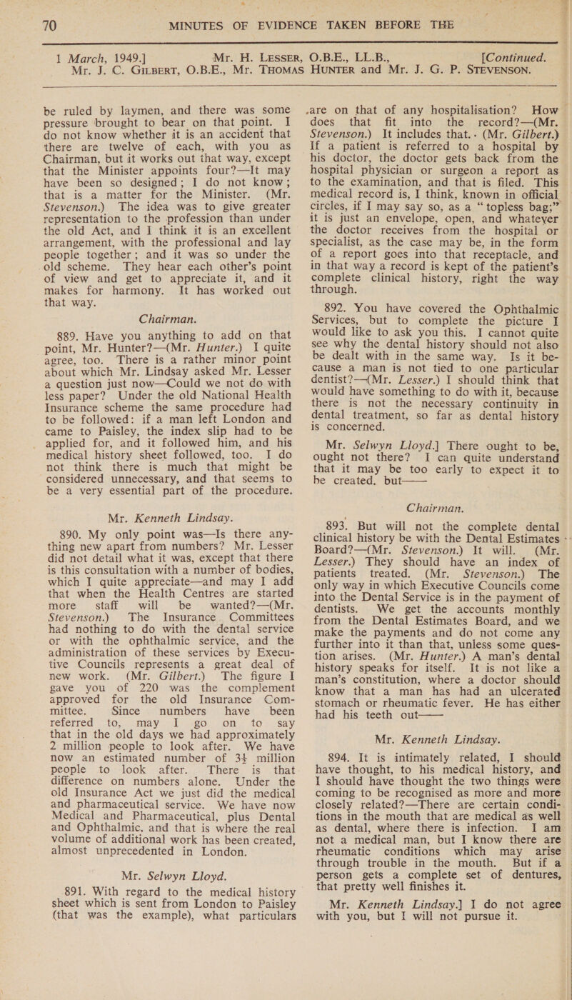  1 March, 1949.] [Continued.  be ruled by laymen, and there was some pressure brought to bear on that point. I do not know whether it is an accident that there are twelve of each, with you as Chairman, but it works out that way, except that the Minister appoints four?—It may have been so designed; I do not know; that is a matter for the Minister. (Mr. Stevenson.) The idea was to give greater representation to the profession than under the old Act, and I think it is an excellent arrangement, with the professional and lay people together; and it was so under the -old scheme. They hear each other’s point of view and get to appreciate it, and it makes for harmony. It has worked out that way. Chairman. 889. Have you anything to add on that point, Mr. Hunter?—(Mr. Hunter.) I quite agree, too. There is a rather minor point about which Mr. Lindsay asked Mr. Lesser a question just now—Could we not do with less paper? Under the old National Health Insurance scheme the same procedure had to be followed: if a man left London and came to Paisley, the index slip had to be applied for, and it followed him, and his medical history sheet followed, too. I do not think there is much that might be considered unnecessary, and that seems to be a very essential part of the procedure. Mr. Kenneth Lindsay. 890. My only point was—Is there any- thing new apart from numbers? Mr. Lesser did not detail what it was, except that there is this consultation with a number of bodies, which I quite appreciate—and may I add that when the Health Centres are staried more staff will be wanted?—(Mr. Stevenson.) The Insurance. Committees had nothing to do with the dental service or with the ophthalmic service, and the administration of these services by Execu- tive Councils represents a great deal of new work. (Mr. Gilbert.) The figure I gave you of 220 was the complement approved for the old Insurance Com- mittee. Since numbers’ have been neterred “to; may [&lt;0 on. to - Say that in the old days we had approximately 2 million people to look after. We have now an estimated number of 34 million people to look after. There is that difference on numbers alone. Under the old Insurance Act we just did the medical and pharmaceutical service. We have now Medical and Pharmaceutical, plus Dental and Ophthalmic, and that is where the real volume of additional work has been created, almost unprecedented in London. Mr. Selwyn Lloyd. 891. With regard to the medical history sheet which is sent from London to Paisley (that was the example), what particulars ,are on that of any hospitalisation? does that fit into the record?—(Mr. Stevenson.) It includes that.. (Mr. Gilbert.) if a patient is referred to a hospital by his doctor, the doctor gets back from the hospital physician or surgeon a report as to the examination, and that is filed. This medical record is, I think, known in official it is just an envelope, open, and whatever specialist, as the case may be, in the form of a report goes into that receptacle, and in that way a record is kept of the patient’s complete clinical history, right the way through. Services, but to complete the picture I would like to ask you this. I cannot quite see why the dental history should not also be dealt with in the same way. Is it be- cause a man is not tied to one particular dentist?—-(Mr. Lesser.) I should think that would have something to do with it, because there is not the necessary continuity in dental treatment, so far as dental history is concerned. Mr. Selwyn Lloyd.] There ought to be, ought not there? I can quite understand that it may be too early to expect it to be created. but  Chairman. 893. But will not the complete dental Board?—(Mr. Stevenson.) It will. (Mr. Lesser.) They should have an index of patients treated. (Mr. Stevenson.) The only way in which Executive Councils come into the Dental Service is in the payment of dentists. from the Dental Estimates Board, and we make the payments and do not come any further into it than that, unless some ques- tion arises. (Mr. Hunter.) A man’s dental history speaks for itself. It is not like a man’s constitution, where a doctor should know that a man has had an ulcerated stomach or rheumatic fever. He has either had his teeth out  Mr. Kenneth Lindsay. 894. It is intimately related, I should have thought, to his medical history, and I should have thought the two things were coming to be recognised as more and more closely related?—There are certain condi-. tions in the mouth that are medical as well as dental, where there is infection. I am not a medical man, but I know there are rheumatic conditions which may arise through trouble in the mouth. person gets a complete set of dentures, that pretty well finishes it. with you, but I will not pursue it. 