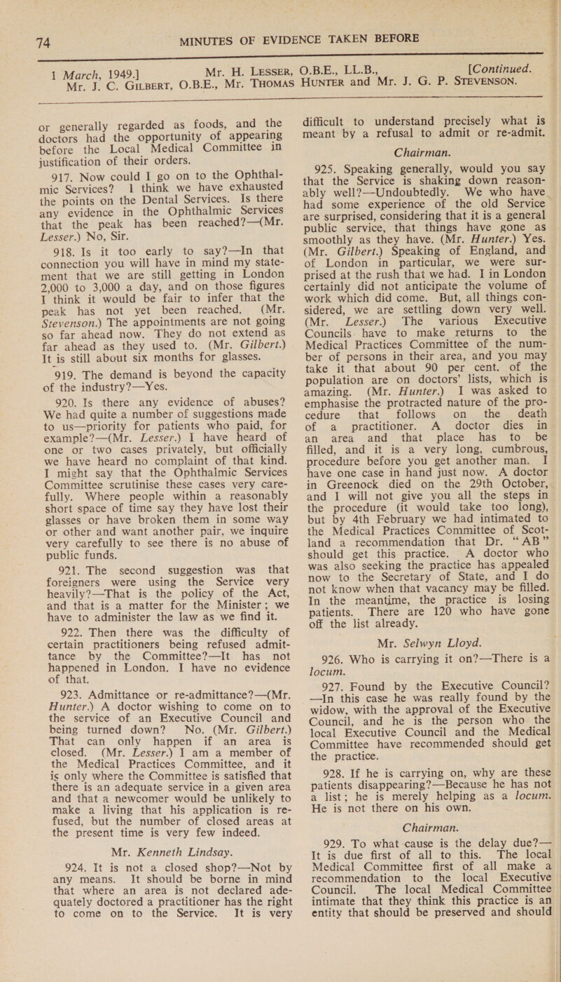 or generally regarded as foods, and the doctors had the opportunity of appearing before the Local Medical Committee 1n justification of their orders. 917. Now could I go on to the Ophthal- mic Services? 1 think we have exhausted the points on the Dental Services. Is there any evidence in the Ophthalmic Services that the peak has been reached?—(Mr. Lesser.) No, Sir. 918. Is it too early to say?—In that connection you will have in mind my state- ment that we are still getting in London 2,000 to 3,000 a day, and on those figures I think it would be fair to infer that the peak has not yet been reached. (Mr. Stevenson.) The appointments are not going so far ahead now. They do not extend as far ahead as they used to. (Mr. Gilbert.) It is still about six months for glasses. 919. The demand is beyond the capacity of the industry?—Yes. 920. Is there any evidence of abuses? We had quite a number of suggestions made to us—priority for patients who paid, for example?—(Mr. Lesser.) I have heard of one or two cases privately, but officially we have heard no complaint of that kind. I might say that the Ophthalmic Services Committee scrutinise these cases very care- fully. Where people within a reasonably short space of time say they have lost their glasses or have broken them in some way or other and want another pair, we inquire very carefully to see there is no abuse of public funds. 921. The second suggestion was that foreigners were using the Service very heavily?—That is the policy of the Act, and that is a matter for the Minister; we have to administer the law as we find it. 922. Then there was the difficulty of certain practitioners being refused admit- tance by the Committee?—It has not happened in London. I have no evidence of that. 923. Admittance or re-admittance?—(Mr. Hunter.) A doctor wishing to come on to the service of an Executive Council and being turned down? No. (Mr. Gilbert.) That can only happen if an area. is closed. (Mr. Lesser.) J am a member of the Medical Practices Committee, and it is only where the Committee is satisfied that there is an adequate service in a given area and that a newcomer would be unlikely to make a living that his application is re- fused, but the number of closed areas at the present time is very few indeed. Mr. Kenneth Lindsay. 924. It is not a closed shop?—-Not by any means. Jt should be borne in mind that where an area is not declared ade- quately doctored a practitioner has the right to come on to the Service. It is very difficult to understand precisely what is meant by a refusal to admit or re-admit. Chairman. 925. Speaking generally, would you say that the Service is shaking down reason- ably well?—-Undoubtedly. We who have_ had some experience of the old Service are surprised, considering that it is a general public service, that things have gone as smoothly as they have. (Mr. Hunter.) Yes. (Mr. Gilbert.) Speaking of England, and of London in particular, we were sur- prised at the rush that we had. I in London certainly did not anticipate the volume of work which did come. But, all things con- sidered, we are settling down very well. (Mr. Lesser.) The various Executive Councils. have to make returns to the Medical Practices Committee of the num-— ber of persons in their area, and you may take it that about 90 per cent. of the population are on doctors’ lists, which is amazing. (Mr. Hunter.) I was asked to emphasise the protracted nature of the pro- cedure that follows on the death of a practitioner. A doctor dies in an area and that place has to be filled, and it is a very long, cumbrous, procedure before you get another man. I have one case in hand just now. A doctor in Greenock died on the 29th October, and I will not give you all the steps in the procedure (it would take too long), but by 4th February we had intimated to the Medical Practices Committee of Scot- land a recommendation that Dr. “AB” should get this practice. A doctor who was also seeking the practice has appealed now to the Secretary of State, and I do not know when that vacancy may be filled. In the meantime, the practice is losing patients. There are 120 who have gone off the list already. Mr. Selwyn Lloyd. 926. Who is carrying it on?—There is a locum. 927. Found by the Executive Council? —In this case he was really found by the widow, with the approval of the Executive Council, and he is the person who the local. Executive Council and the Medical Committee have recommended should get the practice. 928. If he is carrying on, why are these patients disappearing?—Because he has not a list; he is merely helping as a locum. He is not there on his own. Chairman. 929. To what-cause is the delay due?— It is due first of all to this. The local Medical Committee first of all make a recommendation to the local Executive | Council. The local Medical Committee — intimate that they think this practice is an entity that should be preserved and should 