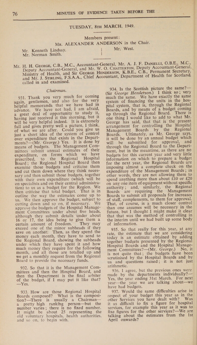 Mr. Kenneth Lindsay. Mr. Norman Smith. Deputy Accountant-General, Ministry of Health, and Mr. J. STIRLING, called in and examined. Chairman. 931. Thank you very much for coming again, gentlemen, and also for the very helpful memoranda that we have had in advance. We have not had, I am afraid, a great deal of opportunity to. study it, having just received it this morning, but it will be very helpful indeed. It is extremely full and gives pretty well a picture, I think, of what we are after. Could you give us just a short idea of the system of control over expenditure that exists in the Depart- ments?—(Mr. George.) Yes. It is done by means of budgets. The Management Com- mittees submit annual estimates of their expenditure, on forms which we have prescribed, to the Regional Hospital Board; the Regional Hospital Board then examine those ‘budgets and criticise them and cut them down where they think neces- sary and then submit those budgets, together with their own expenditure (which will be on specialists and on their central administra- tion) to us as a budget for the Region. We then criticise that total budget. That is in outline the way the estimates come up to us. We then approve the budget, subject to cutting down and so on, if necessary. We approve the budgets of the Hospital Manage- ment Committees under about five heads, although they submit details under about 16 or 17, the idea being to give them a certain amount of freedom. They may exceed one of the minor subheads if they save on another. Then, as they spend the money each month, they have to send to the Regional Board, showing the subheads under which they have spent it and how much money they require for the following month, and all those are totalled up and we get a monthly request from the Regional Board to provide the necessary funds. 932. So that it is the Management Com- mittees and then the Hospital Board, and then the Department is the final arbiter of es budget, if I may put it like that? —Yes. 933. How are those Regional Hospital Boards composed? What is the composi- tion?—There is usually a Chairman— a pretty high ranking person—but the number varies; there is no fixed number. It might be about 25 representing the old voluntary hospitals, health authorities, and so on, to begin with. Mr. West. 934. Is the Scottish picture the same?— (Sir George Hende?son.) 1 think so; very much the same. We have exactly the same system of financing the units in the hos- pital system, that is, through the Regional Boards, and by means of a budget coming up through the Regional Board. There is one thing I would like to add to what Mr. George has said, that that is the present arrangement for controlling the Hospital Management Boards by_ the Regional Boards. Ultimately, as Mr. George says, it will be done by an annual budget which will be submitted for approval, and through the Regional Board to the Depart- ment, but in the meantime, as there are no information on which to prepare a budget for the next year, the Regional Boards are imposing almost a complete check on the expenditure of the Management Boards ; in other words, they are not allowing them to spend anything more than about £10 or £20 on any one item of equipment without specific authority; and, similarly, the Regional Boards are requiring the Management Boards to submit all proposals for increases of staff, complements, to them for approval. That, of course, is a much closer control than one assumes will be necessary in the future, but I thought I might make it clear that that was the method of controlling in the interim until we had built up some body of information. 935. So that really for this year, at any rate, the estimate that we are considering today is an estimate obtained by adding together budgets presented by the Regional Hospital Boards and the Hospital Manage- ment Committees?—(Mr. George.) No, it is not quite that; the budgets have been scrutinised by the Hospital Boards and by us and questions raised; it is not just arithmetic. 936. I agree, but the previous ones were made by the departments individually?— Yes, the year ending 31st March. For next year—the year we are talking about—we have had budgets. 937. Would the same difficulties arise in respect of your budget this year as in the other Services you have dealt with? Was it as difficuit to fix a figure for hospital services, for example this year as it was to fixe figures for the other services?—We are eee ; April onwards? 