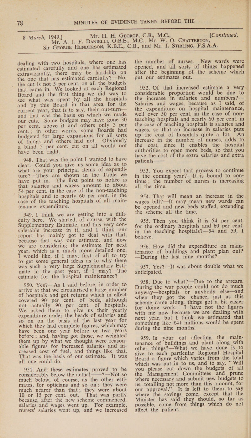 Mr. A [Continued. dealing with two hospitals, where one has estimated carefully and one has estimated extravagantly, there may be hardship on the one that has estimated carefully?—No, the cut is not 5 per cent. on all the budgets that came in. We looked at each Regional Board and the first thing we did was to see what was spent by all the hospitals and by this Board in that area for the current year, that is to say, their out-turn— and that was the basis on which we made our cuts. Some budgets may have gone 30 per cent. above it and others only 3 per cent.; in other words, some Boards had budgeted for large expansions for all sorts of things and others had not. Obviously a blind 5 per cent. cut on all would not have been right. 948. That was the point I wanted to have clear. Could you give us some idea as to what are your principal items of expendi- ture?—They are shown in the Table we have put in. The first point to notice is that salaries and wages amount to about 54 per cent. in the case of the non-teaching case of the teaching hospitals of all main- tenance expenditure. 949. I think we are getting into a diffi- culty here. We started, of course, with the Supplementary Estimate, and this very con- siderable increase in it, and I think our report has mainly got to deal with that, because that was our estimate, and now we are considering the estimate for next year, which is a much more detailed one. I would like, if I may, first of all to try to get some general ideas as to why there was such a very large Supplementary Esti- mate in the past year, if I may?—The estimate for the hospital maintenance? 950. Yes?—As I said before, in order to arrive at that we circularised a large number of hospitals and got returns which in effect covered 90 per cent. of beds, although not actually 90 per cent. of hospitals. We asked them to give us their yearly expenditure under the heads of salaries and so on on the basis of the last year for which they had complete figures, which may have been one year before or two years before ; and, having got those, we weighted them up by what we thought were reason- able figures for increased salaries and in- creased cost of fuel, and things like that. That was the basis of our estimate. It was all one could do. 951. And these estimates proved to be considerably below the actual 2—Not so much below, of course, as the other esti- mates, for opticians and so on; they were much nearer than that; they were about 10 or 15 per cent. out. That was partly because, after the new scheme commenced, salaries and wages went up. For example, nurses’ salaries went up, and we increased  the number of nurses. New wards were opened, and all sorts of things happened after the beginning of the scheme which put our estimates out. considerable proportion would be due to the increase in salaries and numbers?— Salaries and wages, because as I said, of the expenditure on hospital maintenance, well over 50 per cent. in the case of non- teaching hospitals and nearly 60 per cent. in the case of teaching hospitals is salaries and wages, so that an increase in salaries puts up the cost of hospitals quite a lot. An increase in the number of nurses, adds to the cost, since have the cost of the extra salaries and extra patients  953. You expect that process to continue in the coming year?—It is bound to con- tinue; the number of nurses is increasing all the time. 954. That will mean an increase in the wages bill?—It may mean new wards can be opened and new beds staffed, extending the scheme all the time. 955. Then you think it is 54 per cent. for the ordinary hospitals and 60 per cent. in the teaching hospitals?—54 and 59, I believe. 956. How did the expenditure on main- tenance of buildings and plant plan out? —During the last nine months? 957. Yes?—It was about double what we anticipated. 958. Due to what?—Due to the arrears. During the war people could not do much anyway—hospitals or anybody else—and when they got the chance, just as this scheme came along, things got a bit easier for doing work. I have not the figures with me now because we are dealing with next year, but I think we estimated that something like £44 millions would be spent during the nine months. 959. Is your cut affecting the main- tenance of buildings and plant along with other things?—-What we have done is to give to each particular Regional Hospital Board a figure which varies from the total which was put in to us, and to say, “ Will the Management Committees and prune where necessary and submit new budgets to us, totalling not more than this amount, for our approval.” It is left to them to say where the savings come, except that the Minister has said they should, so far as possible, come from things which do not affect the patient.