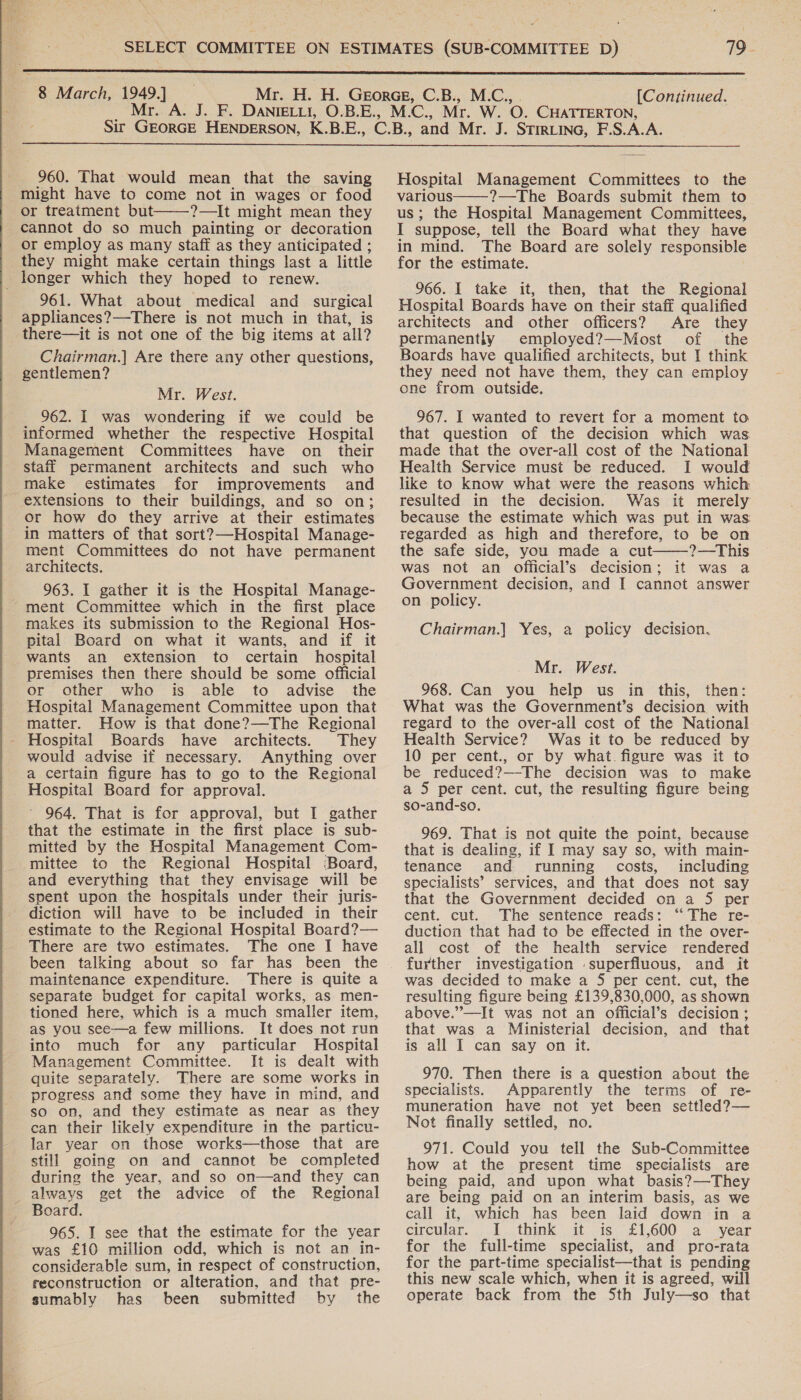    960. That would mean that the saving might have to come not in wages or food or treatment but ?—It might mean they cannot do so much painting or decoration or employ as many staff as they anticipated ; they might make certain things last a little _ longer which they hoped to renew. 961. What about medical and surgical appliances?—There is not much in that, is there—it is not one of the big items at all? Chairman.] Are there any other questions, gentlemen?  962. I was wondering if we could be informed whether the respective Hospital staff permanent architects and such who make estimates for improvements and extensions to their buildings, and so on; or how do they arrive at their estimates in matters of that sort?—Hospital Manage- ment Committees do not have permanent architects. 963. I gather it is the Hospital Manage- ment Committee which in the first place makes its submission to the Regional Hos- pital Board on what it wants, and if it wants an extension to certain hospital premises then there should be some official or other who is able to advise the Hospital Management Committee upon that matter. How is that done?—The Regional - Hospital Boards have architects. They would advise if necessary. Anything over a certain figure has to go to the Regional Hospital Board for approval. 964. That is for approval, but I gather that the estimate in the first place is sub- mitted by the Hospital Management Com- mittee to the Regional Hospital Board, and everything that they envisage will be spent upon the hospitals under their juris- diction will have to be included in their estimate to the Regional Hospital Board?— There are two estimates. The one I have been talking about so far has been the maintenance expenditure. There is quite a separate budget for capital works, as men- tioned here, which is a much smaller item, as you see—a few millions. It does not run into much for any particular Hospital Management Committee. It is dealt with quite separately. There are some works in progress and some they have in mind, and so on, and they estimate as near as they can their likely expenditure in the particu- lar year on those works—those that are still going on and cannot be completed during the year, and so on—and they can always get the advice of the Regional Board. 965. I see that the estimate for the year was £10 million odd, which is not an in- considerable sum, in respect of construction, reconstruction or alteration, and that pre- sumably has been submitted by the Hospital Management Committees to the various——-?—The Boards submit them to us; the Hospital Management Committees, I suppose, tell the Board what they have in mind. The Board are solely responsible for the estimate. 966. I take it, then, that the Regional Hospital Boards have on their staff qualified architects and other officers? Are they permanently employed?—Most of the Boards have qualified architects, but I think they need not have them, they can employ one from outside. 967. I wanted to revert for a moment to that question of the decision which was Health Service must be reduced. I would like to know what were the reasons which resulted in the decision. Was it merely because the estimate which was put in was regarded as high and therefore, to be on the safe side, you made a cut ?—This was not an Official’s decision; it was a Government decision, and I cannot answer on policy.  Chairman.] Yes, a policy decision. Mr. West. 968. Can you help us in this, then: What was the Government’s decision with regard to the over-all cost of the National Health Service? Was it to be reduced by 10 per cent., or by what. figure was it to be reduced?—The decision was to make a 5 per cent. cut, the resulting figure being so-and-so. 969. That is not quite the point, because that is dealing, if I may say so, with main- tenance and running’ costs, including specialists’ services, and that does not say that the Government decided on a 5 per cent. cut. The sentence reads: ‘“ The re- duction that had to be effected in the over- all cost of the health service rendered further investigation superfluous, and it was decided to make a 5 per cent. cut, the resulting figure being £139,830,000, as shown above.”—It was not an official’s decision; that was a Ministerial decision, and that is all I can say on it. 970. Then there is a question about the specialists. Apparently the terms of re- muneration have not yet been settled?— Not finally settled, no. 971. Could you tell the Sub-Committee how at the present time specialists are being paid, and upon what basis?—They are being paid on an interim basis, as we call it, which has been laid down in a circular. ..1...think . it .4s- £1,600 .a . ‘year for the full-time specialist, and pro-rata for the part-time specialist—that is pending this new scale which, when it is agreed, will operate back from the Sth July—so that