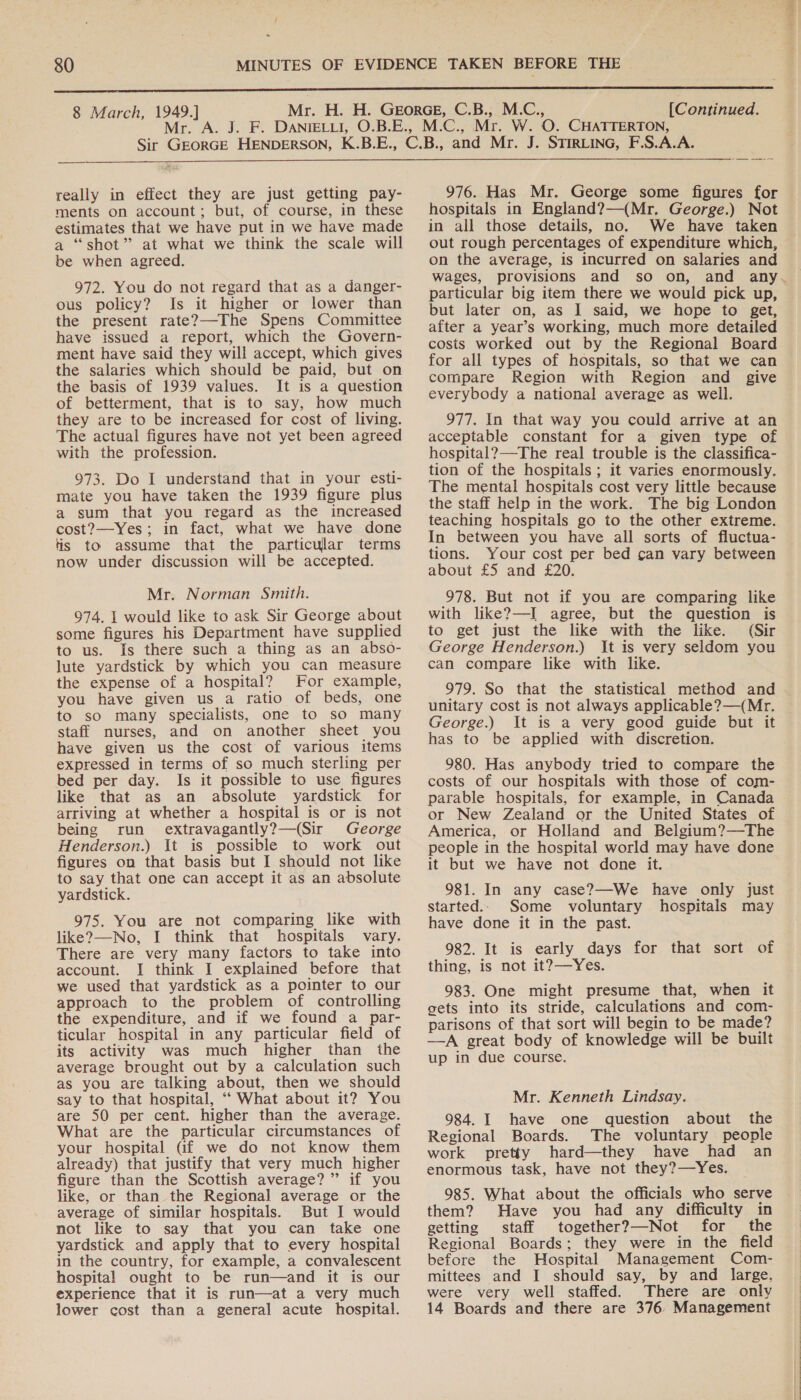 8 March, 1949.] M (Continued. really in effect they are just getting pay- ments on account; but, of course, in these estimates that we have put in we have made a “shot” at what we think the scale will be when agreed. 972. You do not regard that as a danger- ous policy? Is it higher or lower than the present rate?—The Spens Committee have issued a report, which the Govern- ment have said they will accept, which gives the salaries which should be paid, but on the basis of 1939 values. It is a question of betterment, that is to say, how much they are to be increased for cost of living. The actual figures have not yet been agreed with the profession. 973. Do I understand that in your esti- mate you have taken the 1939 figure plus a sum that you regard as the increased cost?—Yes ; in fact, what we have done tis to assume that the particular terms now under discussion will be accepted. Mr. Norman Smith. 974. 1 would like to ask Sir George about some figures his Department have supplied to us. Is there such a thing as an abso- lute yardstick by which you can measure the expense of a hospital? For example, you have given us a ratio of beds, one to so many specialists, one to so many staff nurses, and on another sheet you have given us the cost of various items expressed in terms of so much sterling per bed per day. Is it possible to use figures like that as an absolute yardstick for arriving at whether a hospital is or is not being run extravagantly?—(Sir George Henderson.) It is possible to work out figures on that basis but I should not like to say that one can accept it as an absolute yardstick. 975. You are not comparing like with like?—No, I think that hospitals vary. There are very many factors to take into account. I think I explained before that we used that yardstick as a pointer to our approach to the problem of controlling the expenditure, and if we found a par- ticular hospital in any particular field of its activity was much higher than the average brought out by a calculation such as you are talking about, then we should say to that hospital, ‘‘ What about it? You are 50 per cent. higher than the average. What are the particular circumstances of your hospital Gf we do not know them already) that justify that very much higher figure than the Scottish average?” if you like, or than the Regional average or the average of similar hospitals. But I would not like to say that you can take one yardstick and apply that to every hospital in the country, for example, a convalescent hospital ought to be run—and it is our experience that it is run—at a very much lower cost than a general acute hospital.  976. Has Mr. George some figures for hospitals in England?—(Mr. George.) Not in all those details, no. We have taken on the average, is incurred on salaries and wages, particular big item there we would pick up, but later on, as I said, we hope to get, after a year’s working, much more detailed costs worked out by the Regional Board for all types of hospitals, so that we can compare Region with Region and give everybody a national average as well. 977. In that way you could arrive at an acceptable constant for a given type of hospital?—The real trouble is the classifica- tion of the hospitals ; it varies enormously. The mental hospitals cost very little because the staff help in the work. The big London teaching hospitals go to the other extreme. In between you have all sorts of fluctua- tions. Your cost per bed can vary between about £5 and £20. 978. But not if you are comparing like with like?—I agree, but the question is to get just the. like with the tke&gt; &gt; (Sir George Henderson.) It is very seldom you can compare like with like. 979. So that the statistical method and unitary cost is not always applicable?—(Mr. George.) It is a very good guide but it has to be applied with discretion. 980. Has anybody tried to compare the costs of our hospitals with those of com- parable hospitals, for example, in Canada or New Zealand or the United States of America, or Holland and Belgium?—The people in the hospital world may have done it but we have not done it. 981. In any case?—We have only just started.. Some voluntary hospitals may have done it in the past. 982. It is early days for that sort of thing, is not it?—Yes. 983. One might presume that, when it gets into its stride, calculations and com- parisons of that sort will begin to be made? —A great body of knowledge will be built up in due course. Mr. Kenneth Lindsay. 984. I have one question about the Regional Boards. The voluntary people work pretty hard—they have had an enormous task, have not they?—Yes. 985. What about the officials who serve them? Have you had any difficulty in getting staff together?—Not for the Regional Boards; they were in the field before the Hospital Management Com- mittees and I should say, by and large, were very well staffed. There are only 14 Boards and there are 376 Management 