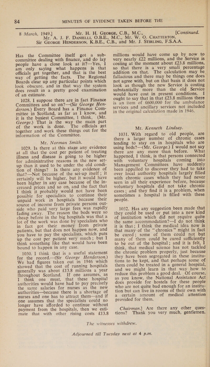Has the Committee itself got a sub- committee dealing with finance, and do lay people have a close look at it?—Yes, I am only saying what happens is that officials get together, and that is the best way of getting the facts. The Regional Boards clear up any particular points which look obscure, and in that way the system does result in a pretty good examination of an estimate. 1028. I suppose there are in fact Finance Committees and so on?—(Sir George Hen- derson.) Every Board has a Finance Com- mittee in Scotland, as far as I know, and it is the busiest Committee, I think. (Mr. George.) That is the way the main part of the work is done. The officials get together and work these things out for the Mr. Norman Smith. 1029. Is there at this stage any evidence at all that the cost per patient of treating illness and disease is going to be higher for administrative reasons in the new set- tion of things? Is there any evidence of that?—Not because of the set-up itself; it certainly will be higher, but it would have been higher in any case because of the in- creased prices and so on, and the fact that I think it probably would not have been possible for specialists to continue their unpaid work in hospitals because their source of income from private persons out- side who paid very large fees was rapidly fading away. The reason the beds were so cheap before in the big hospitals was that a lot of the work was done by specialists who in fact got their money from private patients, but that does not happen now, and you have to pay the specialists, which puts up the cost per patient very much; but I think something like that would have been bound to happen in any case. 1030. I think that is a useful statement for the record.—(Sir George Henderson.) We had figures taken out in 1946 which showed that the cost of running hospitals generally was about £13.8 millions a year throughout Scotland. If one assumes, as 1 think one must, that these hospital authorities would have had to pay precisely the same salaries for nurses as the new authorities—because there is a shortage of nurses and one has to attract them—and if one assumes that the specialists could no longer have afforded to continue without payment from the hospitals, then we esti- mate that with other rising costs £13.8  millions would have come up by now to very nearly £22 millions, and the Service is costing at the moment about £23.8 millions, so that there is a very smali percentage addition on that. fallacious and there may be things one does not agree with, but on that basis it does not look as though the new Service is costing substantially more than the old Service would have cost in present conditions. I ought to say that in that £23.8 millions there is an item of £600,000 for the ambulance services and ancillary services not included in the original calculation made in 1946. 1031. With regard to old people, are there a larger number of chronic cases tending to stay on in hospitals who are using beds?—(Mr. George.) I would not say there are any more than before. What happened, I think, is that persons connected with voluntary hospitals coming into been appalled to discover they had to take over local authority hospitals largely filled with chronic cases which they had never seen in all their experience before, because voluntary hospitals did not take chronic cases; and they find it is a problem, when sometimes a hospital is filled with these people. 1032. Has any suggestion been made that they could be used or put into a new kind of institution which did not require quite it is that; I think the medical idea now is that many: of the ‘“‘chronics” might in fact be cured; some of them could not but many of them could be cured sufficiently to be out of the hospital; and it is felt, I think, that medical science has not tackled the chronic problem properly, just because they have been segregated in these institu- tions to be kept, and that perhaps some of them could be treated in a general hospital, and we might learn in that way how to reduce this problem a good deal. Of course, as you know, the National Assistance Act does provide for hostels for these people who are not quite bad enough for an institu- tion but can live in rooms of their own with a certain amount of medical attention provided for them. Chairman.) Are there any other ques- tions? Thank you very much, gentlemen. Ae ‘oo