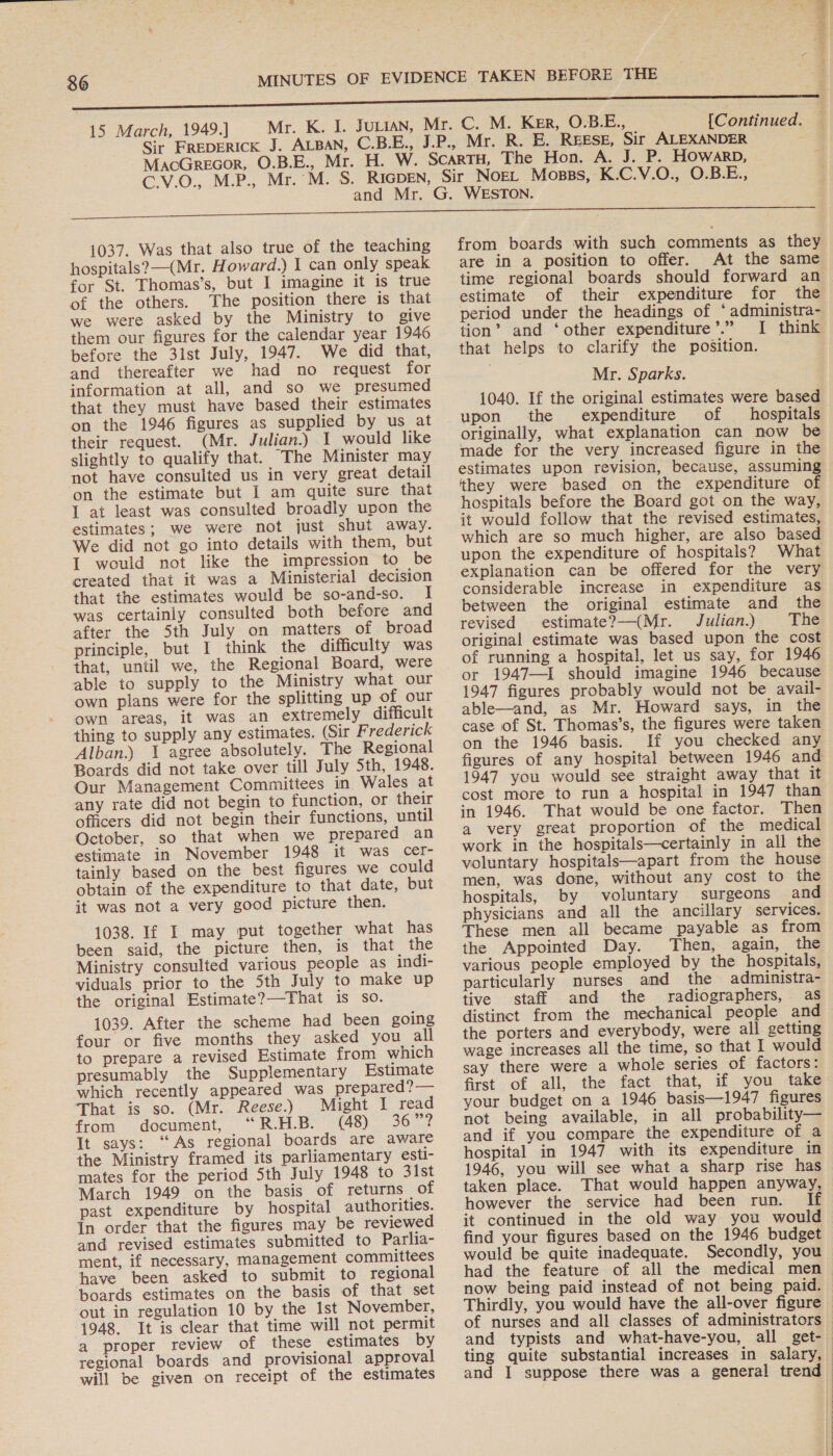 15 March, 1949.] [Continued. MaoGrecor, O.B.E., Mr. 1037. Was that also true of the teaching hospitals? (Mr. Howard.) I can only speak for St. Thomas’s, but I imagine it is true of the others. The position there is that we were asked by the Ministry to give them our figures for the calendar year 1946 before the 31st July, 1947. We did that, and thereafter we had no request for information at all, and so we presumed that they must have based their estimates on the 1946 figures as supplied by us at their request. (Mr. Julian.) I would like slightly to qualify that. The Minister may not have consulted us in very great detail on the estimate but I am quite sure that 1 at least was consulted broadly upon the estimates; we were not just shut away. We did not go into details with them, but I would not like the impression to be created that it was a Ministerial decision that the estimates would be so-and-so. I was certainly consulted both before and after the 5th July on matters of broad principle, but I think the difficulty was that, until we, the Regional Board, were able to supply to the Ministry what our own plans were for the splitting up of our own areas, it was an extremely difficult thing to supply any estimates. (Sir Frederick Alban.) \ agree absolutely. The Regional Boards did not take over till July 5th, 1948. Our Management Committees in Wales at any rate did not begin to function, or their officers did not begin their functions, until October, so that when we prepared an estimate in November 1948 it was cer- tainly based on the best figures we could obtain of the expenditure to that date, but it was not a very good picture then. 1038. If 1 may put together what has been said, the picture then, is that the Ministry consulted various people as indi- viduals prior to the 5th July to make up the original Estimate?—That is so. 1039. After the scheme had been going four or five months they asked you all to prepare a revised Estimate from which presumably the Supplementary Estimate which recently appeared was prepared?— That is so. (Mr. Reese.) Might I read from document, “R.H.B. (48) 36 sed It says: “As regional boards are aware the Ministry framed its parliamentary esti- mates for the period 5th July 1948 to 3lst March 1949 on the basis of returns of past expenditure by hospital authorities. In order that the figures may be reviewed and revised estimates submitted to Parlia- ment, if necessary, management committees have been asked to submit to regional boards estimates on the basis of that set out in regulation 10 by the Ist November, 1948. It is clear that time will not permit a proper review of these estimates by regional boards and provisional approval will be given on receipt of the estimates from boards with such comments as they are in a position to offer. At the same time regional boards should forward an estimate of their expenditure for the period under the headings of ‘administra- tion’ and ‘other expenditure’.” I think that helps to clarify the position. Mr. Sparks. 1040. If the original estimates were based upon the expenditure of hospitals originally, what explanation can now be made for the very increased figure in the estimates upon revision, because, assuming they were based on the expenditure of hospitals before the Board got on the way, it would follow that the revised estimates, which are so much higher, are also based upon the expenditure of hospitals? What explanation can be offered for the very considerable increase in expenditure as between the original estimate and the revised estimate?—(Mr. Julian.) The original estimate was based upon the cost of running a hospital, let us say, for 1946 or 1947—I should imagine 1946 because 1947 figures probably would not be avail- able—and, as Mr. Howard says, in the case of St. Thomas’s, the figures were taken on the 1946 basis. If you checked any figures of any hospital between 1946 and 1947 you would see straight away that it cost more to run a hospital in 1947 than in 1946. That would be one factor. Then a very great proportion of the medical work in the hospitals—certainly in all the voluntary hospitals—apart from the house men, was done, without any cost to the hospitals, by voluntary surgeons and physicians and all the ancillary services. These men all became payable as from the Appointed Day. Then, again, the various people employed by the hospitals, particularly nurses and the administra- tive staff and the radiographers, as distinct from the mechanical people and the porters and everybody, were all getting wage increases all the time, so that I would say there were a whole series of factors: first of all, the fact that, if you_ take your budget on a 1946 basis—1947 figures not being available, in all probability— and if you compare the expenditure of a hospital in 1947 with its expenditure in 1946, you will see what a sharp rise has taken place. That would happen anyway, however the service had been run. If it continued in the old way you would find your figures based on the 1946 budget would be quite inadequate. Secondly, you had the feature of all the medical men now being paid instead of not being paid.