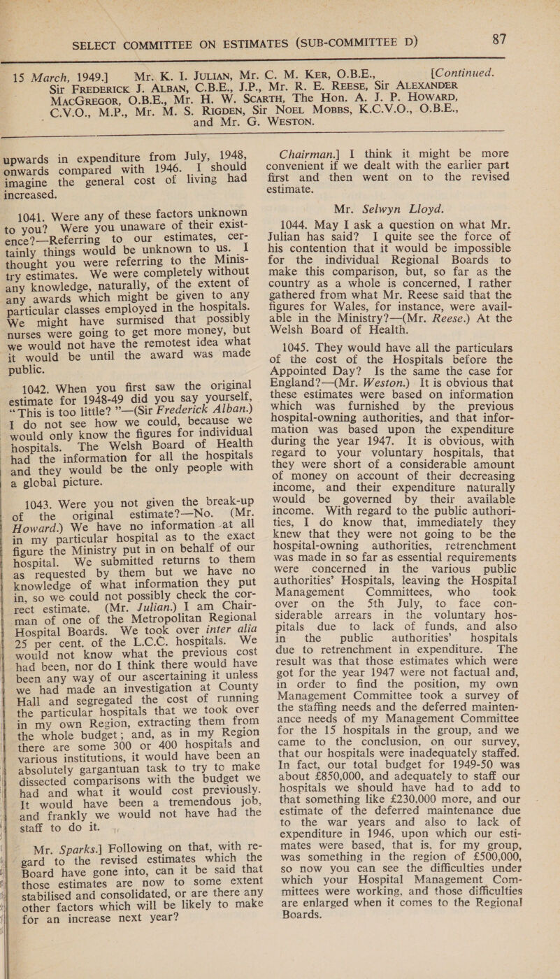  - | 15 March, 1949.]} [Continued.  upwards in expenditure from July, 1948, onwards compared with 1946. I should imagine the general cost of living had increased. 1041. Were any of these factors unknown to you? Were you unaware of their exist- ence?—Referring to our estimates, cer- tainly things would be unknown to Us. _ thought you were referring to the Minis- try estimates. We were completely without any knowledge, naturally, of the extent of ‘any awards which might be given to any particular classes employed in the hospitals. We might have surmised that possibly nurses were going to get more money, but we would not have the remotest idea what it would be until the award was ‘made public. 1042. When you first saw the original estimate for 1948-49 did you say yourself, “This is too little? ’—(Sir Frederick Alban.) {1 do not see how we could, because we would only know the figures for individual hospitals. The Welsh Board of Health had the information for all the hospitals and they would be the only people with a global picture. 1043. Were you not given the break-up of the original estimate?—No. (Mr. Howard.) We have no information -at all in my particular hospital as to the exact figure the Ministry put in on behalf of our hospital. We submitted returns to them as requested by them but we have no knowledge of what information they put in, so we could not possibly check the cor- rect estimate. (Mr. Julian.) 1 am Chair- man of one of the Metropolitan Regional Hospital Boards. We took over inter alia 25 per cent. of the L.C.C. hospitals. We would not know what the previous cost had been, nor do I think there would have been any way of our ascertaining it unless we had made an investigation at County Hall and segregated the cost of running the particular hospitals that we took over in my own Region, extracting them from the whole budget; and, as in my Region there are some 300 or 400 hospitals and various institutions, it would have been an absolutely gargantuan task to try to make dissected comparisons with the budget we had and what it would cost previously. It would have been a tremendous job, and frankly we would not have had the staff to do it. Mr. Sparks.] Following on that, with re- ‘gard to the revised estimates which the Board have gone into, can it be said that those estimates are now to some extent stabilised and consolidated, or are there any other factors which will be likely to make for an increase next year?  Chairman.] I think it might be more convenient if we dealt with the earlier part first and then went on to the revised estimate. Mr. Selwyn Lloyd. 1044. May I ask a question on what Mr. Julian has said? I quite see the force of his contention that it would be impossible for the individual Regional Boards to make this comparison, but, so far as the country as a whole is concerned, I rather gathered from what Mr. Reese said that the figures for Wales, for instance, were avail- able in the Ministry?—(Mr. Reese.) At the Welsh Board of Health. 1045. They would have all the particulars of the cost of the Hospitals before the Appointed Day? Is the same the case for England?—(Mr. Weston.) It is obvious that these estimates were based on information which was furnished by the previous hospital-owning authorities, and that infor- mation was based upon the expenditure during the year 1947. It is obvious, with regard to your voluntary hospitals, that they were short of a considerable amount of money on account of their decreasing income, and their expenditure naturally would be governed by their available income. With regard to the public authori- ties, I do know that, immediately they knew that they were not going to be the hospital-owning authorities, retrenchment was made in so far as essential requirements were concerned in the various public authorities’ Hospitals, leaving the Hospital Management Committees, who took over on the Sth July, to face con- siderable arrears in the voluntary hos- pitals due to lack of funds, and also in the public authorities’ hospitals due to retrenchment in expenditure. The result was that those estimates which were got for the year 1947 were not factual and, in order to find the position, my own Management Committee took a survey of the staffing needs and the deferred mainten- ance needs of my Management Committee for the 15 hospitals in the group, and we came to the conclusion, on our survey, that our hospitals were inadequately staffed. In fact, our total budget for 1949-50 was about £850,000, and adequately to staff our hospitals we should have had to add to that something like £230,000 more, and our estimate of the deferred maintenance due to the war years and also to lack of expenditure in 1946, upon which our esti- mates were based, that is, for my group, was something in the region of £500,000, so now you can see the difficulties under which your Hospital Management Com- mittees were working, and those difficulties are enlarged when it comes to the Regional Boards.