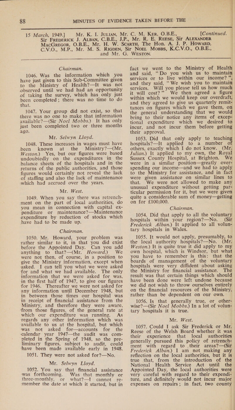 ant ig 15 March, 1949.] [Continued.  Chairman. 1046. Was the information which you have just given to this Sub-Committee given to the Ministry of Health?—It was not observed until we had had an opportunity of taking the survey, which has only just been completed; there was no time to do that. 1047. Your group did not exist, so that there was no one to make that information available?—(Sir Noel Mobbs.) It has only just been completed two or three months ago. Mr. Selwyn Lloyd. 1048. These increases in wages must have been known at the Ministry?—(Mr. Weston.) Yes, but our figures were based undoubtedly on the expenditures in the balance sheets of the hospitals and in the returns of the public authorities, and those figures would certainly not reveal the lack of staffing and also the lack of maintenance which had accrued over the years. Mr. West. 1049. When you say there was retrench- ment on the part of local authorities, do you mean in connection with capital ex- penditure or maintenance?—Maintenance expenditure by reduction of stocks which have had to be made up. Chairman. 1050. Mr. Howard, your problem was gather similar to it, in that you did exist before the Appointed Day. Can you add anything to that?—(Mr. Howard.) We were not then, of course, in a position to give the Ministry information, except when asked. I can tell you what we were asked for and what we had available. The only information that we were asked for was, in the first half of 1947, to give our figures for 1946. Thereafter we were not asked for any information until December 1948, but in between those times our hospital was in receipt of financial assistance from the Ministry, and therefore they were aware, from those figures, of the general rate at which our expenditure was running. As regards any other information which was available to us at the hospital, but which ‘was not asked for—accounts for the calendar year 1947—the audit was com- pleted in the Spring of 1948, so the pre- liminary figures, subject to audit, could have been made available early in 1948. 1051. They were not asked for?—No. Mr. Selwyn Lloyd. 1052. You say that financial assistance ~was forthcoming. Was that monthly or three-monthly, or what?—I cannot re- ‘member the date at which it started, but in fact we went to the Ministry of Health and said, “Do you wish us to maintain services or to live within our income? ”, and they said, ‘We wish you to maintain services. Will you please tell us how much it will cost?” We then agreed a figure within which we would keep our overdraft, and they agreed to give us quarterly remit- tances on figures which we gave them, on the general understanding that we would bring to their notice any items of excep- tional expenditure which we desired to incur, and not incur them before getting their approval. 1053. Did that only apply to teaching hospitals?—It applied to a number of others, exactly which I do not know. (Mr. Julian.) It applied to my own, the Royal Sussex County Hospital, at Brighton. We were in a similar position—greatly over- spending our income—and we had to apply to the Ministry for assistance, and in fact were given assistance on similar lines to that. We were not allowed to make any unusual expenditure without getting par- ticular permission for it, but we were given quite a considerable sum of money—getting on for £100,000. Chairman. 1054. Did that apply to all the voluntary hospitals within your region?—No. (Sir Frederick Alban.) It applied to all volun- tary hospitals in Wales. 1055. It would not apply, presumably, to the local authority hospitals?—-No. (Mr. Weston.) It is quite true it did apply to my own hospital, which is Windsor, but what you have to remember is this: that the boards of management of the voluntary hospitals were very diffident about asking the Ministry for financial assistance. The result was that certain things which should have been done were left undone because we did not wish to throw ourselves entirely on the financial resources of the Ministry, rather than be dependent on our own. 1056. Is that generally true, or other- wise? —(Sir Noel Mobbs.) In a lot of volun- tary hospitals it is true. Mr. West. 1057. Could I ask Sir Frederick or Mr. Reese of the Welsh Board whether it was their experience that local authorities generally pursued this policy of retrench- ment with regard to their areas?—(Sir Frederick Alban.) I am not making any reflection on the local authorities, but it is true that, from the introduction of the National Health Service Act until the Appointed Day, the local authorities were &gt; very careful with regard to their expendi- ture, and definitely would not incur major expenses on repairs; in fact, two county | | 